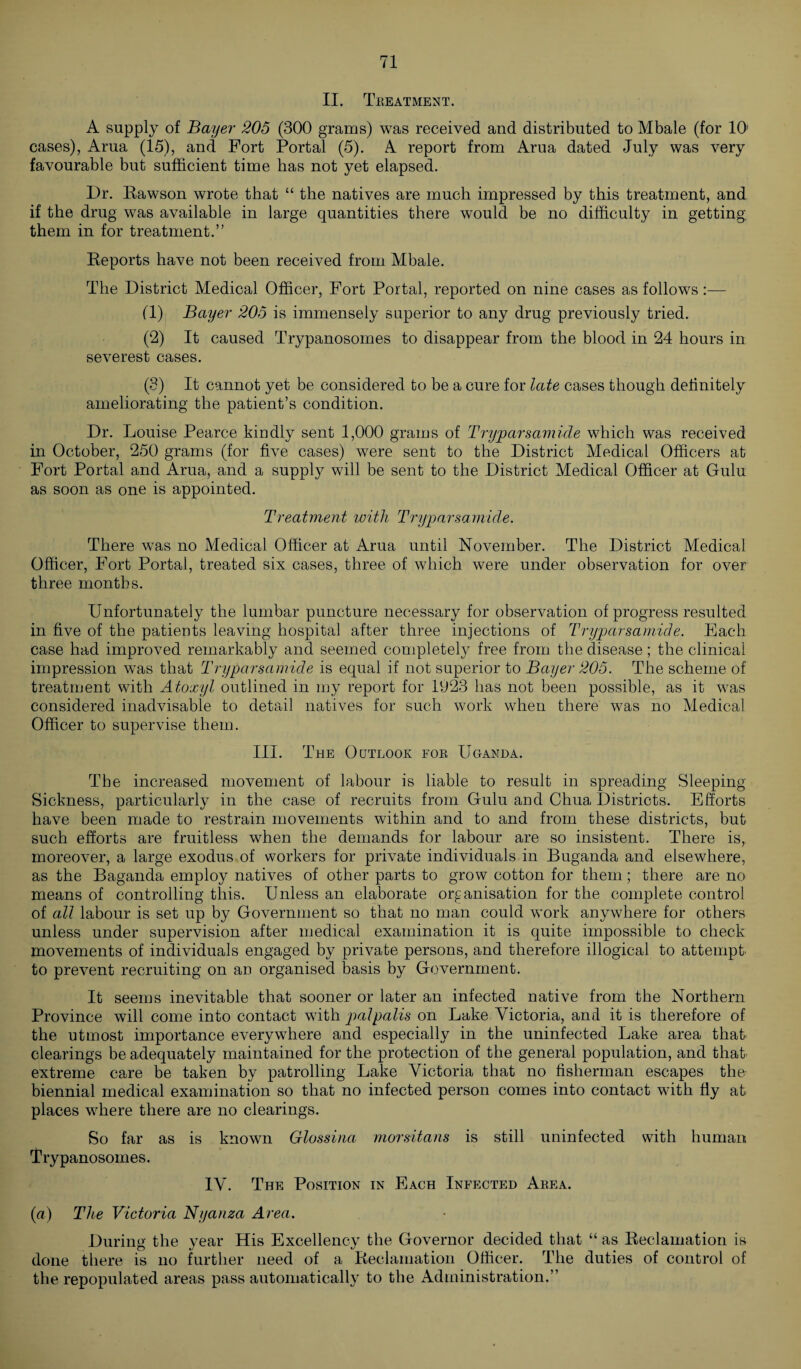 II. Treatment. A supply of Bayer 205 (300 grams) was received and distributed to Mbale (for 10’ cases), Arua (15), and Fort Portal (5). A report from Arua dated July was very favourable but sufficient time has not yet elapsed. Dr. Rawson wrote that “ the natives are much impressed by this treatment, and if the drug was available in large quantities there would be no difficulty in getting, them in for treatment.” Reports have not been received from Mbale. The District Medical Officer, Fort Portal, reported on nine cases as follows :— (1) Bayer 205 is immensely superior to any drug previously tried. (2) It caused Trypanosomes to disappear from the blood in 24 hours in severest cases. (3) It cannot yet be considered to be a cure for late cases though definitely ameliorating the patient’s condition. Dr. Louise Pearce kindly sent 1,000 grams of Tryparsamide which was received in October, 250 grams (for five cases) were sent to the District Medical Officers at Fort Portal and Arua, and a supply will be sent to the District Medical Officer at Gulu as soon as one is appointed. Treatment with Tryparsamide. There was no Medical Officer at Arua until November. The District Medical Officer, Fort Portal, treated six cases, three of which were under observation for over three months. Unfortunately the lumbar puncture necessary for observation of progress resulted in five of the patients leaving hospital after three injections of Tryparsamide. Each case had improved remarkably and seemed completely free from the disease; the clinical impression was that Tryparsamide is equal if not superior to Bayer 205. The scheme of treatment with Atoxyl outlined in my report for 1923 has not been possible, as it was considered inadvisable to detail natives for such work when there was no Medical Officer to supervise them. III. The Outlook for Uganda. The increased movement of labour is liable to result in spreading Sleeping Sickness, particularly in the case of recruits from Gulu and Chua Districts. Efforts have been made to restrain movements within and to and from these districts, but such efforts are fruitless when the demands for labour are so insistent. There is, moreover, a large exodus of workers for private individuals in Buganda and elsewhere, as the Baganda employ natives of other parts to grow cotton for them; there are no means of controlling this. Unless an elaborate organisation for the complete control of all labour is set up by Government so that no man could work anywhere for others unless under supervision after medical examination it is quite impossible to check movements of individuals engaged by private persons, and therefore illogical to attempt to prevent recruiting on an organised basis by Government. It seems inevitable that sooner or later an infected native from the Northern Province will come into contact with palpalis on Lake Victoria, and it is therefore of the utmost importance everywhere and especially in the uninfected Lake area that clearings be adequately maintained for the protection of the general population, and that extreme care be taken by patrolling Lake Victoria that no fisherman escapes the biennial medical examination so that no infected person comes into contact with fly at places where there are no clearings. So far as is known Glossina morsitans is still uninfected with human Trypanosomes. IV. The Position in Each Infected Area. (a) The Victoria Nyanza Area. During the year His Excellency the Governor decided that “ as Reclamation is done there is no further need of a Reclamation Officer. The duties of control of the repopulated areas pass automatically to the Administration.”