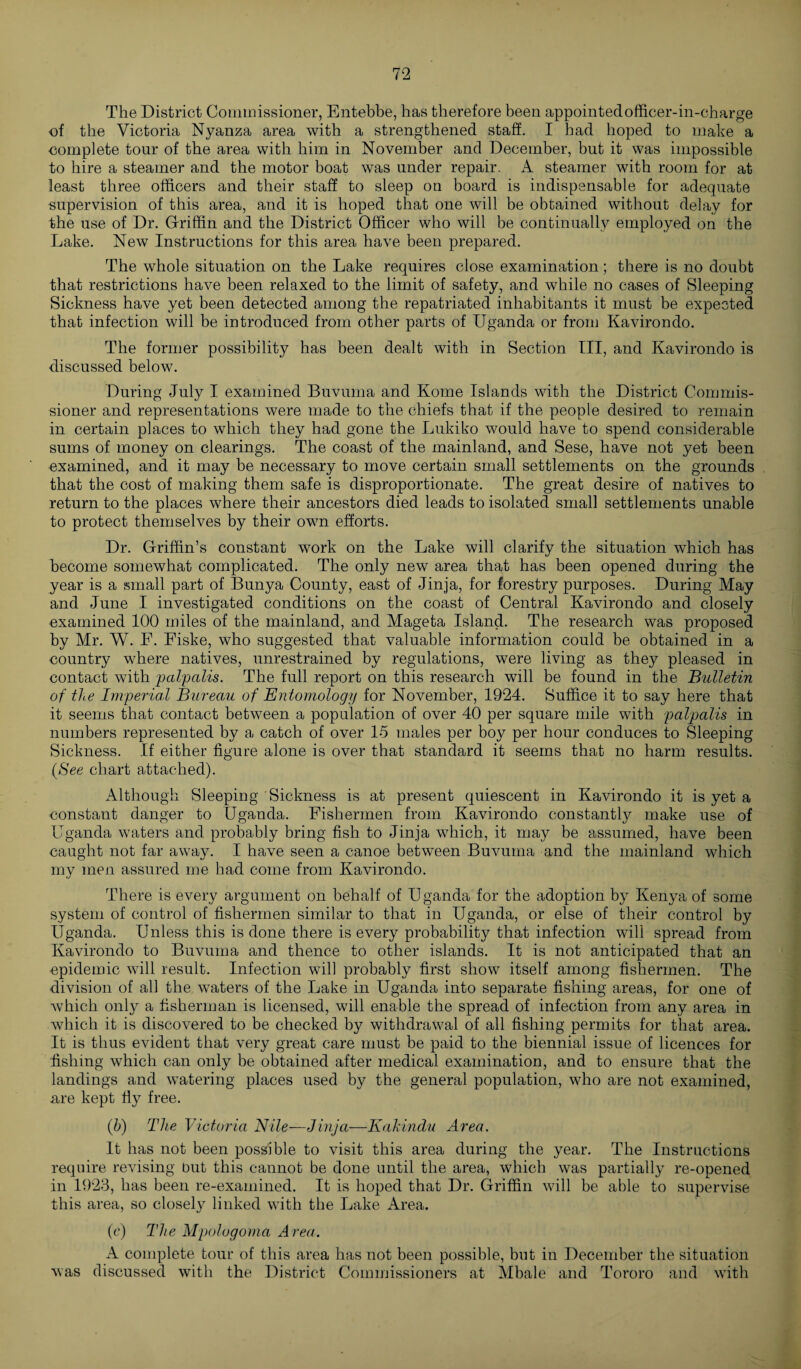The District Commissioner, Entebbe, has therefore been appointed officer-in-charge of the Victoria Nyanza area with a strengthened staff. I had hoped to make a complete tour of the area with him in November and December, but it was impossible to hire a steamer and the motor boat was under repair. A steamer with room for at least three officers and their staff to sleep on board is indispensable for adequate supervision of this area, and it is hoped that one will be obtained without delay for the use of Dr. Griffin and the District Officer who will be continually employed on the Lake. New Instructions for this area have been prepared. The whole situation on the Lake requires close examination; there is no doubt that restrictions have been relaxed to the limit of safety, and while no cases of Sleeping Sickness have yet been detected among the repatriated inhabitants it must be expected that infection will be introduced from other parts of Uganda or from Kavirondo. The former possibility has been dealt with in Section III, and Kavirondo is discussed below. During July I examined Buvuma and Koine Islands with the District Commis¬ sioner and representations were made to the chiefs that if the people desired to remain in certain places to which they had gone the Lukiko would have to spend considerable sums of money on clearings. The coast of the mainland, and Sese, have not yet been examined, and it may be necessary to move certain small settlements on the grounds that the cost of making them safe is disproportionate. The great desire of natives to return to the places where their ancestors died leads to isolated small settlements unable to protect themselves by their own efforts. Dr. Griffin’s constant work on the Lake will clarify the situation which has become somewhat complicated. The only new area that has been opened during the year is a small part of Bunya County, east of Jinja, for forestry purposes. During May and June I investigated conditions on the coast of Central Kavirondo and closely examined 100 miles of the mainland, and Mageta Island. The research was proposed by Mr. W. E. Eiske, who suggested that valuable information could be obtained in a country where natives, unrestrained by regulations, were living as they pleased in contact with palpalis. The full report on this research will be found in the Bulletin of the Imperial Bureau of Entomology for November, 1924. Suffice it to say here that it seems that contact between a population of over 40 per square mile with palpalis in numbers represented by a catch of over 15 males per boy per hour conduces to Sleeping Sickness. If either figure alone is over that standard it seems that no harm results. (See chart attached). Although Sleeping Sickness is at present quiescent in Kavirondo it is yet a constant danger to Uganda. Fishermen from Kavirondo constantly make use of Uganda waters and probably bring fish to Jinja which, it may be assumed, have been caught not far away. I have seen a canoe between Buvuma and the mainland which my men assured me had come from Kavirondo. There is every argument on behalf of Uganda for the adoption by Kenya of some system of control of fishermen similar to that in Uganda, or else of their control by Uganda. Unless this is done there is every probability that infection will spread from Kavirondo to Buvuma and thence to other islands. It is not anticipated that an epidemic will result. Infection will probably first show itself among fishermen. The division of all the waters of the Lake in Uganda into separate fishing areas, for one of which only a fisherman is licensed, will enable the spread of infection from any area in which it is discovered to be checked by withdrawal of all fishing permits for that area. It is thus evident that very great care must be paid to the biennial issue of licences for fishing which can only be obtained after medical examination, and to ensure that the landings and watering places used by the general population, who are not examined, are kept fly free. (h) The Victoria Nile—Jinja—Kakindu Area. It has not been possible to visit this area during the year. The Instructions require revising but this cannot be done until the area, which was partially re-opened in 1923, has been re-examined. It is hoped that Dr. Griffin will be able to supervise this area, so closely linked with the Lake Area. (c) The Mpolugoma Area. A complete tour of this area has not been possible, but in December the situation was discussed with the District Commissioners at Mbale and Tororo and with
