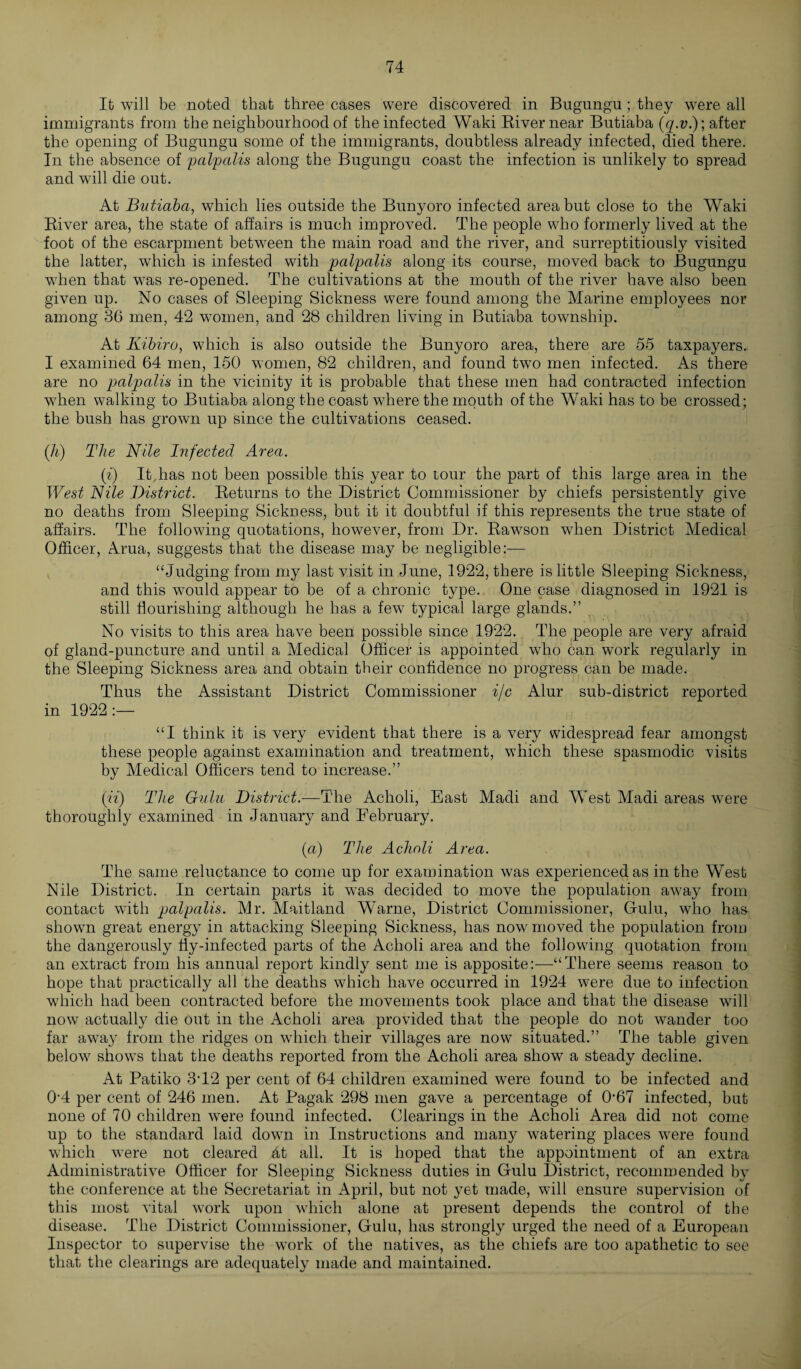 It will be noted that three cases were discovered in Bugungu; they were all immigrants from the neighbourhood of the infected Waki River near Butiaba (q.v.); after the opening of Bugungu some of the immigrants, doubtless already infected, died there. In the absence of palpalis along the Bugungu coast the infection is unlikely to spread and will die out. At Butiaba, which lies outside the Bunyoro infected area but close to the Waki River area, the state of affairs is much improved. The people who formerly lived at the foot of the escarpment between the main road and the river, and surreptitiously visited the latter, which is infested with palpalis along its course, moved back to Bugungu w7hen that was re-opened. The cultivations at the mouth of the river have also been given up. No cases of Sleeping Sickness were found among the Marine employees nor among 36 men, 42 women, and 28 children living in Butiaba township. At Kibiro, which is also outside the Bunyoro area, there are 55 taxpayers. I examined 64 men, 150 women, 82 children, and found twro men infected. As there are no palpalis in the vicinity it is probable that these men had contracted infection wdien walking to Butiaba along the coast where the mouth of the Waki has to be crossed; the bush has grown up since the cultivations ceased. (h) The Nile Infected Area. (i) It,has not been possible this year to tour the part of this large area in the West Nile District. Returns to the District Commissioner by chiefs persistently give no deaths from Sleeping Sickness, but it it doubtful if this represents the true state of affairs. The following quotations, however, from Dr. Rawson when District Medical Officer, Arua, suggests that the disease may be negligible:-— “Judging from my last visit in June, 1922, there is little Sleeping Sickness, and this would appear to be of a chronic type. One case diagnosed in 1921 is still flourishing although he has a few typical large glands.” No visits to this area have been possible since 1922. The people are very afraid of gland-puncture and until a Medical Office]- is appointed who can work regularly in the Sleeping Sickness area and obtain their confidence no progress can be made. Thus the Assistant District Commissioner i/c Alur sub-district reported in 1922 :— “I think it is very evident that there is a very widespread fear amongst these people against examination and treatment, which these spasmodic visits by Medical Officers tend to increase.” (it) The Gulu District.—The Acholi, East Madi and West Madi areas wrere thoroughly examined in January and February. (a) The Acholi Area. The same reluctance to come up for examination was experienced as in the West Nile District. In certain parts it was decided to move the population away from contact with palpalis. Mr. Maitland Warne, District Commissioner, Gfulu, who has shown great energy in attacking Sleeping Sickness, has now moved the population from the dangerously fly-infected parts of the Acholi area and the following quotation from an extract from his annual report kindly sent me is apposite:—“There seems reason to hope that practically all the deaths which have occurred in 1924 were due to infection which had been contracted before the movements took place and that the disease will now actually die out in the Acholi area provided that the people do not winder too far away from the ridges on which their villages are now situated.” The table given below shows that the deaths reported from the Acholi area show a steady decline. At Patiko 3-12 per cent of 64 children examined were found to be infected and 0-4 per cent of 246 men. At Pagak 298 men gave a percentage of 0'67 infected, but none of 70 children were found infected. Clearings in the Acholi Area did not come up to the standard laid down in Instructions and many watering places were found which were not cleared 4t all. It is hoped that the appointment of an extra Administrative Officer for Sleeping Sickness duties in Gulu District, recommended by the conference at the Secretariat in April, but not yet made, will ensure supervision of this most vital work upon which alone at present depends the control of the disease. The District Commissioner, Gulu, has strongly urged the need of a European Inspector to supervise the work of the natives, as the chiefs are too apathetic to see that the clearings are adequately made and maintained.