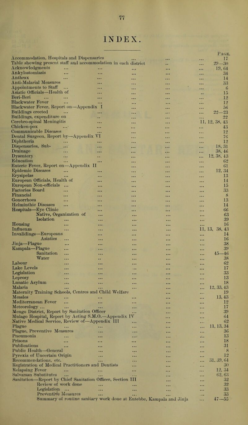 INDEX. Accommodation, Hospitals and Dispensaries Table showing present staff and accommodation in each Acknowledgments Ankylostomiasis Anthrax Anti-Malarial Measures Appointments to Staff Asiatic Officials—Health of Beri-Beri Blackwater Fever Blackwater Fever, Report on—Appendix I Buildings erected Buildings, expenditure on Cerebro-spinal Meningitis Chicken-pox Communicable Diseases Dental Surgeon, Report by—Appendix VI Diphtheria Dispensaries, Sub- Drainage Dysentery Education Enteric Fever, Report on—Appendix II Epidemic Diseases Erysipelas European Officials, Health of European Non-officials ... Factories Board Financial Gonorrhoea Helminthic Diseases Hospitals—Eye Clinic Native, Organization of Isolation district Housing Influenza Invalidings—Europeans Asiatics Jinja—Plague Kampala—Plague Sanitation Water Labour Lake Levels Legislation Leprosy Lunatic Asylum Malaria Maternity Training Schools, Centres and Child Welfare Measles Mediterranean Fever Meteorology ... Mengo District, Report by Sanitation Officer Mulago Hospital, Report by Acting S.M.O.—Appendix IV Native Medical Service, Review of—Appendix III Plague Plague, Preventive Measures Pneumonia Prisons Publications Public Health—General Pyrexia of Uncertain Origin Recommendations, etc. Registration of Medical Practitioners and Dentists Relapsing Fever Salvarsan Substitutes Sanitation—Report by Chief Sanitation Officer, Section III Review of work done Legislation ... Preventive Measures Summary of routine sanitary work done at Entebbe, Kampala and Jinja Page. 17 29—JO 19, (14 34 14 33 6 15 12 12 56 22—23 22 11, 12, 38, 43 43 12 76 12 18, 31 38, 46 ... 12,38,43 62 61 12,34 13 14 15 33 8 13 14 66 63 39 16 11, 13, 38, 43 14 16 38 39 45—46 38 62 17 33 13 18 ... 12,33,43 19 13,43 12 17 39 64 62 ... 11,13,34 36 /.. 13 18 31 8 12 ... 31,39,64 30 12, 34 62, 63 32 32 33 33