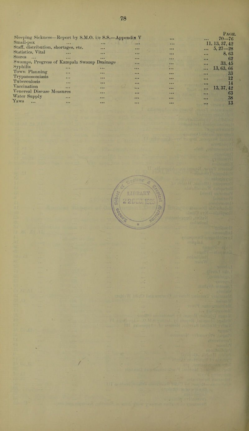 Sleeping Sickness—Report by S.M.O. i/c S.S.—Appendix V Small-pox Staff, distribution, shortages, etc. Statistics, Vital Stores Swamps, Progress of Kampala Swamp Drainage Syphilis Town Planning Trypanosomiasis Tuberculosis Vaccination Venereal Disease Measures Water Supply Yaws Page. 70—76 11,13, 37, 42 . 5,27—28 8,63 62 33, 45 . 13, 63, 66 33 12 14 . 13, 37, 42 63 38 13 . /