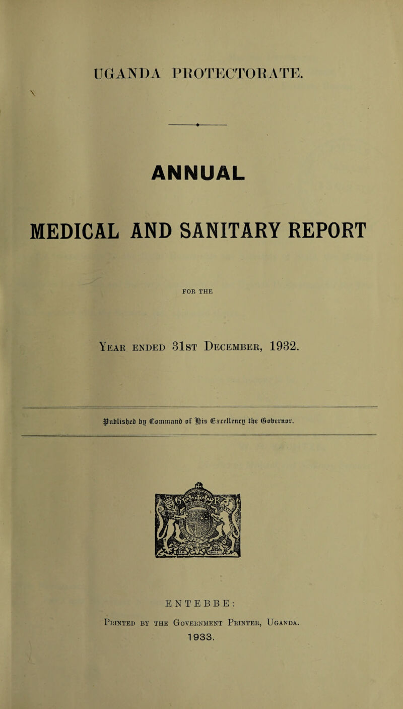 UGANDA PROTECTORATE. \ ANNUAL MEDICAL AND SANITARY REPORT FOR THE Year ended 31st December, 1932. Ipitblisljcti bjj (Knmntattb of (Biodlencji tbc (Snbnttor. ENTEBBE: Printed by the Government Printer, Uganda. 1933.