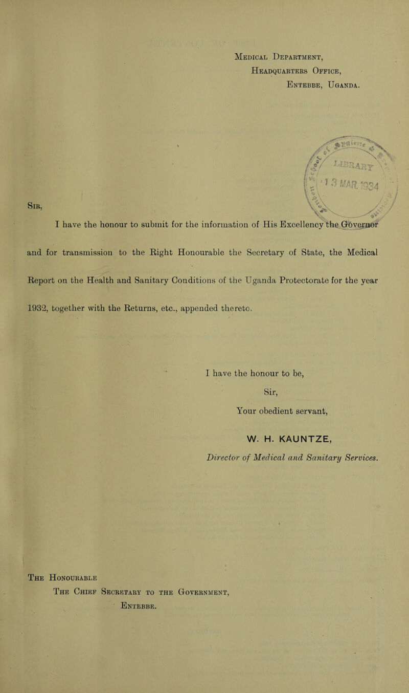 Medical Department, Headquarters Office, Entebbe, Uganda. I have the honour to submit for the information of His Excellency the Governor and for transmission to the Right Honourable the Secretary of State, the Medical Report on the Health and Sanitary Conditions of the Uganda Protectorate for the year 1932, together with the Returns, etc., appended thereto. I have the honour to be, Sir, Your obedient servant, W. H. KAUNTZE, Director of Medical and Sanitary Services. The Honourable The Chief Secretary to the Government, Entebbe.