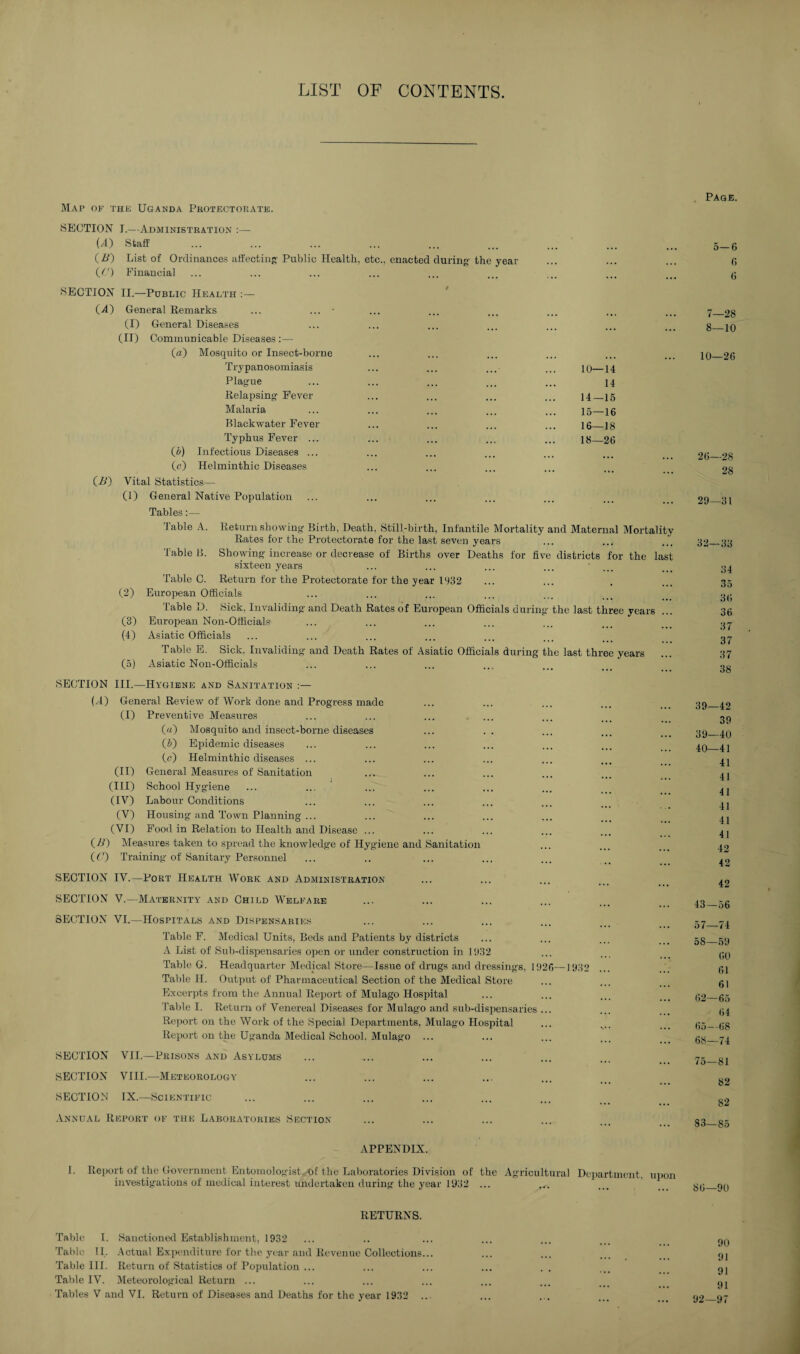 LIST OF CONTENTS. Map op the Uganda Protectorate. SECTION J.—Administration :— (A) Staff (B) List of Ordinances affecting' Public Health, etc., enacted during the year {(') Financial SECTION II.—Public Health :— (A) General Remarks ... ... * (I) General Diseases (II) Communicable Diseases :— (a) Mosquito or Insect-borne Trypanosomiasis Plague Relapsing Fever Malaria Blackwater Fever Typhus Fever ... (5) Infectious Diseases ... (c) Helminthic Diseases 10—14 14 14— 15 15— 16 16— 18 18—26 (A) Vital Statistics— (1) General Native Population Tables:— Table A. Return showing Birth, Death. Still-birth, Infantile Mortality and Maternal Mortality Rates for the Protectorate for the last seven years Table B. Showing increase or decrease of Births over Deaths for five districts for the last sixteen years Table C. Return for the Protectorate for the year 1932 (2) European Officials Table D. Sick, Invaliding and Death Rates of European Officials during the last three years (3) European Non-Officials (4) Asiatic Officials Table E. Sick, Invaliding and Death Rates of Asiatic Officials during the last three years (5) Asiatic Non-Officials SECTION U) III.—Hygiene and Sanitation :— General Review of Work done and Progress made (I) Preventive Measures («) Mosquito and insect-borne diseases (5) Epidemic diseases (c) Helminthic diseases ... (II) General Measures of Sanitation (III) School Hygiene (IV) Labour Conditions (V) Housing and Town Planning ... (VI) Food in Relation to Health and Disease ... (A) Measures taken to spread the knowledge of Hygiene and Sanitation ( C) Training of Sanitary Personnel SECTION IV.—Port Health Work and Administration SECTION V.—Maternity and Child Welfare SECTION VI.—Hospitals and Dispensaries Table F. Medical Units, Beds and Patients by districts A List of Sub-dispensaries open or under construction in 1932 Table G. Headquarter Medical Store—Issue of drugs and dressings, 1926—1932 Table II. Output of Pharmaceutical Section of the Medical Store Excerpts from the Annual Report of Mulago Hospital Table I. Return of Venereal Diseases for Mulago and sub-dispensaries ... Report on the Work of the Special Departments, Mulago Hospital Report on the Uganda Medical School. Mulago ... SECTION VII.—Prisons and Asylums SECTION VIII.—Meteorology SECTION IX.—Scientific Annual Report of the Laboratories Section- Page. 5— 6 6 6 7— 28 8— 10 10—26 26—28 28 29—31 32—33 34 35 36 36 37 37 37 38 39—42 39 39— 40 40— 41 41 41 41 41 41 41 42 42 42 43—56 57— 74 58— 59 60 61 61 62—65 64 65—68 68—74 75—81 82 82 83—85 APPENDIX. 1. Report of the Government Entomologist of the Laboratories Division of the Agricultural Department, upon investigations of medical interest undertaken during the year 1932 ... ... 86—90 RETURNS. Table I. Sanctioned Establishment, 1932 Table II. Actual Expenditure lor the year and Revenue Collections. Table HI. Return of Statistics of Population ... Table IV. Meteorological Return ... Tables V and VI. Return of Diseases and Deaths for the year 1932 . 90 91 91 91 92—97