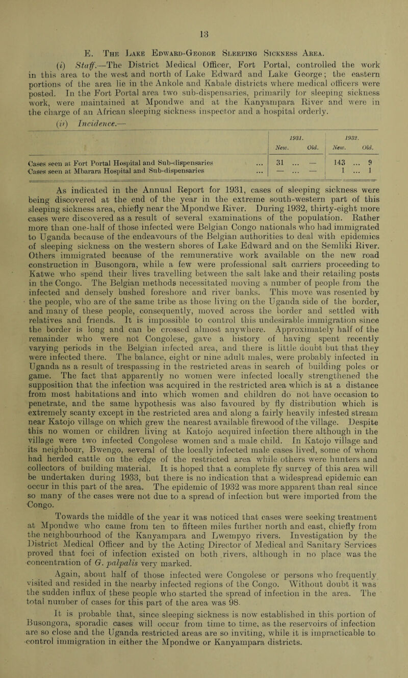 E. The Lake Edward-George Sleeping Sickness Area. (f) Staff.—The District Medical Officer, Fort Portal, controlled the work in this area to the west and north of Lake Edward and Lake George; the eastern portions of the area lie in the Ankole and Kabale districts where medical officers were posted. In the Fort Portal area two sub-dispensaries, primarily for sleeping sickness work, were maintained at Mpondwe and at the Kanyampara River and were in the charge of an African sleeping sickness inspector and a hospital orderly. (ii) Incidence.— 1931. 1932. New. Old. New. Old. Cases seen at Fort Portal Hospital and Sub-dispensaries Cases seen at Mbarara Hospital and Sub-dispensaries 31 ... — 143 1 ... 9 ... 1 As indicated in the Annual Report for 1931, cases of sleeping sickness were being discovered at the end of the year in the extreme south-western part of this sleeping sickness area, chiefly near the Mpondwe River. During 1932, thirty-eight more cases were discovered as a result of several examinations of the population. Rather more than one-half of those infected were Belgian Congo nationals who had immigrated to Uganda because of the endeavours of the Belgian authorities to deal with epidemics of sleeping sickness on the western shores of Lake Edward and on the Semliki River. Others immigrated because of the remunerative work available on the new road construction in Busongora, while a few were professional salt carriers proceeding to Katwe who spend their lives travelling between the salt lake and their retailing posts in the Congo. The Belgian methods necessitated moving a number of people from the infected and densely bushed foreshore and river banks. This move was resented by the people, who are of the same tribe as those living on the Uganda side of the border, and many of these people, consequently, moved across the border and settled with relatives and friends. It is impossible to control this undesirable immigration since the border is long and can be crossed almost anywhere. Approximately half of the remainder who were not Congolese, gave a history of having spent recently varying periods in the Belgian infected area, and there is little doubt but that they were infected there. The balance, eight or nine adult males, were probably infected in Uganda as a result of trespassing in the restricted areas in search of building poles or game. The fact that apparently no women were infected locally strengthened the supposition that the infection was acquired in the restricted area which is at a distance from most habitations and into which women and children do not have occasion to penetrate, and the same hypothesis was also favoured by fly distribution which is extremely scanty except in the restricted area and along a fairly heavily infested stream near Katojo village on which grew the nearest available firewood of the village. Despite this no women or children living at Katojo acquired infection there although in the village were two infected Congolese women and a male child. In Katojo village and its neighbour, Bwengo, several of the locally infected male cases lived, some of whom had herded cattle on the edge of the restricted area while others were hunters and collectors of building material. It is hoped that a complete fly survey of this area will be undertaken during 1933, but there is no indication that a widespread epidemic can occur in this part of the area. The epidemic of 1932 was more apparent than real since so many of the cases were not due to a spread of infection but were imported from the Congo. Towards the middle of the year it was noticed that cases were seeking treatment at Mpondwe who came from ten to fifteen miles further north and east, chiefly from the neighbourhood of the Kanyampara and Lwempyo rivers. Investigation by the District Medical Officer and by the Acting Director of Medical and Sanitary Services proved that foci of infection existed on both rivers, although in no place was the concentration of G. jpciljpalis very marked. Again, about half of those infected were Congolese or persons who frequently visited and resided in the nearby infected regions of the Congo. Without doubt it was the sudden influx of these people who started the spread of infection in the area. The total number of cases for this part of the area was 98. It is probable that, since sleeping sickness is now established in this portion of Busongora, sporadic cases will occur from time to time, as the reservoirs of infection are so close and the Uganda restricted areas are so inviting, while it is impracticable to •control immigration in either the Mpondwe or Kanyampara districts.