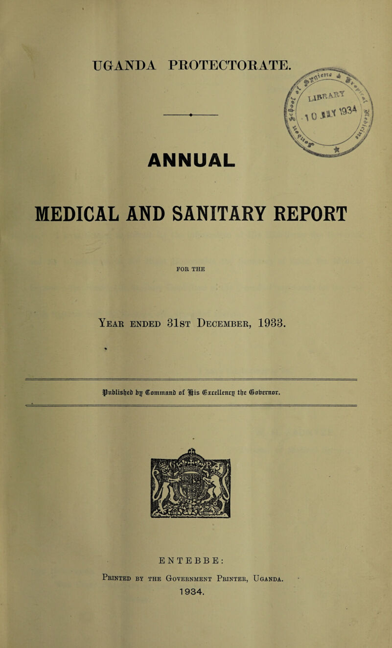 UGANDA PROTECTORATE. ANNUAL MEDICAL AND SANITARY REPORT FOE THE Year ended 31st December, 1933. % |Rtblisbeb bg (Kontmattb of Hts feodUUnog tbo (Sobmtor. ENTEBBE: Peinted by the Goveenment Peintee, Uganda. 1934. i