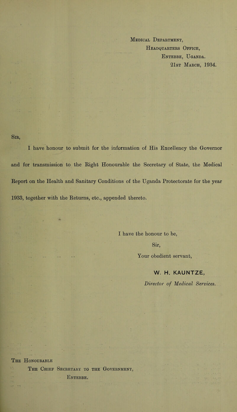 Medical Department, Headquarters Office, Entebbe, Uganda. 21st March, 1934. i • ■ - Sir, I have honour to submit for the information of His Excellency the Governor and for transmission to the Eight Honourable the Secretary of State, the Medical Eeport on the Health and Sanitary Conditions of the Uganda Protectorate for the year 1933, together with the Eeturns, etc., appended thereto. I have the honour to be, Sir, Your obedient servant, W. H, KAUNTZE, Director of Medical Services. The Honourable The Chief Secretary to the Government, Entebbe.