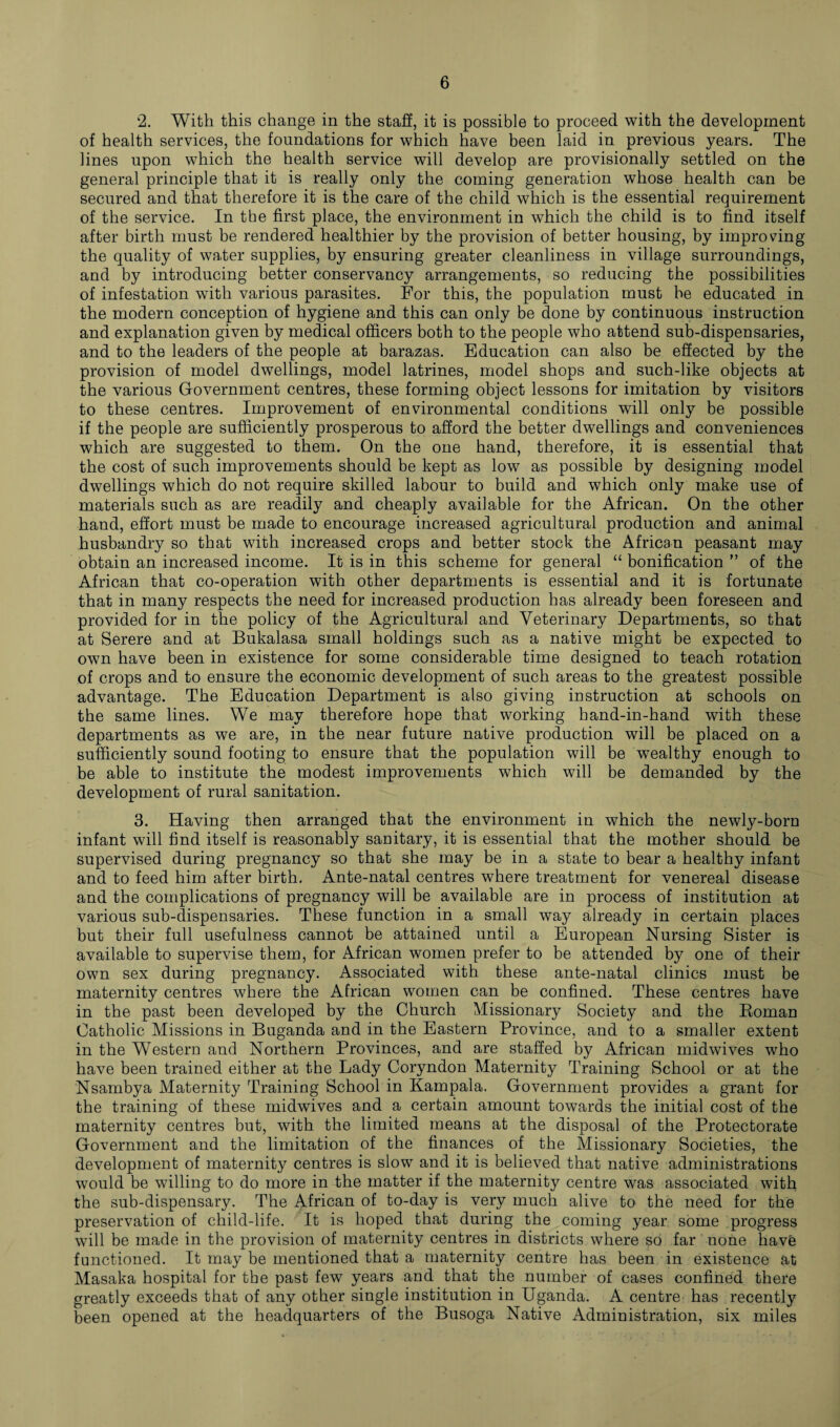 2. With this change in the staff, it is possible to proceed with the development of health services, the foundations for which have been laid in previous years. The lines upon which the health service will develop are provisionally settled on the general principle that it is really only the coming generation whose health can be secured and that therefore it is the care of the child which is the essential requirement of the service. In the first place, the environment in which the child is to find itself after birth must be rendered healthier by the provision of better housing, by improving the quality of water supplies, by ensuring greater cleanliness in village surroundings, and by introducing better conservancy arrangements, so reducing the possibilities of infestation with various parasites. For this, the population must be educated in the modern conception of hygiene and this can only be done by continuous instruction and explanation given by medical officers both to the people who attend sub-dispensaries, and to the leaders of the people at barazas. Education can also be effected by the provision of model dwellings, model latrines, model shops and such-like objects at the various Government centres, these forming object lessons for imitation by visitors to these centres. Improvement of environmental conditions will only be possible if the people are sufficiently prosperous to afford the better dwellings and conveniences which are suggested to them. On the one hand, therefore, it is essential that the cost of such improvements should be kept as low as possible by designing model dwellings which do not require skilled labour to build and which only make use of materials such as are readily and cheaply available for the African. On the other hand, effort must be made to encourage increased agricultural production and animal husbandry so that with increased crops and better stock the African peasant may obtain an increased income. It is in this scheme for general “ bonification ” of the African that co-operation with other departments is essential and it is fortunate that in many respects the need for increased production has already been foreseen and provided for in the policy of the Agricultural and Veterinary Departments, so that at Serere and at Bukalasa small holdings such as a native might be expected to own have been in existence for some considerable time designed to teach rotation of crops and to ensure the economic development of such areas to the greatest possible advantage. The Education Department is also giving instruction at schools on the same lines. We may therefore hope that working hand-in-hand with these departments as we are, in the near future native production will be placed on a sufficiently sound footing to ensure that the population will be wealthy enough to be able to institute the modest improvements which will be demanded by the development of rural sanitation. 3. Having then arranged that the environment in which the newly-born infant will find itself is reasonably sanitary, it is essential that the mother should be supervised during pregnancy so that she may be in a state to bear a healthy infant and to feed him after birth. Ante-natal centres where treatment for venereal disease and the complications of pregnancy will be available are in process of institution at various sub-dispensaries. These function in a small way already in certain places but their full usefulness cannot be attained until a European Nursing Sister is available to supervise them, for African women prefer to be attended by one of their own sex during pregnancy. Associated with these ante-natal clinics must be maternity centres where the African women can be confined. These centres have in the past been developed by the Church Missionary Society and the Roman Catholic Missions in Buganda and in the Eastern Province, and to a smaller extent in the Western and Northern Provinces, and are staffed by African midwives who have been trained either at the Lady Coryndon Maternity Training School or at the Nsambya Maternity Training School in Kampala. Government provides a grant for the training of these midwives and a certain amount towards the initial cost of the maternity centres but, with the limited means at the disposal of the Protectorate Government and the limitation of the finances of the Missionary Societies, the development of maternity centres is slow and it is believed that native administrations would be willing to do more in the matter if the maternity centre was associated with the sub-dispensary. The African of to-day is very much alive to the need for the preservation of child-life. It is hoped that during the coming year some progress will be made in the provision of maternity centres in districts where so far none have functioned. It may be mentioned that a maternity centre has been in existence at Masaka hospital for the past few years and that the number of Cases confined there greatly exceeds that of any other single institution in Uganda. A centre has recently been opened at the headquarters of the Busoga Native Administration, six miles