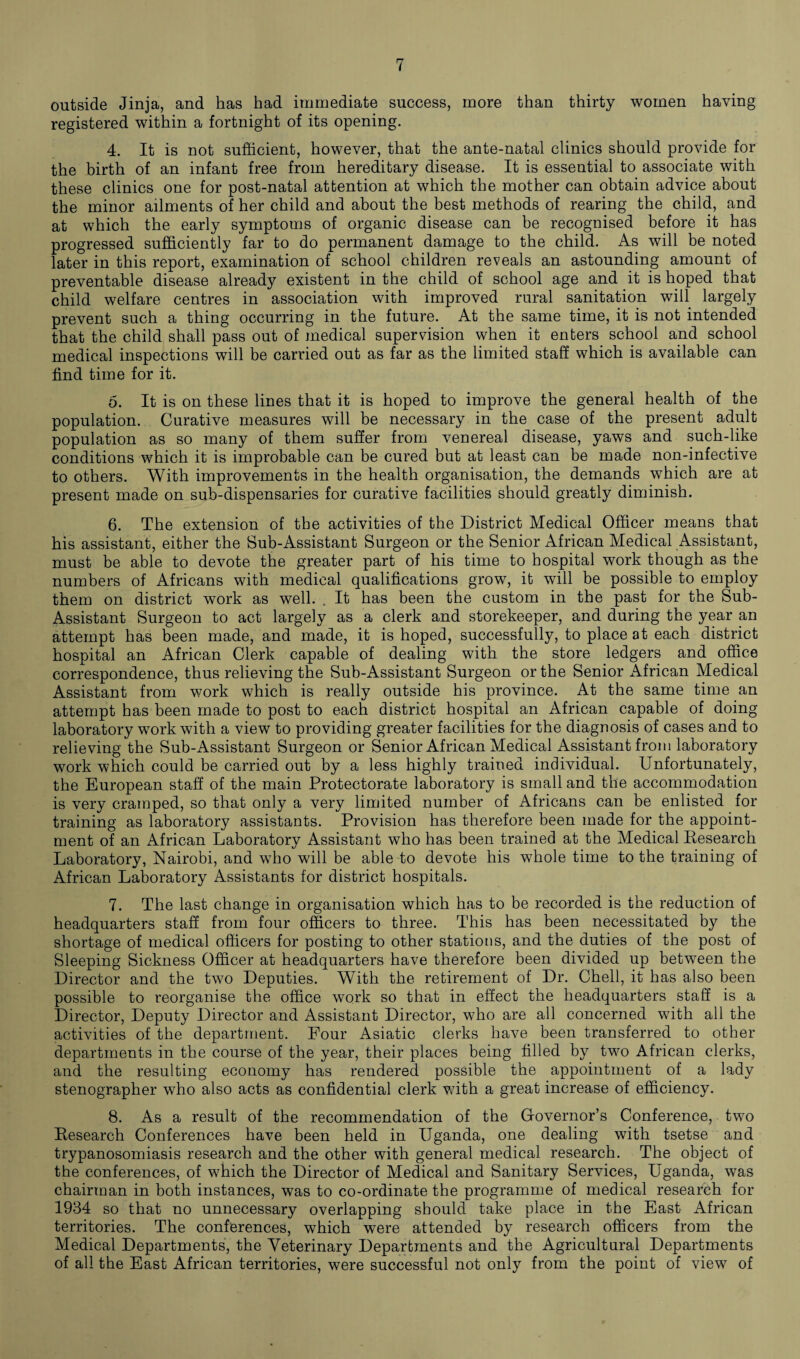 outside Jinja, and has had immediate success, more than thirty women having registered within a fortnight of its opening. 4. It is not sufficient, however, that the ante-natal clinics should provide for the birth of an infant free from hereditary disease. It is essential to associate with these clinics one for post-natal attention at which the mother can obtain advice about the minor ailments of her child and about the best methods of rearing the child, and at which the early symptoms of organic disease can be recognised before it has progressed sufficiently far to do permanent damage to the child. As will be noted later in this report, examination of school children reveals an astounding amount of preventable disease already existent in the child of school age and it is hoped that child welfare centres in association with improved rural sanitation will largely prevent such a thing occurring in the future. At the same time, it is not intended that the child shall pass out of medical supervision when it enters school and school medical inspections will be carried out as far as the limited staff which is available can find time for it. 6. It is on these lines that it is hoped to improve the general health of the population. Curative measures will be necessary in the case of the present adult population as so many of them suffer from venereal disease, yaws and such-like conditions which it is improbable can be cured but at least can be made non-infective to others. With improvements in the health organisation, the demands which are at present made on sub-dispensaries for curative facilities should greatly diminish. 6. The extension of the activities of the District Medical Officer means that his assistant, either the Sub-Assistant Surgeon or the Senior African Medical Assistant, must be able to devote the greater part of his time to hospital work though as the numbers of Africans with medical qualifications grow, it will be possible to employ them on district work as well. . It has been the custom in the past for the Sub- Assistant Surgeon to act largely as a clerk and storekeeper, and during the year an attempt has been made, and made, it is hoped, successfully, to place at each district hospital an African Clerk capable of dealing with the store ledgers and office correspondence, thus relieving the Sub-Assistant Surgeon or the Senior African Medical Assistant from work which is really outside his province. At the same time an attempt has been made to post to each district hospital an African capable of doing laboratory work with a view to providing greater facilities for the diagnosis of cases and to relieving the Sub-Assistant Surgeon or Senior African Medical Assistant from laboratory work which could be carried out by a less highly trained individual. Unfortunately, the European staff of the main Protectorate laboratory is small and the accommodation is very cramped, so that only a very limited number of Africans can be enlisted for training as laboratory assistants. Provision has therefore been made for the appoint¬ ment of an African Laboratory Assistant who has been trained at the Medical Research Laboratory, Nairobi, and who will be able to devote his whole time to the training of African Laboratory Assistants for district hospitals. 7. The last change in organisation which has to be recorded is the reduction of headquarters staff from four officers to three. This has been necessitated by the shortage of medical officers for posting to other stations, and the duties of the post of Sleeping Sickness Officer at headquarters have therefore been divided up between the Director and the two Deputies. With the retirement of Dr. Chell, it has also been possible to reorganise the office work so that in effect the headquarters staff is a Director, Deputy Director and Assistant Director, who are all concerned with all the activities of the department. Four Asiatic clerks have been transferred to other departments in the course of the year, their places being filled by two African clerks, and the resulting economy has rendered possible the appointment of a lady stenographer who also acts as confidential clerk with a great increase of efficiency. 8. As a result of the recommendation of the Governor’s Conference, two Research Conferences have been held in Uganda, one dealing with tsetse and trypanosomiasis research and the other with general medical research. The object of the conferences, of which the Director of Medical and Sanitary Services, Uganda, was chairman in both instances, was to co-ordinate the programme of medical research for 1934 so that no unnecessary overlapping should take place in the East African territories. The conferences, which were attended by research officers from the Medical Departments, the Veterinary Departments and the Agricultural Departments of all the East African territories, were successful not only from the point of view of