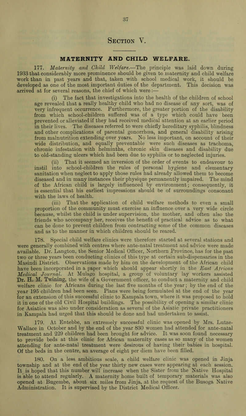 Section V. MATERNITY AND CHILD WELFARE. 177. Maternity and Child Welfare.—The principle was laid down during 1933 that considerably more prominence should be given to maternity and child welfare work than in past years and that, taken with school medical work, it should be developed as one of the most important duties of the department. This decision was arrived at for several reasons, the chief of which were:— (i) The fact that investigations into the health of the children of school age revealed that a really healthy child who had no disease of any sort, was of very infrequent occurrence. Furthermore, the greater portion of the disability from which school-children suffered was of a type which could have been prevented or alleviated if they had received medical attention at an earlier period in their lives. The diseases referred to were chiefly hereditary syphilis, blindness and other complications of parental gonorrhoea, and general disability arising from malnutrition extending over years. No less important, on account of their wide distribution, and equally preventable were such diseases as trachoma, chronic infestation with helminths, chronic skin diseases and disability due to old-standing ulcers which had been due to syphilis or to neglected injuries. (ii) That it seemed an inversion of the order of events to endeavour to instil into school-children the rules of personal hygiene and elementary sanitation when neglect to apply those rules had already allowed them to become diseased and in many instances their physique permanently impaired. The mind of the African child is largely influenced by environment; consequently, it is essential that his earliest impressions should be of surroundings consonant with the laws of health. (iii) That the application of child welfare methods to even a small proportion of the community must exercise an influence over a very wide circle because, whilst the child is under supervision, the mother, and often also the friends who accompany her, receives the benefit of practical advice as to what can be done to prevent children from contracting some of the common diseases and as to the manner in which children should be reared. 178. Special child welfare clinics were therefore started at several stations and were generally combined with centres where ante-natal treatment and advice were made available. Dr. Langton, the Senior Medical Officer, Northern Province, has for the past two or three years been conducting clinics of this type at certain sub-dispensaries in the Masindi District. Observations made by him on the development of the African child have been incorporated in a paper which should appear shortly in the East African Medical Journal. At Mulago hospital, a group of voluntary lay workers assisted Dr. H. M. Twining, the wife of a Government officer, to conduct a maternity and child welfare clinic for Africans during the last five months of the year; by the end of the year 195 children had been seen. Plans were being formulated at the end of the year for an extension of this successful clinic to Kampala town, where it was proposed to hold it in one of the old Civil Hospital buildings. The possibility of opening a similar clinic for Asiatics was also under consideration as several of the Asiatic private practitioners in Kampala had urged that this should be done and had undertaken to assist. 179. At Entebbe, an extremely successful clinic was opened by Mrs. Lutze- Wallace in October and by the end of the year 830 women had attended for ante-natal treatment and 229 children had been brought for advice. It was soon found necessary to provide beds at this clinic for African maternity cases as so many of the women attending for ante-natal treatment were desirous of having their babies in hospital. Of the beds in the centre, an average of eight per diem have been filled. 180. On a less ambitious scale, a child welfare clinic was opened in Jinja township and at the end of the year thirty new cases were appearing at each session. It is hoped that this number will increase when the Sister from the Native Hospital is able to attend regularly. A maternity home built of temporary materials was also opened at Bugembe, about six miles from Jinja, at the request of the Busoga Native Administration. It is supervised by the District Medical Officer.