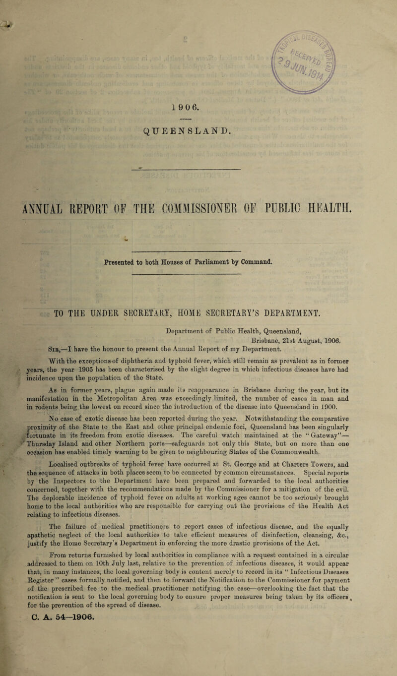 19 06. QUEENSLAND. ANNUAL REPORT OF THE COMMISSIONER OF PUBLIC HEALTH. Presented to both Houses of Parliament by Command. TO THE UNDER SECRETARY, HOME SECRETARY’S DEPARTMENT. Department of Public Health, Queensland, Brisbane, 21st August, 1906. Sib,-—I have the honour to present the Annual Report of my Department. With the exceptions of diphtheria and typhoid fever, which still remain as prevalent as in former years, the year 1905 has been characterised by the slight degree in which infectious diseases have had incidence upon the population of the State. As in former years, plague again made its reappearance in Brisbane during the year, but its manifestation in the Metropolitan Area was exceedingly limited, the number of cases in man and in rodents being the lowest on record since the introduction of the disease into Queensland in 1900. No case of exotic disease has been reported during the year. Notwithstanding the comparative proximity of the State to the East and other principal endemic foci, Queensland has been singularly fortunate in its freedom from exotic diseases. The careful watch maintained at the “ Gateway”— Thursday Island and other Northern ports—safeguards not only this State, but on more than one occasion has enabled timely warning to be given to neighbouring States of the Commonwealth. Localised outbreaks of typhoid fever have occurred at St. George and at Charters Towers, and the sequence of attacks in both places seem to be connected by common circumstances. Special reports by the Inspectors to the Department have been prepared and forwarded to the local authorities concerned, together with the recommendations made by the Commissioner for a mitigation of the evil. The deplorable incidence of typhoid fever on adults at working ages cannot be too seriously brought home to the local authorities who are responsible for carrying out the provisions of the Health Act relating to infectious diseases. The failure of medical practitioners to report cases of infectious disease, and the equally apathetic neglect of the local authorities to take efficient measures of disinfection, cleansing, &c., justify the Home Secretary’s Department in enforcing the more drastic provisions of the Act. Erom returns furnished by local authorities in compliance with a request contained in a circular addressed to them on 10th July last, relative to the prevention of infectious diseases, it would appear that, in many instances, the local governing body is content merely to record in its “ Infectious Diseases Register ” cases formally notified, and then to forward the Notification to the Commissioner for payment of the prescribed fee to the medical practitioner notifying the case—overlooking the fact that the notification is sent to the local governing body to ensure proper measures being taken by its officers # for the prevention of the spread of disease. C. A. 54-1906.