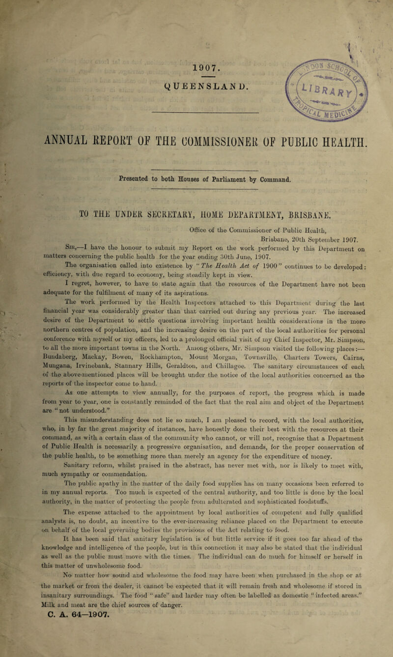 1907. ANNUAL REPORT OF THE COMMISSIONER OF PUBLIC HEALTH. Presented to both Houses of Parliament by Command. TO THE UNDER SECRETARY, HOME DEPARTMENT, BRISBANE. Office of the Commissioner of Public Health, Brisbane, 20th September 1907. Sm,—I have the honour to submit my Report on the work performed by this Department on matters concerning the public health for the year ending 30th June, 1907. The organisation called into existence by “The Health Act of 1900” continues to be developed: efficiency, with due regard to economy, being steadily kept in view. I regret, however, to have to state again that the resources of the Department have not been adequate for the fulfilment of many of its aspirations. The work performed by the Health Inspectors attached to this Department during the last financial year was considerably greater than that carried out during any previous year. The increased desire of the Department to settle questions involving important health considerations in the more northern centres of population, and the increasing desire on the part of the local authorities for personal conference with myself or my officers, led to a prolonged official visit of my Chief Inspector, Mr. Simpson, to all the more important towns in the North. Among others, Mr. Simpson visited the following places :— Bundaberg, Mackay, Bowen, Rockhampton, Mount Morgan, Townsville, Charters Towers, Cairns, Mungana, Irvinebank, Stannary Hills, Geraldton, and Chillagoe. The sanitary circumstances of each of the above-mentioned places will be brought under the notice of the local authorities concerned as the reports of the inspector come to hand. As one attempts to view annually, for the purposes of report, the progress which is made from year to year, one is constantly reminded of the fact that the real aim and object of the Department are “not understood.” This misunderstanding does not lie so much, I am pleased to record, with the local authorities, who, in by far the great majority of instances, have honestly done their best with the resources at their command, as with a certain class of the community who cannot, or will not, recognise that a Department of Public Health is necessarily a progressive organisation, and demands, for the proper conservation of the public health, to be something more than merely an agency for the expenditure of money. Sanitary reform, whilst praised in the abstract, has never met with, nor is likely to meet with, much sympathy or commendation. The public apathy in the matter of the daily food supplies has on many occasions been referred to in my annual reports. Too much is expected of the central authority, and too little is done by the local authority, in the matter of protecting the people from adulterated and sophisticated foodstuffs. The expense attached to the appointment by local authorities of competent and fully qualified analysts is, no doubt, an incentive to the ever-increasing reliance placed on the Department to execute on behalf of the local governing bodies the provisions of the Act relating to food. It has been said that sanitary legislation is of but little service if it goes too far ahead of the knowledge and intelligence of the people, but in this connection it may also be stated that the individual as well as the public must move with the times. The individual can do much for himself or herself in this matter of unwholesome food. No matter how sound and wholesome the food may have been when purchased in the shop or at the market or from the dealer, it cannot be expected that it will remain fresh and wffiolesome if stored in insanitary surroundings. The food “ safe” and larder may often be labelled as domestic “ infected areas.” Milk and meat are the chief sources of danger. C. A. 64-1907.