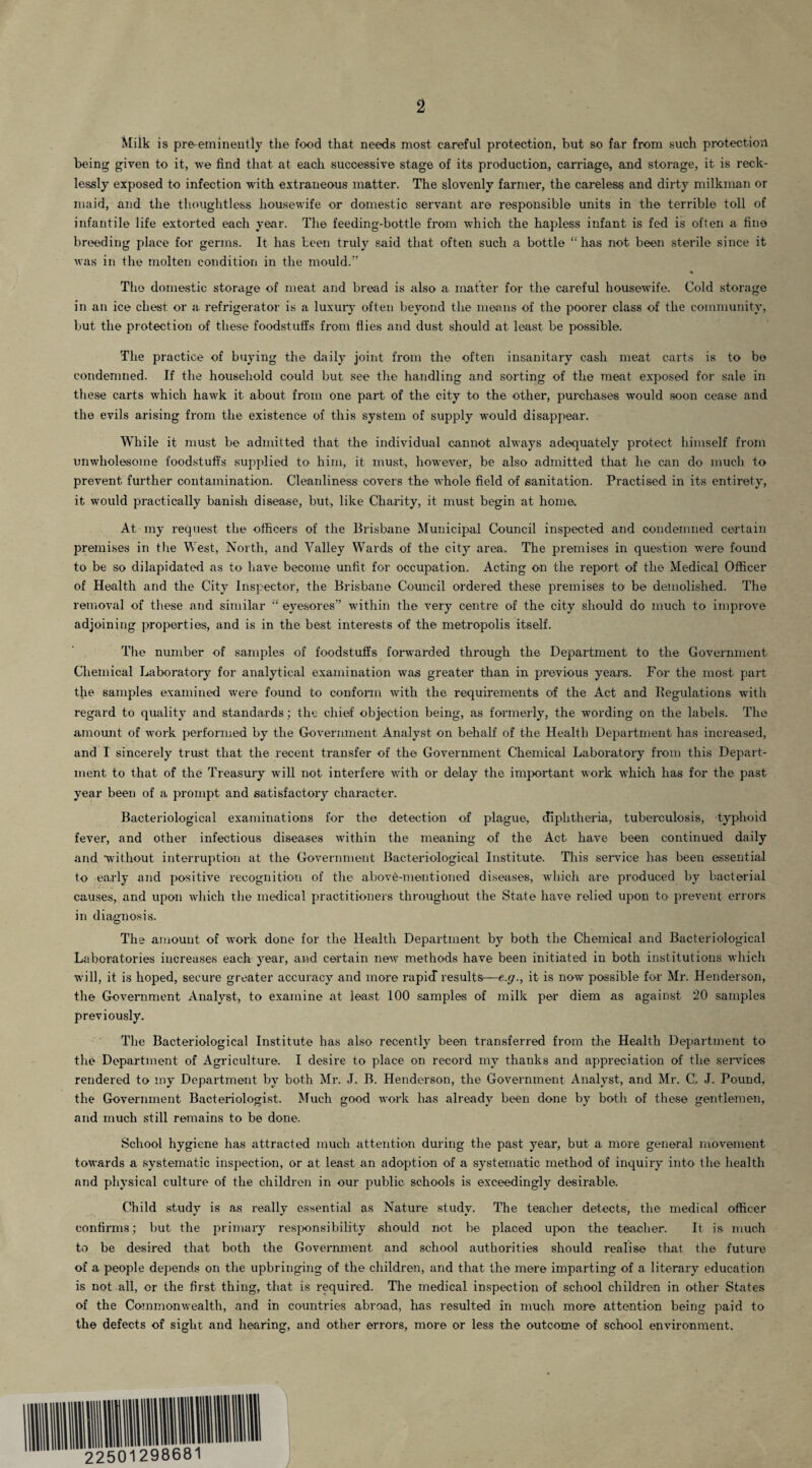 Milk is pre-eminently the food that needs most careful protection, but so far from such protection being given to it, we find that at each successive stage of its production, carriage, and storage, it is reck¬ lessly exposed to infection with extraneous matter. The slovenly farmer, the careless and dirty milkman or maid, and the thoughtless housewife or domestic servant are responsible units in the terrible toll of infantile life extorted each year. The feeding-bottle from which the hapless infant is fed is often a fine breeding place for germs. It has been truly said that often such a bottle “has not been sterile since it was in the molten condition in the mould.” The domestic storage of meat and bread is also a matter for the careful housewife. Cold storage in an ice chest or a refrigerator is a luxury often beyond the means of the poorer class of the community, but the protection of these foodstuffs from flies and dust should at least be possible. The practice of buying the daily joint from the often insanitary cash meat carts is to be condemned. If the household could but see the handling and sorting of the meat exposed for sale in these carts which hawk it about from one part of the city to the other, purchases would soon cease and the evils arising from the existence of this system of supply would disappear. While it must be admitted that the individual cannot always adequately protect himself from unwholesome foodstuffs supplied to him, it must, however, be also admitted that he can do much to prevent further contamination. Cleanliness covers the whole field of sanitation. Practised in its entirety, it would practically banish disease, but, like Charity, it must begin at home. At my request the officers of the Brisbane Municipal Council inspected and condemned certain premises in the West, North, and Valley Wards of the city area. The premises in question were found to be so dilapidated as to have become unfit for occupation. Acting on the report of the Medical Officer of Health and the City Inspector, the Brisbane Council ordered these premises to be demolished. The removal of these and similar “ eyesores” within the very centre of the city should do much to improve adjoining properties, and is in the best interests of the metropolis itself. The number of samples of foodstuffs forwarded through the Department to the Government Chemical Laboratory for analytical examination was greater than in previous years. For the most part the samples examined were found to conform with the requirements of the Act and Begulations with regard to quality and standards; the chief objection being, as formerly, the wording on the labels. The amount of work performed by the Government Analyst on behalf of the Health Department has increased, and I sincerely trust that the recent transfer of the Government Chemical Laboratory from this Depart¬ ment to that of the Treasury will not interfere with or delay the important work which has for the past year been of a prompt and satisfactory character. Bacteriological examinations for the detection of plague, diphtheria, tuberculosis, typhoid fever, and other infectious diseases within the meaning of the Act have been continued daily and •without interruption at the Government Bacteriological Institute. This service has been essential to early and positive recognition of the above-mentioned diseases, which are produced by bacterial causes, and upon which the medical practitioners throughout the State have relied upon to prevent errors in diagnosis. The amount of work done for the Health Department by both the Chemical and Bacteriological Laboratories increases each year, and certain new methods have been initiated in both institutions which will, it is hoped, secure greater accuracy and more rapid results—e.g., it is now possible for Mr. Henderson, the Government Analyst, to examine at least 100 samples of milk per diem as against 20 samples previously. The Bacteriological Institute has also recently been transferred from the Health Department to the Department of Agriculture. I desire to place on record my thanks and appreciation of the services rendered to my Department by both Mr. J. B. Henderson, the Government Analyst, and Mr. C. J. Pound, the Government Bacteriologist. Much good work has already been done by both of these gentlemen, and much still remains to be done. School hygiene has attracted much attention during the past year, but a more general movement towards a systematic inspection, or at least an adoption of a systematic method of inquiry into the health and physical culture of the children in our public schools is exceedingly desirable. Child study is as really essential as Nature study. The teacher detects, the medical officer confirms; but the primary responsibility should not be placed upon the teacher. It is much to be desired that both the Government and school authorities should realise that the future of a people depends on the upbringing of the children, and that the mere imparting of a literary education is not all, or the first thing, that is required. The medical inspection of school children in other States of the Commonwealth, and in countries abroad, has resulted in much more attention being paid to the defects of sight and hearing, and other errors, more or less the outcome of school environment.