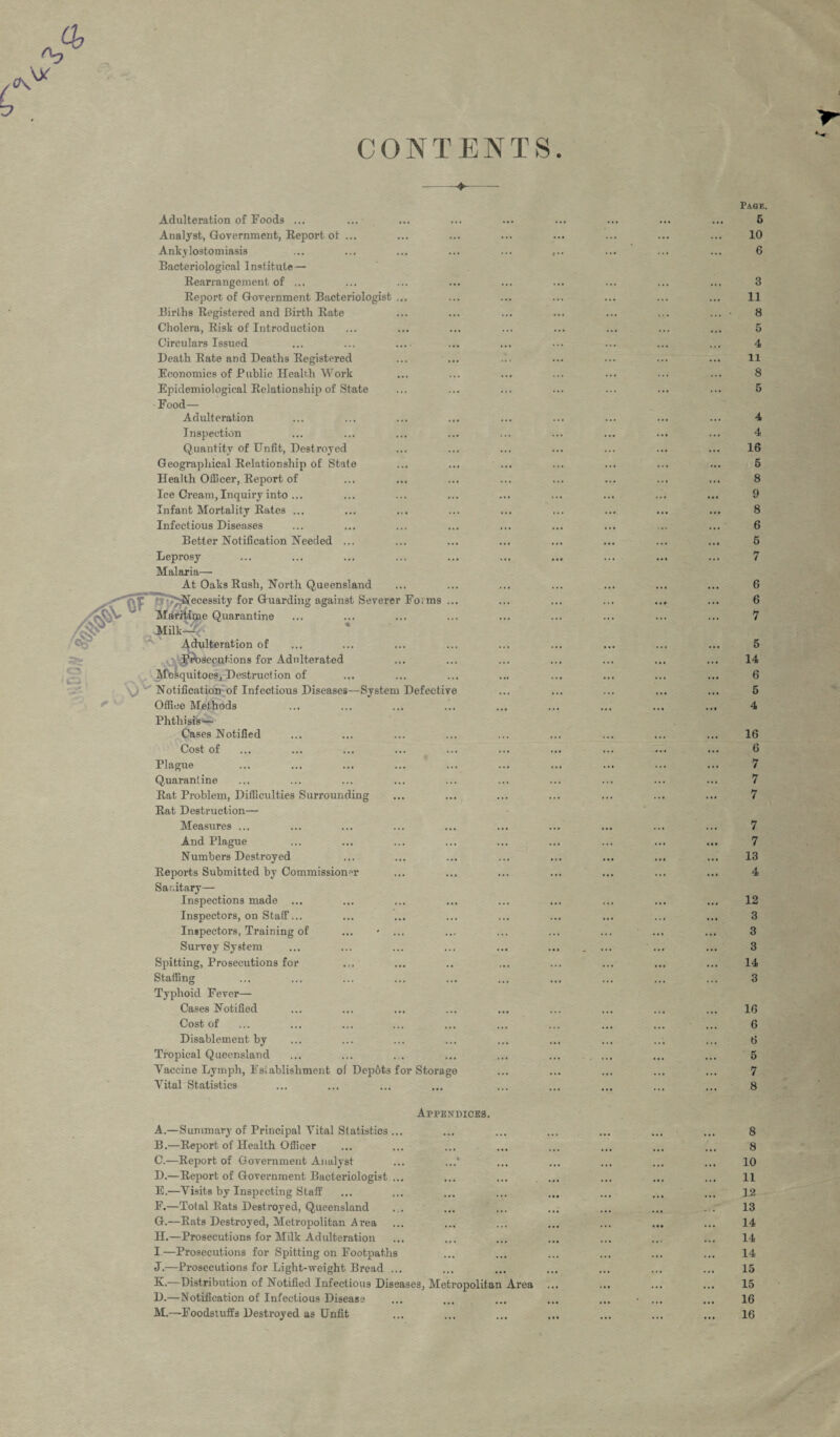 CONTENTS Adulteration of Foods ... Analyst, Government, Report ot ... Ankylostomiasis Bacteriological Institute— Rearrangement of ... Report of Government Bacteriologist ... Births Registered and Birth Rate Cholera, Risk of Introduction Circulars Issued Death Rate and Deaths Registered Economics of Public Health Work Epidemiological Relationship of State Food— Adulteration Inspection Quantity of Unfit, Destroyed Geographical Relationship of State Health Officer, Report of Ice Cream, Inquiry into ... Infant Mortality Rates ... Infectious Diseases Better Notification Needed Leprosy Malaria— At Oaks Rush, North Queensland Necessity for Guarding against Severer Fo>ms Maritime Quarantine MilkJ Adulteration of |$\)3ecutions for Adulterated Mosquitoes, Destruction of Notification of Infectious Diseases—System Defective Office Methods Phthisis— Cases Notified Cost of Plague Quarantine Rat Problem, Difficulties Surrounding Rat Destruction— Measures ... And Plague Numbers Destroyed Reports Submitted by Commissioner Sar.itary— Inspections made ... Inspectors, on Staff... Inspectors, Training of ... - ... Survey System Spitting, Prosecutions for Staffing Typhoid Fever- Cases Notified Cost of Disablement by Tropical Queensland Vaccine Lymph, Establishment of Depots for Storage Vital Statistics Appendices. A. —Summary of Principal Vital Statistics ... B. —Report of Health Officer C. —Report of Government Analyst D. —Report of Government Bacteriologist ... E. —Visits by Inspecting Staff F. —Total Rats Destroyed, Queensland G. —Rats Destroyed, Metropolitan Area H. —Prosecutions for Milk Adulteration I. —Prosecutions for Spitting on Footpaths J. —Prosecutions for Light-weight Bread ... K. —Distribution of Notified Infectious Diseases, Metropolitan Area D.—Notification of Infectious Disease M.—Foodstuffs Destroyed as Unfit