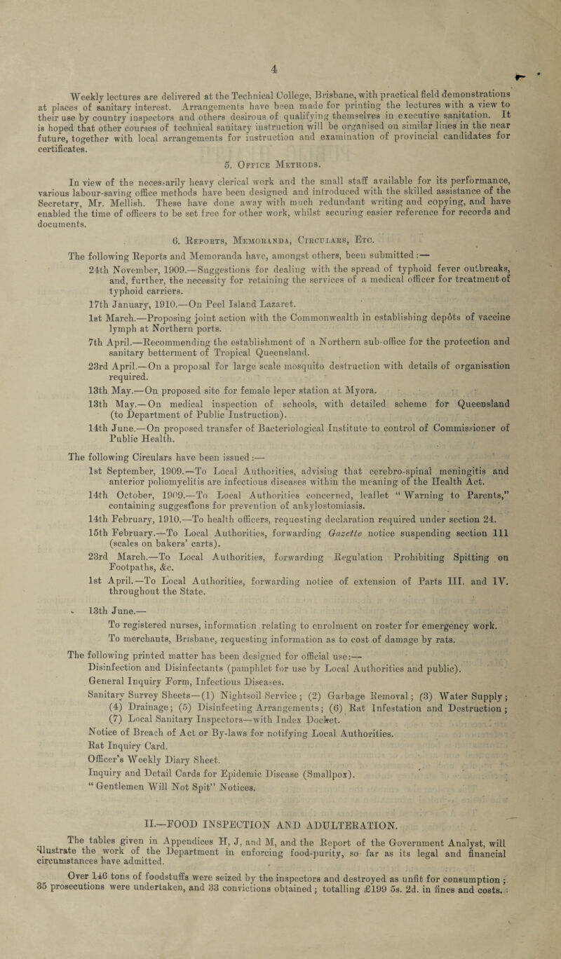 Weekly lectures are delivered at the Technical College, Brisbane, with practical field demonstrations at places of sanitary interest. Arrangements have been made for printing the lectures with a view to their use by country inspectors and others desirous of qualifying themselves in executive sanitation. It is hoped that other courses of technical sanitary instruction will be organised on similar lines in the near future, together with local arrangements for instruction and examination of provincial candidates for certificates. 5. Office Methods. In view of the necessarily heavy clerical work and the small staff available for its performance, various labour-saving office methods have been designed and introduced with the skilled assistance of the Secretary, Mr. Mellish. These have done away with much redundant writing and copying, and have enabled the time of officers to be set free for other work, whilst securing easier reference for records and documents. G. [Reports, Mf.horahda, Circulars, Etc. The following Reports and Memoranda have, amongst others, been submitted :— 24th November, 1909.—Suggestions for dealing with the spread of typhoid fever outbreaks, and, further, the necessity for retaining the services of a medical officer for treatment of typhoid carriers. 17th January, 1910.—On Peel Island Lazaret. 1st March.—Proposing joint action with the Commonwealth in establishing depots of vaccine lymph at Northern ports. 7th April.—Recommending the establishment of a Northern sub-office for the protection and sanitary betterment of Tropical Queensland. 23rd April.—On a proposal for large scale mosquito destruction with details of organisation required. 13th May.—On proposed site for female leper station at Myora. 13th May.— On medical inspection of schools, with detailed scheme for Queensland (to Department of Public Instruction). 14th June.—On proposed transfer of Bacteriological Institute to control of Commissioner of Public Health. The following Circulars have been issued:— 1st September, 1909.—To Local Authoiities, advising that cerebro-spinal meningitis and anterior poliomyelitis are infectious diseases within the meaning of the Health Act. 14th October, 1909.—To Local Authorities concerned, leallet “ Warning to Parents,” containing suggestions for prevention of ankylostomiasis. 14th February, 1910.—To health officers, requesting declaration required under section 24. 15th February.—To Local Authorities, forwarding Gazette notice suspending section 111 (scales on bakers’ carts). 23rd March.—To Local Authorities, forwarding Regulation Prohibiting Spitting on Footpaths, &c. 1st April.—To Local Authorities, forwarding notice of extension of Parts III. and 1Y. throughout the State. » 13th June.— To registered nurses, information relating to enrolment on roster for emergency work. To merchants, Brisbane, xequesting information as to cost of damage by rats. The following printed matter has been designed for official use:— Disinfection and Disinfectants (pamphlet for use by Local Authorities and public). General Inquiry Form, Infectious Diseases. Sanitary Survey Sheets—(1) Nightsoil Service ; (2) Garbage Removal; (3) Water Supply; (4) Drainage; (5) Disinfecting Arrangements; (6) Rat Infestation and Destruction; (7) Local Sanitary Inspectors—with Index Docket. Notice of Breach of Act or By-laws for notifying Local Authorities. Rat Inquiry Card. Officer’s Weekly Diary Sheet. Inquiry and Detail Cards for Epidemic Disease (Smallpox). “ Gentlemen Will Not Spit” Notices. II.—FOOD INSPECTION AND ADULTERATION. The tables given in Appendices H, J, and M, and the Report of the Government Analyst, will ’llustrate the work of the Department in enforcing food-purity, so far as its legal and financial circumstances have admitted. Over 14G tons of foodstuffs were seized by the inspectors and destroyed as unfit for consumption ; 35 prosecutions were undertaken, and 33 convictions obtained; totalling £199 5s. 2d. in fines and costs. •