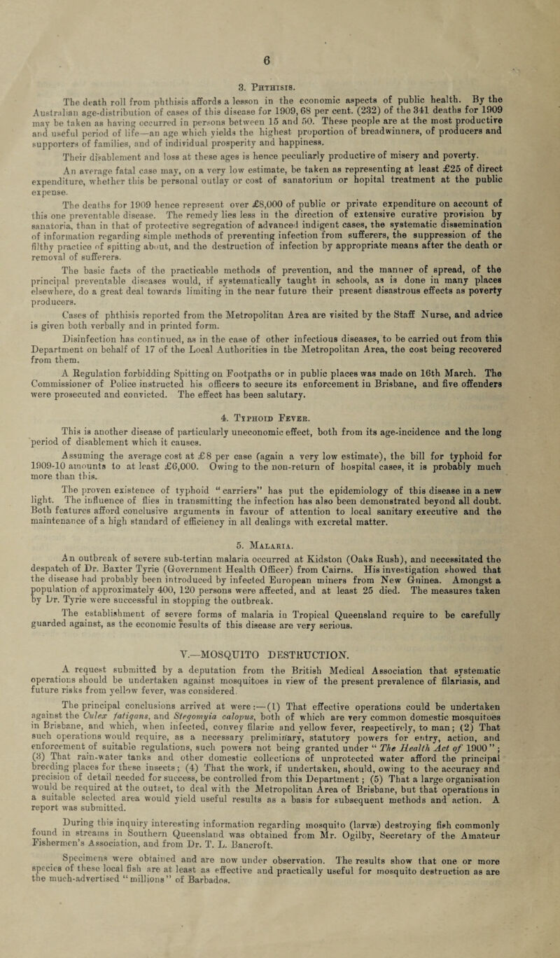 3. Phthisis. The death roll from phthisis affords a lesson in the economic aspects of public health. By the Australian age-distribution of cases of this disease for 1909,68 per cent. (232) of the 341 deaths for 1909 may be taken as having occurred in persons between 15 and 50. These people are at the most productire and useful period of life—an age which yields the highest proportion of breadwinners, of producers and supporters of families, and of individual prosperity and happiness. Their disablement and loss at these ages is hence peculiarly productive of misery and poverty. An average fatal case may, on a very low estimate, be taken as representing at least £25 of direct expenditure, whether this be personal outlay or cost of sanatorium or hopital treatment at the public expense. The deaths for 1909 hence represent over £8,000 of public or private expenditure on account of this one preventable disease. The remedy lies less in the direction of extensive curative provision by sanatoria, than in that of protective segregation of advanced indigent cases, the systematic dissemination of information regarding simple methods of preventing infection from sufferers, the suppression of the filthy practice of spitting about, and the destruction of infection by appropriate means after the death or removal of sufferers. The basic facts of the practicable methods of prevention, and the manner of spread, of the principal preventable diseases would, if systematically taught in schools, as is done in many places elsewhere, do a great deal towards limiting in the near future their present disastrous effects as poverty producers. Cases of phthisis reported from the Metropolitan Area are visited by the Staff Nurse, and advice is given both verbally and in printed form. Disinfection has continued, as in the case of other infectious diseases, to be carried out from this Department on behalf of 17 of the Local Authorities in the Metropolitan Area, the cost being recovered from them. A Regulation forbidding Spitting on Footpaths or in public places was made on 16th March. The Commissioner of Police instructed his officers to secure its enforcement in Brisbane, and five offenders were prosecuted and convicted. The effect has been salutary. 4. Ttphoid Fevee. This is another disease of particularly uneconomic effect, both from its age-incidence and the long period of disablement which it causes. Assuming the average cost at £8 per case (again a very low estimate), the bill for typhoid for 1909-10 amounts to at least £6,000. Owing to the non-return of hospital cases, it is probably much more than this. The proven existence of typhoid “ carriers” has put the epidemiology of this disease in a new light. The influence of flies in transmitting the infection has also been demonstrated beyond all doubt. Both features afford conclusive arguments in favour of attention to local sanitary executive and the maintenance of a high standard of efficiency in all dealings with excretal matter. 5. Malaeia. An outbreak of severe sub-tertian malaria occurred at Kidston (Oaks Rush), and necessitated the despatch of Dr. Baxter Tyrie (Government Health Officer) from Cairns. His investigation showed that the disease had probably been introduced by infected European miners from New Guinea. Amongst a population of approximately 400, 120 persons were affected, and at least 25 died. The measures taken by Dr. Tyrie were successful in stopping the outbreak. lhe establishment of severe forms of malaria in Tropical Queensland require to be carefully guarded against, as the economic results of this disease are very serious. V.—MOSQUITO DESTRUCTION. A request submitted by a deputation from the British Medical Association that systematic operations should be undertaken against mosquitoes in view of the present prevalence of filariasis, and future risks from yellow fever, was considered. The principal conclusions arrived at were:—(l) That effective operations could be undertaken against the Culex iatiqans, and Siecjomyia calopus, both of which are very common domestic mosquitoes in Brisbane, and which, when infected, convey filariae and yellow'fever, respectively, to man; (2) That such operations would require, as a necessary preliminary, statutory powers for entry, action, and enforcement of suitable regulations, such pow'ers not being granted under “ The Health Act of 1900” ; (3) That rain-water tanks and other domestic collections of unprotected water afford the principal breeding places for these iusects; (4) That the work, if undertaken, should, owing to the accuracy and precision of detail needed for success, be controlled from this Department; (5) That a large organisation would be required at the outset, to deal with the Metropolitan Area of Brisbane, but that operations in a suitable selected area would yield useful results as a basis for subsequent methods and action. A report w-as submitted. During this inquiry interesting information regarding mosquito (larvae) destroying fish commonly found in streams in Southern Queensland was obtained from Mr. Ogilbv, Secretary of the Amateur Fishermen’s Association, and from Dr. T. L. Bancroft. Specimens were obtained and are now under observation. The results show that one or more species of these local fish are at least as effective aud practically useful for mosquito destruction as are the much-advertised “millions” of Barbados.