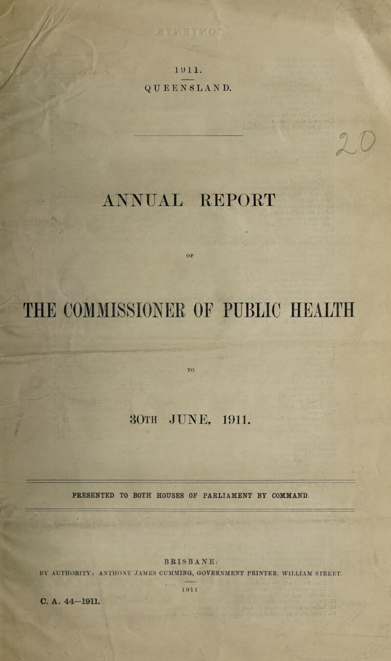 QUEENSLAND. ANNUAL REPORT ■i OF THE COMMISSIONER OF PUBLIC HEALTH TO 30th JUNE, 1911 PRESENTED TO BOTH HOUSES OF PARLIAMENT BY COMMAND BRISBANE: EY AUTHORITY: ANTHONY JAMES CUMMING, GOVERNMENT PRINTER, WILLIAM STREET. 1911 C. A. 44—1911