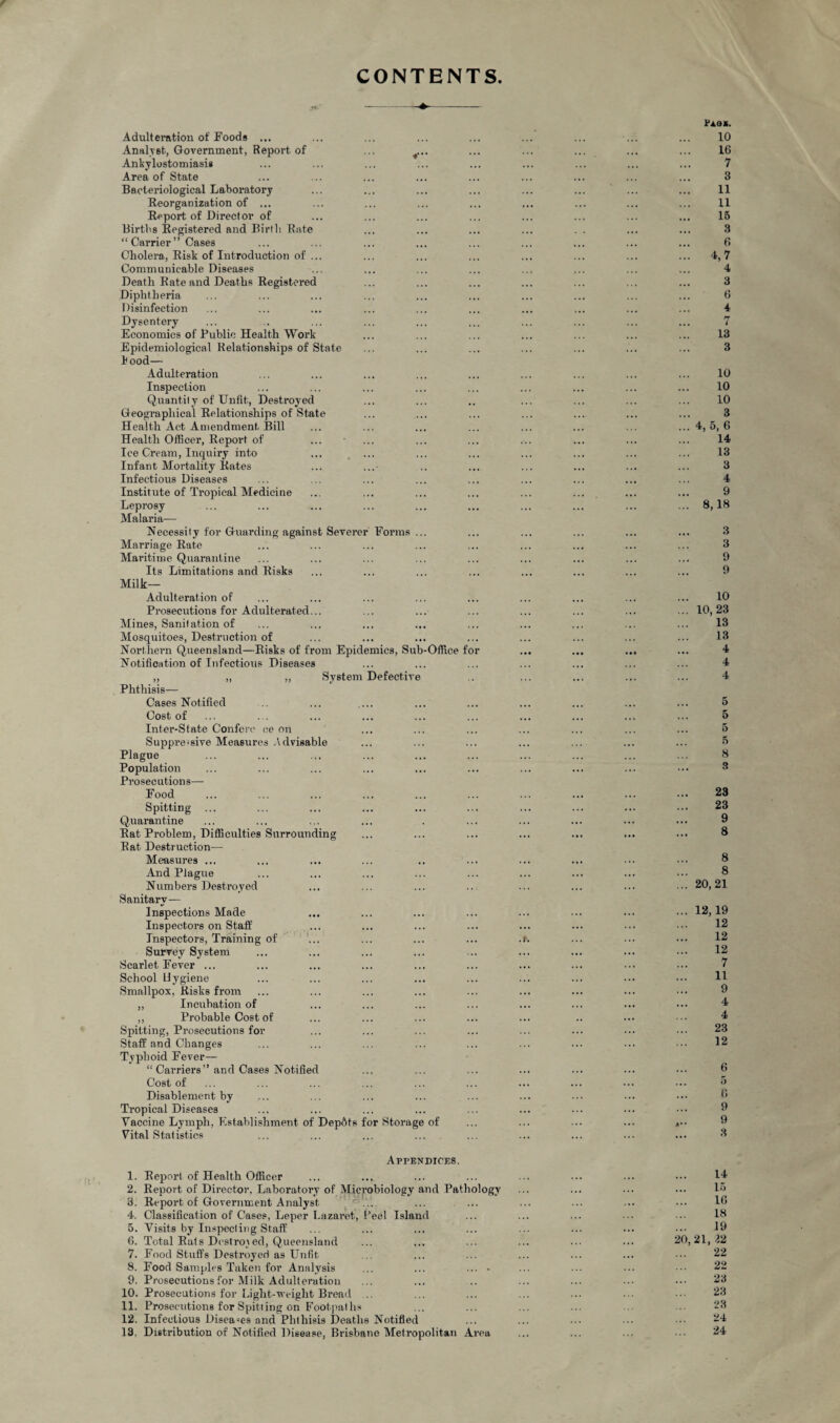 CONTENTS Adulteration of Foods ... Analyst, Government, Report of ... 4... Ankylostomiasis Area of State Bacteriological Laboratory Reorganization of ... Report of Director of Births Registered and Birth Rate “ Carrier ” Cases Cholera, Risk of Introduction of ... Communicable Diseases Death Rate and Deaths Registered Diphtheria Disinfection Dysentery Economics of Public Health Work Epidemiological Relationships of State hood— Adulteration Inspection Quantity of Unfit, Destroyed Geographical Relationships of State Health Act Amendment Bill Health Officer, Report of ... • ... Ice Cream, Inquiry into Infant Mortality Rates Infectious Diseases Institute of Tropical Medicine Leprosy Malaria— Necessity for Guarding against Severer Forms ... Marriage Rate Maritime Quarantine Its Limitations and Risks Milk- Adulteration of Prosecutions for Adulterated... Mines, Sanitation of Mosquitoes, Destruction of Northern Queensland—Risks of from Epidemics, Sub-Office for Notification of Infectious Diseases „ „ „ System Defective Phthisis— Cases Notified Cost of Inter-State Confero ce on Suppre-sive Measures Advisable Plague Population Pi’osecutions— Food Spitting ... Quarantine Rat Problem, Difficulties Surrounding Rat Destruction— Measures ... And Plague Numbers Destroyed Sanitary— Inspections Made Inspectors on Staff Inspectors, Training of Survey System Scarlet Fever ... School Hygiene Smallpox, Risks from „ Incubation of „ Probable Cost of Spitting, Prosecutions for Staff and Changes Typhoid Fever— “ Carriers” and Cases Notified Cost of Disablement by Tropical Diseases Vaccine Lymph, Establishment of Depots for Storage of Vital Statistics Pagc. 10 16 7 3 11 11 15 3 6 ... 4,7 4 3 6 4 7 13 3 10 10 10 3 ... 4, 5,6 14 13 3 4 9 ... 8,18 3 3 9 9 10 ... 10,23 13 13 4 4 4 5 5 5 5 8 3 23 23 9 8 8 8 ... 20,21 ... 12,19 12 12 12 7 11 9 4 4 23 12 6 5 6 9 ... 9 3 Appendices. 1. Report of Health Officer 2. Report of Director, Laboratory of Microbiology and Pathology 3. Report of Government Analyst ‘ ... 4. Classification of Cases, Leper Lazaret, Peel Island 5. Visits by Inspecting Staff 6. Total Rats Destroyed, Queensland 7. Food Stuffs Destroyed as Unfit 8. Food Samples Taken for Analysis ... ... .... 9. Prosecutions for Milk Adulteration 10. Prosecutions for Light-weight Bread 11. Prosecutions for Spitting on Footpaths 12. Infectious Diseases and Phthisis Deaths Notified 13. Distribution of Notified Disease, Brisbane Metropolitan Area 14 15 16 18 19 20,21, 22 22 22 23 23 23 24 24