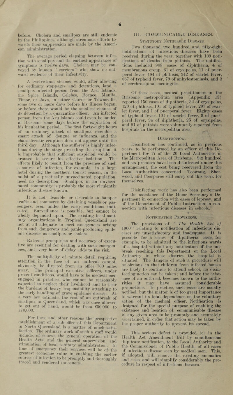 before. Cholera and smallpox are still endemic in the Philippines, although strenuous efforts to¬ wards their suppression are made by the Ameri¬ can administration. The average period elapsing between infec¬ tion with smallpox and the earliest appearance of symptoms is twelve days. Cholera may be con¬ veyed by human “ carriers” who show no out¬ ward evidence of their infectivity. A twelve-knot steamer could, after allowing for ordinary stoppages and detentions, land a smallpox-infected person from the Aru Islands, the Spice Islands, Celebes, Borneo, Manila, Timor, or Java, in either Cairns or Townsville, some two or more days before his illness began, or before there would be the smallest chance of its detection by a quarantine officer. An infected person from the Aru Islands could even be landed in Brisbane, some days before the expiration of his incubation period. The first forty-eight hours of an ordinary attack of smallpox resemble a smart attack of dengue or influenza, and the characteristic eruption does not appear until the third day. Although the sufferer is highly infec¬ tious during the stage preceding the eruption, it is improbable that sufficient suspicion would be aroused to secure his effective isolation. The effects likely to result from the presence of such a source of infection, for example, in a large hotel during the northern tourist season, in the midst of a practically unvaccinated population, need no description. Smallpox in an unvacci¬ nated community is probably the most virulently infectious disease known. It is not feasible or d ‘-arable to hamper traffic and commerce by detaining vessels or pas¬ sengers, even under the risky conditions indi¬ cated. Surveillance is possible, but cannot be wholly depended upon. The existing local sani¬ tary organizations in Tropical Queensland are not at all adequate to meet emergencies arising from such dangerous and panic-producing epide¬ mic diseases as smallpox or cholera. Extreme promptness and accuracy of execu¬ tive are essential for dealing with such emergen¬ cies, and every hour of delay adds to the risk. The multiplicity of minute detail requiring attention in the face of an outbreak cannot, obviously, be directed from an office 700 miles away. The principal executive officers, under present conditions, would have to be medical men engaged in practice, who cannot be reasonably expected to neglect their livelihood and to bear the burdens of heavy responsibility attaching to the early handling of grave epidemic disease. At a very low estimate, the cost of an outbreak of smallpox in Queensland, which was once allowed to get out of hand, would be from £50,000 to £70,000. Eor these and other reasons the prospective establishment of a sub-office of this Department in North Queensland is a matter of much satis¬ faction. The ordinary work of such a staff would include, of course, the general operation of the Health Acts, and the general supervision and stimulation of local sanitary administration. In time of emergency their services will be of the greatest economic value in enabling the earlier sources of infection to be promptly and thoroughly traced and rendered innocuous. * III —COMMUNICABLE DISEASES. Statutory Notifiable Disease. Two thousand two hundred and fifty-eight notifications of infectious diseases have been received during the year, together with 109 noti¬ fications of deaths from phthisis. The notifica¬ tions included 908 cases of diphtheria, 4 of membranous croup, 61 of erysipelas, 11 of puer¬ peral fever, 184 of phthisis, 342 of scarlet fever, 667 of typhoid fever, 79 of ankylostomiasis, and 2 of cerebro-spinal meningitis. Of these cases, medical practitioners in the Brisbane metropolitan area (Appendix 13) reported 150 cases of diphtheria, 32 of erysipelas, 120 of phthisis, 101 of typhoid fever, 297 of scar¬ let fever, and 1 of puerperal fever. Eighty cases of typhoid fever, 101 of scarlet fever, 9 of puer¬ peral fever, 94 of diphtheria, 25 of erysipelas, and 91 of phthisis were voluntarily reported from hospitals in the metropolitan area. Disinfection. Disinfection has continued, as in previous years, to be performed by an officer of this De¬ partment for 17 of the 20 Local Authorities in the Metropolitan Area of Brisbane. Six hundred and six premises have been disinfected under this arrangement, the cost being recovered from the Local Authorities concerned. Toowong,- Sher¬ wood, and Coorparoo still carry out this work for themselves. Disinfecting work has also been performed for the assistance of the Home Secretary’s De¬ partment in connection with cases of leprosy, and of the Department of Public Instruction in con¬ nection with infectious diseases in schools. Notification Provisions. The provisions of “ The Health Act of 1900” relating to notification of infectious dis¬ eases are unsatisfactory and inadequate. It is possible for a series of diphtheria cases, for example, to be admitted to the infectious wards of a hospital without any notification of the out¬ break reaching this Department or the Local Authority in whose district the hospital is situated. The dangers of such a procedure will be obvious, in that children from infected houses are likely to continue to attend school, no disin¬ fecting action can be taken; and before the exist¬ ence of an outbreak becomes known to the autho¬ rities it may have assumed considerable proportions. In practice, such cases are usually not!lied, but the matter is of too great importance to warrant1 its total dependence on the voluntary action of the medical officer. Notification is designed for the special purpose of enabling the existence and location of communicable disease in any given area to be promptly and accurately ascertained, in order that action may be taken by the proper authority to prevent its spread. 1 his serious defect is provided lor in the Health Act Amendment Bill by simultaneous duplicate notification, to the Local Authority and the Commissioner of Public Health, of all cases of infectious disease seen by medical men. This, if adopted, will remove the existing anomalies and risks, and will simplify considerably the pro¬ cedure in respect of infections diseases.