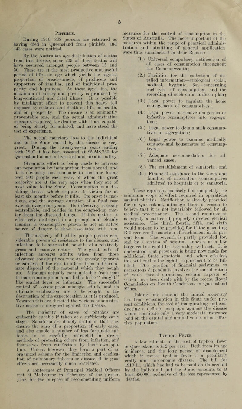O Phthisis. During 1910, 308 persons are returned as having died in Queensland from phthisis, and 343 cases were notified. By the Australian age distribution of deaths from this disease, some 209 of these deaths will have occurred amongst people between 15 and 50. These are at the most productive and useful period of life—an age which yields the highest proportion of breadwinners, of producers and supporters of families, and of individual pros¬ perity and happiness. At these ages, too, the maximum of misery and poverty is produced by long-continued and fatal illness. It is possible by intelligent effort to prevent this heavy toll imposed by sickness and death on life, on health, and bn prosperity. The disease is an eminently preventable one. and the actual administrative measures required for dealing with it are capable of being clearly formulated, and have stood the test of experience. The actual monetary loss to the individual and to the State caused bv this disease is very great. During the twenty-seven years ending with 1907 it has been assessed at £5,248,760 for Queensland alone in lives lost and invalid outlay. Strenuous effort is being made to increase our population by immigration from abroad, and it is obviously not economic to continue losing over 300 people each year, of whom the great majority are at the very ages when they are of most value to the State. Consumption is a dis¬ abling disease which cripples its victim for at least six months before it kills. Its onset is insi¬ dious, and the average duration of a fatal case extends over some years. Its infeetivity is easily controllable, and resides in the coughed-up mat¬ ter from the diseased lungs. If this matter is effectively destroyed in a prompt and cleanly manner, a consumptive person is not an active source of danger to those associated with him. The majority of healthy people possess con¬ siderable powers of resistance to the disease, and infection, to be successful, must be of a relatively gross and massive nature. The great bulk of infection amongst adults arises from those advanced consumptives who are grossly ignorant or careless of the risk to others from indiscrimi¬ nate disposal of the material which they cough up. Although actually communicable from man to man, consumption is not liable to be “ caught” like scarlet fever or influenza. The successful control of consumption amongst adults, and its ultimate eradication, are to be sought in the destruction of the expectoration as it is produced. Towards this are directed the various administra¬ tive measures designed against the disease. The majority of eases of phthisis are eminently curable if taken at a sufficiently early stage. Sanatoria are doubly useful in that they ensure the cure of a proportion of early cases, and also enable a number of less fortunate suf¬ ferers to be carefully instructed in precise methods of protecting others from infection, and themselves from reinfection, by their own spu¬ tum. Unless, however, they form a part of an organized scheme for the limitation and eradica¬ tion of pulmonary tubercular disease, their good effects are necessarily much restricted. A conference of Principal Medical Officers met at. Melbourne in February of the present year, for the purpose of recommending uniform measures for the control of consumption in the States of Australia. The more important of the measures within the range of practical adminis¬ tration and admitting of gieneral application were thus summarized in their Report:— (1.) Universal compulsory notification of all cases of consumption throughout the Commonwealth; (2.) Facilities for the collection of de¬ tailed information—etiological, social, medical, hygienic, &e.—concerning each case of consumption, and the recording of such on a uniform plan; (3.) Legal power to regulate the home management of consumptives; (4.) Legal power to remove dangerous or infective consumptives into segrega¬ tion ; (5.) Legal power to detain such consump¬ tives in segregation; (6.) Legal power to examine medically contacts and housemates of consump¬ tives ; (7.) Adequate accommodation for ad¬ vanced cases; (8.) The establishment of sanatoria; and (9.) Financial assistance to the wives and families of necessitous consumptives admitted to hospitals or to sanatoria. These represent concisely but completely the minimum scope of effort required in operations against phthisis. Notification is already provided for in Queensland, although there is reason to believe that it is not invariably followed by all medical practitioners. The second requirement is largely a matter of properly directed clerical assistance. The third, fourth, fifth, and sixth would appear to be provided for if the amending Bill receives the sanction of Parliament in its pre¬ sent form. The seventh is partly provided for, and by a system of hospital annexes at a few large centres could be reasonably well met. It is understood that provision is being now made for additional State sanatoria, and, when effected, this will enable the eighth requirement to be ful¬ filled. The question of financial assistance to necessitous dependants involves the consideration of wide special questions, certain aspects of which have been dealt with by the recent Royal Commission on Health Conditions in Queensland Mines. Taking into account the annual monetary joss from consumption in this State under pre¬ sent conditions, the cost of inaugurating and con¬ ducting a definite campaign against the disease would constitute only a very moderate insurance paid on the capital and annual values of an effec¬ tive population. Typhoid Fever. A low estimate of the cost of typhoid fever in Queensland is £12 per case. Both from its age incidence, and the long period of disablement which it causes, typhoid fever is a peculiarly costly and uneconomic disease. The bill for 1910-11, which has had to be paid on its account by the individual and the State, amounts to at lease £8,000, exclusive of the loss represented by deaths.