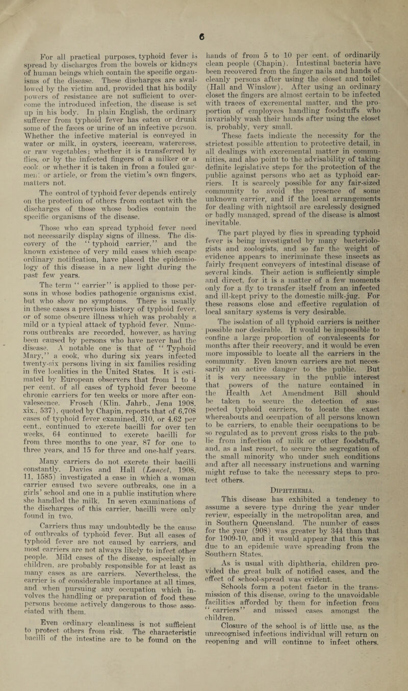 For all practical purposes, typhoid fever is spread by discharges from the bowels or kidneys of human beings which contain the specific organ¬ isms of the disease. These discharges are swal¬ lowed by the victim and, provided that his bodily powers of resistance are not sufficient to over¬ come the introduced infection, the disease is set up in his body. In plain English, the ordinary sufferer from typhoid fever has eaten or drunk some of the feces or urine of an infective person. Whether the infective material is conveyed in water or milk, in oysters, icecream, watercress, or raw vegetables; whether it is transferred by flies, or by the infected fingers of a milker or a coot', or whether it is taken in from a fouled gar¬ ment or article, or from the victim’s own fingers, matters not. The control of typhoid fever depends entirely on the protection of others from contact with the discharges of those whose bodies contain the specific organisms of the disease. Those who can spread typhoid fever need not necessarily display signs of illness. The dis¬ covery of the “ typhoid carrier,” and the known existence of very mild cases which escape ordinary notification, have placed the epidemio¬ logy of this disease in a new light during the past few years. The term “ carrier” is applied to those per¬ sons in whose bodies pathogenic organisms exist, but who show no symptoms. There is usually in these cases a previous history of typhoid fever, or of some obscure illness which was probably a mild or a typical attack of typhoid fever. Nume¬ rous outbreaks are recorded, however, as having been caused by persons who have never had the disease. A notable one is that of “ Typhoid Mary,” a cook, who during six years infected twenty-six persons living in six families residing in five localities in the United States. It is esti¬ mated by European observers that from 1 to 4 per cent, of all cases of typhoid fever become chronic carriers for ten weeks or more after con¬ valescence. Frosch (Klin. Jahrb., Jena 1908, xix., 537), quoted by Chapin, reports that of 6,708 cases of typhoid fever examined, 310, or 4.62 per cent., continued to excrete bacilli for over ten weeks, 64 continued to excrete bacilli for from three months to one year, 87 for one to three years, and 15 for three and one-half years. Many carriers do not excrete their bacilli constantly. Davies and Hall (Lancet, 1908, 11, 1585) investigated a case in which a woman carrier caused two severe outbreaks, one in a girls’ school and one in a public institution where she handled the milk. In seven examinations of the discharges of this carrier, bacilli were only found in two. Carriers thus may undoubtedly be the cause of outbreaks of typhoid fever. But all cases of typhoid fever are not caused by carriers, and most carriers are not always likely to infect other people. Mild cases of the disease, especially in children, are probably responsible for at least as many cases as are carriers. Nevertheless, the carrier is of considerable importance at all times, and when pursuing any occupation which in¬ volves the handling or preparation of food these persons become actively dangerous to those asso¬ ciated with them. Even ordinary cleanliness is not sufficient to protect others from risk. The characteristic bacilli of the intestine are to be found on the hands of from 5 to 10 per cent, of ordinarily clean people (Chapin). Intestinal bacteria have been recovered from the finger nails and hands of cleanly persons after using the closet and toilet (Hall and Winslow). After using an ordinary closet the fingers are almost certain to be infected with traces of excremental matter, and the pro¬ portion of employees handling foodstuffs who invariably wash their hands after using the closet is. probably, very small. These facts indicate the necessity for the strictest possible attention to protective detail, in all dealings with excremental matter in commu¬ nities, and also point to the advisability of taking definite legislative steps for the protection of the public against persons who act as typhoid car¬ riers. It is scarcely possible for any fair-sized community to avoid the presence of some unknown carrier, and if the local arrangements for dealing with nightsoil are carelessly designed or badly managed, spread of the disease is almost inevitable. The part played by flies in spreading typhoid fever is being investigated by many bacteriolo¬ gists and zoologists, and so far the weight of evidence appears to incriminate these insects as fairly frequent conveyers of intestinal disease of several kinds. Their action is sufficiently simple and direct, for it is a matter of a few moments only for a fly to transfer itself from an infected and ill-kept privy to the domestic milk-jug. For these reasons close and effective regulation of local sanitary systems is very desirable. The isolation of all typhoid carriers is neither possible nor desirable. It would be impossible to confine a large proportion of convalescents for months after their recovery, and it would be even more impossible to locate all the carriers in the community. Even known carriers are not neces¬ sarily an active danger to the public. But it is very necessary in the public interest that powers of the nature contained in the Health Act Amendment Bill should be taken to secure the detection of sus¬ pected typhoid carriers, to locate the exact whereabouts and occupation of all persons known to be carriers, to enable their occupations to be so regulated as to prevent gross risks to the pub¬ lic from infection of milk or other foodstuffs, and, as a last resort, to secure the segregation of the small minority who under such conditions and after all necessary instructions and warning might refuse to take the necessary steps to pro¬ tect others. Diphtheria. This disease has exhibited a tendency to assume a severe type during the year under review, especially in the metropolitan area, and in Southern Queensland. The number of cases for the year (908) was greater by 344 than that for 1909-10, and it would appear that this wras due to an epidemic wave spreading from the Southern States. As is usual with diphtheria, children pro¬ vided the great bulk of notified cases, and the effect of school-spread was evident. Schools form a potent factor in the trans¬ mission of this disease, owing to the unavoidable facilities afforded by them for infection from “ carriers” and missed cases amongst the children. Closure of the school is of little use, as the unrecognised infectious individual will return on reopening and will continue to infect others.