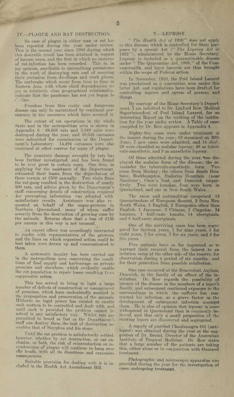 IV.—PLAGUE AND RAT DESTRUCTION. No ease of plague in either man or rat lias been reported during the year under review. This is the second year since 1900 during which this desirable result has been attained in respect of human cases, and the first in which no instance of rat-infection has been recorded. This is, in my opinion, ascribable to unremitting persistence in the work of destroying rats and of securing their exclusion from dwellings and work places. The outbreaks which occur from time to time in Eastern Asia, with whose chief dependencies we are in relatively close geographical relationship, indicate that the pandemic has not yet begun to e > ’line. Freedom from this costly and dangerous disease can only be maintained by continual per¬ sistence in the measures which have secured it. The extent of rat operations in the whole State and in the metropolitan area is shown in Appendix 6. 66,668 rats and 5,949 mice were destroyed during the year, and 30,545 carcasses were submitted for examination at the Depart¬ ment’s Laboratory. 14,494 carcasses were also examined at other centres for signs of plague. The monetary damage wrought by rats has been further investigated, and has been found to be very great in certain cases. One firm, in applying for the assistance of the Department, estimated their losses from the depredation of these vermin at £500 annually. Two visits from the rat-gang resulted in the destruction of nearly 500 rats, and advice given by the Department’s staff concerning details of construction required for preventing infestation was adopted with •satisfactory results. Assistance was also re¬ quested on behalf of the sugar-growers in Northern Queensland, many of whom suffer severely from the destruction of growing cane by the animals. Returns show that a loss of £150 per annum in this way is not unusual. An expert officer was accordingly instructed to confer with representatives of the growers, and the lines on which organised action could be best taken were drawn up and communicated to them. A systematic inquiry has been carried out in the metropolitan area concerning the condi¬ tions of food supply and harbourage on private premises and elsewhere, which evidently enable the rat population to repair losses resulting from suppressive action. This has served to bring to light a large number of defects of construction or management of premises, which have undoubtedly assisted in the propagation and preservation of the animals. Hitherto no legal power has existed to enable such matters to be controlled and dealt with, and until such is provided the problem cannot be solved in any satisfactory way. Whilst rats arc permitted to breed as fast as the Department’s staff can destroy them, the task of destruction re¬ sembles that of Sisyphus and his stone. Until the rat problem is satisfactorily settled however, whether by rat destruction, or rat ex¬ clusion, or both, the risk of reintroduction or re- (iridescence of plague will continue to hang over o‘r heads, with all its disastrous and expensive consequences. Suitable provision for dealing with it is in¬ cluded in the Health Act Amendment Bill. V.—LEPROSY. “ The Health Act of 1900” does not apply to this disease, which is controlled for State pur¬ poses by a special Act (“ The Leprosy Act oj 1892”), administered by the Home Secretary. Leprosy is included as a quarantinable disease under “ The Quarantine Act, 1908,” of the Com¬ monwealth, and leper lazarets are thus brought within the scope of Federal action. In November, 1910, the Peel Island Lazaret was proclaimed as a quarantine area under this latter Act. and regulations have been drafted for controlling ingress and egress of persons and things. By courtesy of the Home Secretary’s Depart¬ ment, I am indebted to Dr. Linford Row, Medical Superintendent of Peel Island Lazaret, for an interesting Report on the working of the institu¬ tion for the year under review. A Table of cases compiled by Dr. Row appears in Appendix 4. Eighty-five cases were under treatment at the lazaret during the year; 69 remained on 30th -Tune; 7 new cases were admitted, and 16 died, 28 were classified as nodular leprosy, 48 as tuber- culo-anasthetic, and 9 as amesthetic leprosy. Of those admitted during the year, one dis¬ played the nodular form of the disease; the re¬ mainder the tuberculo-anaesthetic form. Two came from Mackay; the others from South Bris¬ bane, Rockhampton, Ruclerim Mountain (near Nambour), Crow’s Nest, and Dunwich respec¬ tively. Two were kanakas, four were born in Queensland, and one in New South Wales. The races and nationalities comprised 18 Queenslanders of European descent, 2 from New South Wales, 3 English, 2 Europeans other than English, 1 Japanese, 3 Chinese, 1 Cingalese, 34 kanakas, 1 half-caste kanaka, 14 aboriginals, and 6 half-caste aboriginals. One of the surviving cases has been segre¬ gated for thirteen years, 1 for nine years, 3 for eight years, 3 for seven, 2 for six years, and 8 for five years. Five patients have so far improved as to warrant their removal from the lazaret to an isolation camp at the other side of the reserve, for observation during a period of six months, and for their protection from possible reinfection. One case occurred at the Benevolent Asylum, Dunwich, in the family of an officer of the in¬ stitution. Dr. Row regards the possibility of latency of the disease in the members of a leper’s family, and subsequent continued exposure to the surroundings in which the sufferer has con¬ tracted his infection, as a grave factor in the development of subsequent infection amongst them. He is also of opinion that leprosy ;s more widespread in Queensland than is commonly be¬ lieved, and that only a small proportion of the existing lepers are discovered and segregated. A supply of purified Chaulmoogra Oil (anti- leprol) was obtained during the year at the sug¬ gestion of Dr. Breinl, Director of the Australian Institute of Tropical Medicine. Dr. Row states that a large number of the patients are taking this, either alone or in conjunction with Guaiacol treatment. Photographic and microscopic apparatus was provided during the year for the investigation of cases undergoing treatment.
