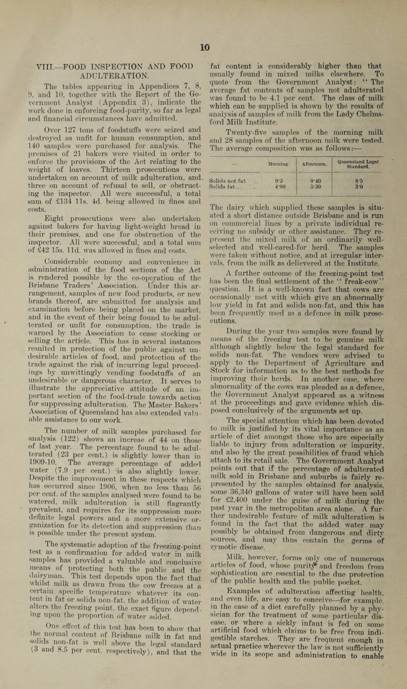 VIII.—FOOD INSPECTION AND FOOD ADULTERATION. The tables appearing in Appendices 7, 8, 1), and 10, together with the Report of the Go¬ vernment Analyst (Appendix 3), indicate the work done in enforcing food-purity, so far as legal and financial circumstances have admitted. Over 127 tons of foodstuffs were seized and destroyed as unfit for human consumption, and 140 samples were purchased for analysis. The premises of 21 bakers were visited in order to enforce the provisions of the Act relating to the weight of loaves. Thirteen prosecutions were undertaken on account of milk adulteration, and. three on account of refusal to sell, or obstruct¬ ing the inspector. All were successful, a total sum of £134 11s. 4d. being allowed in fines and costs. Eight prosecutions were also undertaken against bakers for having light-weight bread in their premises, and one for obstruction of the inspector. All were successful, and a total sum of £42 15s. lid. was allowed in fines and costs. Considerable economy and convenience in administration of the food sections of the Act is rendered possible by the co-operation of the Brisbane Traders’ Association. Under this ar¬ rangement, samples of new food products, or new brands thereof, are submitted for analysis and examination before being placed on the market, and in the event of their being found to be adul¬ terated or unfit for consumption, the trade is warned by the Association to cease stocking or selling the article. This has in several instances resulted in protection of the public against un¬ desirable articles of food, and protection of the trade against the risk of incurring legal proceed¬ ings by unwittingly vending foodstuffs of an undesirable or dangerous character. It serves to illustrate the appreciative attitude of an im¬ portant section of the food-trade towards action for suppressing adulteration. The Master Bakers ’ Association of Queensland has also extended valu¬ able assistance to our work. The number of milk samples purchased for analysis (122) shows an increae of 44 on those of last year. The percentage found to be adul¬ terated (23 per cent.) is slightly lower than in 1909-10. The average percentage of added water (7.9 per cent.) 'is also slightly lower. Despite the improvement in these respects which has occurred since 1906, when no less than 56 per cent, of the samples analysed were foimd to be watered, milk adulteration is still flagrantly prevalent, and requires for its suppression more definite legal powers and a more extensive or¬ ganization for its detection and suppression than is possible under the present system. The systematic adoption of the freezing-point test as a confirmation for added water in milk samples has provided a valuable and conclusive means of protecting both the public and the dairyman. This test depends upon the fact that whilst milk as drawn from the cow freezes at a certain specific temperature whatever its con¬ tent m fat or solids non-fat, the addition of water alters the freezing point, the exact figure depend • mg upon the proportion of water added. One effect of this test has been to show that l he normal content of Brisbane milk in fat and solids non-fat is well above the legal standard [S and 8.o per cent, respectively), and that the fat content is considerably higher than that usually found in mixed milks elsewhere. To quote from the Government Analyst: “ The average fat contents of samples not adulterated was found to be 4.1 per cent. The class of milk which can be supplied is shown by the results of analysis of samples of milk from the Lady Chelms¬ ford Milk Institute. Twenty-five samples of the morning milk and 28 samples of the afternoon milk were tested. The average composition was as follows:— — Morning. Afternoon. Queensland Legal Standard. Solids not fat 9-3 9-40 8'5 Solids fat... 4-80 5'30 3'0 The dairy which supplied these samples is situ¬ ated a short distance outside Brisbane and is run on commercial lines by a private individual re¬ ceiving no subsidy or other assistance. They re¬ present the mixed milk of an ordinarily well- selected and well-cared-for herd. The samples were taken without notice, and at irregular inter¬ vals. from the milk as delievered at the Institute. A further outcome of the freezing-point test has been the final settlement of the “ freak-cow” question. It is a well-known fact that cows are occasionally met with which give an abnormally low yield in fat and solids non-fat, and this has been frequently used as a defence in milk prose¬ cutions. During the year two samples were found by means of the freezing test to be genuine milk although slightly below the legal standard for solids non-fat. The vendors were advised to apply to the Department of Agriculture and Stock for information as to the best methods for improving their herds. In another case, where abnormality of the cows was pleaded as a defence, the Government Analyst appeared as a witness at the proceedings and gave evidence which dis¬ posed conclusively of the arguments set up. The special attention which has been devoted to milk is justified by its vital importance as an article of diet amongst those who are especially liable to injury from adulteration or impurity, and also by the great possibilities of fraud which attach to its retail sale. The Government Analyst points out that if the percentage of adulterated milk sold in Brisbane and suburbs is fairly re¬ presented by the samples obtained for analysis, some 36,340 gallons of water will have been sold for £2,400 under the guise of milk during the past year in the metropolitan area alone. A fur¬ ther undesirable feature of milk adulteration is found in the fact that the added water may possibly be obtained from dangerous and dirty sources, and may thus contain the germs of zymotic disease. Milk, however, forms only one of numerous articles of food, whose purity and freedom from sophistication are essential to the due protection of the public health and the public pocket. Examples of adulteration affecting health, and even life, are easy to conceive—for example, in the case of a diet carefully planned by a phy¬ sician for the treatment of some particular dis¬ ease, or where a sickly infant is fed on some artificial food which claims to be free from indi¬ gestible starches. They are frequent enough in actual practice wherever the laiv is not sufficiently wide in its scope and administration to enable