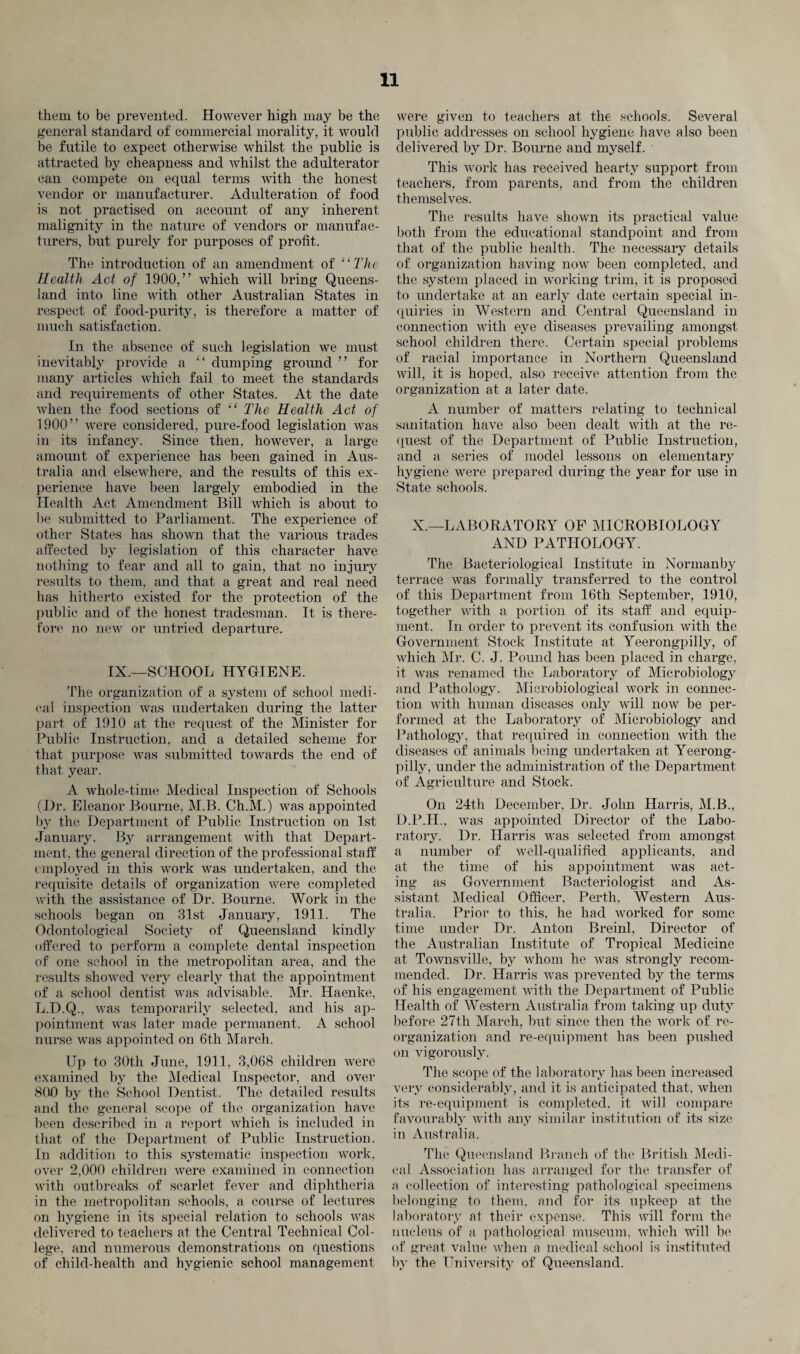 them to be prevented. However high may be the general standard of commercial morality, it would be futile to expect otherwise whilst the public is attracted by cheapness and whilst the adulterator can compete on equal terms with the honest vendor or manufacturer. Adulteration of food is not practised on account of any inherent malignity in the nature of vendors or manufac¬ turers, but purely for purposes of profit. The introduction of an amendment of 11 The Health Act of 1900,” which will bring Queens¬ land into line with other Australian States in respect of food-purity, is therefore a matter of much satisfaction. In the absence of such legislation we must inevitably provide a “ dumping groimd ” for many articles which fail to meet the standards and requirements of other States. At the date when the food sections of “ The Health Act of 1900” were considered, pure-food legislation was in its infancy. Since then, however, a large amount of experience has been gained in Aus¬ tralia and elsewhere, and the results of this ex¬ perience have been largely embodied in the Health Act Amendment Bill which is about to be submitted to Parliament. The experience of other States has shown that the various trades affected by legislation of this character have nothing to fear and all to gain, that no injury results to them, and that a great and real need has hitherto existed for the protection of the public and of the honest tradesman. It is there¬ fore no new or untried departure. IX.—SCHOOL HYGIENE. The organization of a system of school medi¬ cal inspection was undertaken during the latter part of 1910 at the request of the Minister for Public Instruction, and a detailed scheme for that purpose was submitted towards the end of that year. A whole-time Medical Inspection of Schools (Dr. Eleanor Bourne, M.B. Ch.M.) was appointed by the Department of Public Instruction on 1st January. By arrangement with that Depart¬ ment, the general direction of the professional staff employed in this work was undertaken, and the requisite details of organization were completed with the assistance of Dr. Bourne. Work in the schools began on 31st January, 1911. The Odontological Society of Queensland kindly offered to perform a complete dental inspection of one school in the metropolitan area, and the results showed very clearly that the appointment of a school dentist was advisable. Mr. Haenke, L.D.Q., was temporarily selected, and his ap¬ pointment was later made permanent. A school nurse was appointed on 6th March. Up to 30th June, 1911, 3,068 children were examined by the Medical Inspector, and over 800 by the School Dentist. The detailed results and the general scope of the organization have been described in a report which is included in that of the Department of Public Instruction. In addition to this systematic inspection work, over 2,000 children were examined in connection with outbreaks of scarlet fever and diphtheria in the metropolitan schools, a course of lectures on hygiene in its special relation to schools was delivered to teachers at the Central Technical Col¬ lege, and numerous demonstrations on questions of child-health and hygienic school management were given to teachers at the schools. Several public addresses on school hygiene have also been delivered by Dr. Bourne and myself. This work has received hearty support from teachers, from parents, and from the children themselves. The results have shown its practical value both from the educational standpoint and from that of the public health. The necessary details of organization having now been completed, and the system placed in working trim, it is proposed to undertake at an early date certain special in¬ quiries in Western and Central Queensland in connection with eye diseases prevailing amongst school children there. Certain special problems of racial importance in Northern Queensland will, it is hoped, also receive attention from the organization at a later date. A number of matters relating to technical sanitation have also been dealt with at the re¬ quest of the Department of Public Instruction, and a series of model lessons on elementary hygiene were prepared during the year for use in State schools. X.—LABORATORY OP MICROBIOLOGY AND PATHOLOGY. The Bacteriological Institute in Normanby terrace was formally transferred to the control of this Department from 16th September, 1910, together with a portion of its staff and equip¬ ment. In order to prevent its confusion with the Government Stock Institute at Yeerongpilly, of which Mi*. C. J. Pound has been placed in charge, it was renamed the Laboratory of Microbiology and Pathology. Microbiological work in connec¬ tion with human diseases only will now be per¬ formed at the Laboratory of Microbiology and Pathology, that required in connection with the diseases of animals being undertaken at Yeerong¬ pilly, under the administration of the Department of Agriculture and Stock. On 24th December, Dr. John Harris, M.B., D.P.II., was appointed Director of the Labo¬ ratory. Dr. Harris was selected from amongst a number of well-qualified applicants, and at the time of his appointment was act¬ ing as Government Bacteriologist and As¬ sistant Medical Officer, Perth, Western Aus¬ tralia. Prior to this, he had worked for some time under Dr. Anton Breinl, Director of the Australian Institute of Tropical Medicine at Townsville, by whom he was strongly recom¬ mended. Dr. Harris was prevented by the terms of his engagement with the Department of Public Health of Western Australia from taking up duty before 27th March, but since then the work of re¬ organization and re-equipment has been pushed on vigorously. The scope of the laboratory has been increased very considerably, and it is anticipated that, when its re-equipment is completed, it will compare favourably with any similar institution of its size in Australia. The Queensland Branch of tin1 British Medi¬ cal Association has arranged for the transfer of a collection of interesting pathological specimens belonging to them, and for its upkeep at the laboratory at their expense. This will form the nucleus of a pathological museum, which will be of great value when a medical school is instituted by the University of Queensland.