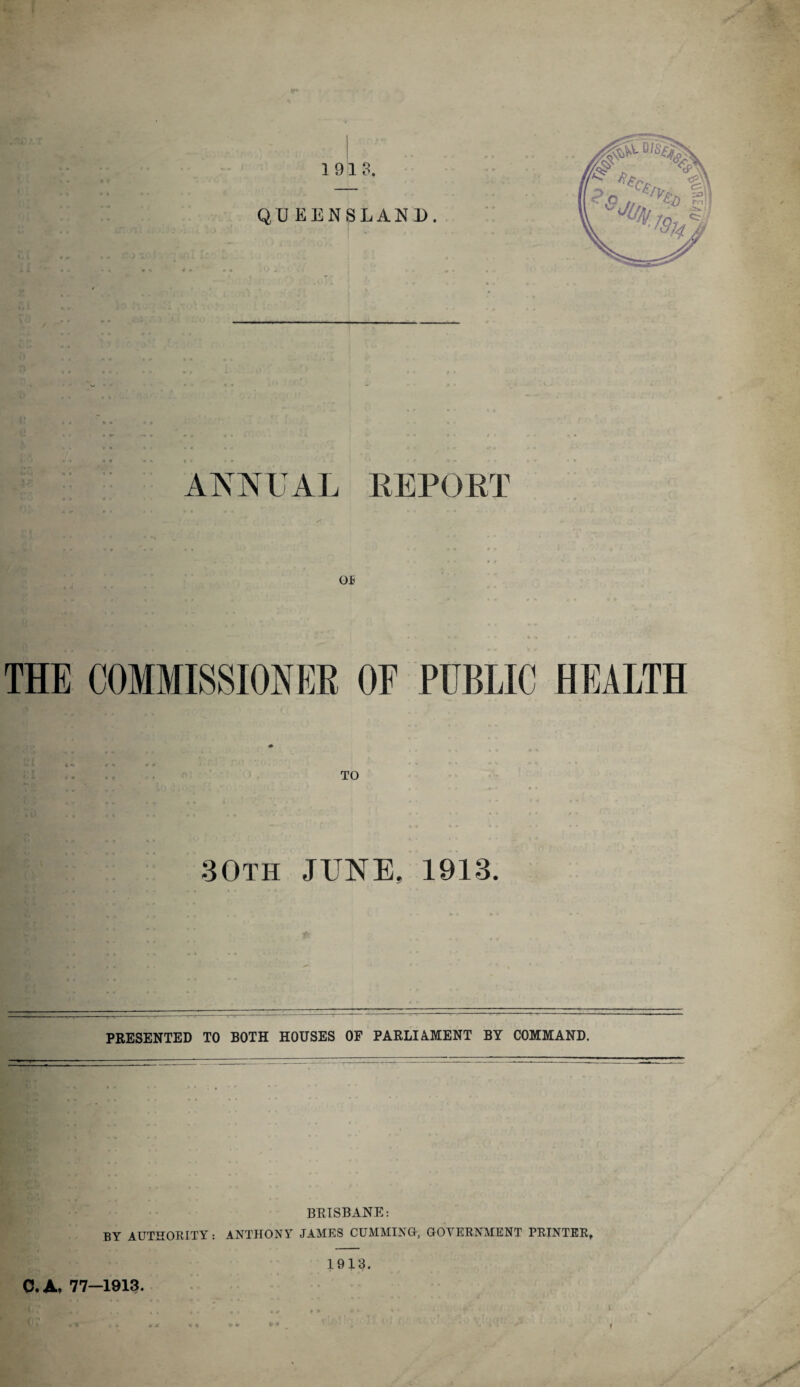 OE THE COMMISSIONER OP PUBLIC HEALTH TO t ' * • % ** * • -30th JUNE, 1913. PRESENTED TO BOTH HOUSES OF PARLIAMENT BY COMMAND. BRISBANE: ]}Y AUTHORITY : ANTHONY JAMES CUMMING, GOVERNMENT PRINTER, 19J3. 0. A. 77-1913. f