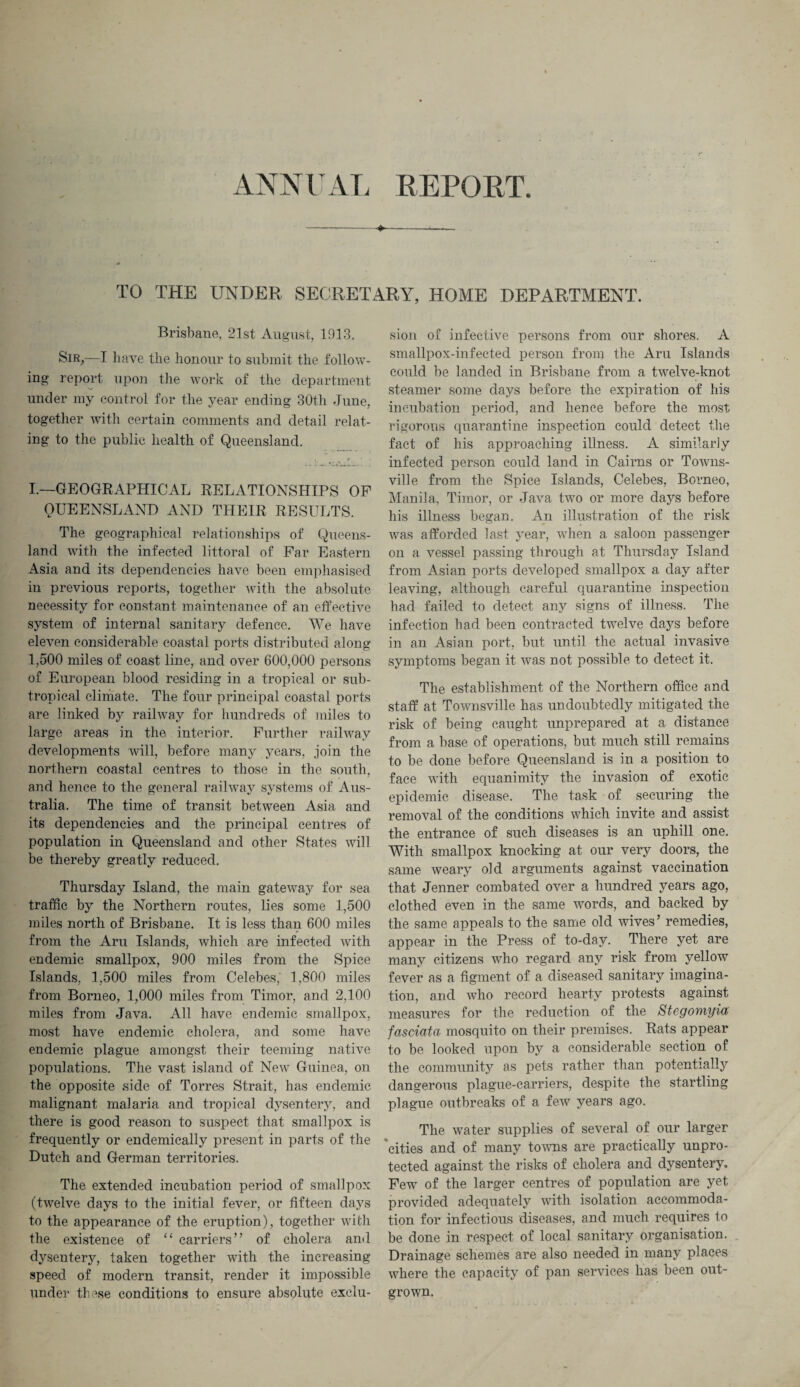 -+--—,— TO THE UNDER SECRETARY, HOME DEPARTMENT. Brisbane, 21st August, 1013. Sir,—I have the honour to submit the follow¬ ing report upon the work of the department under my control for the year ending 30th June, together with certain comments and detail relat¬ ing to the public health of Queensland. '• . . * I.—GEOGRAPHICAL RELATIONSHIPS OF QUEENSLAND AND THEIR RESULTS. The geographical relationships of Queens¬ land with the infected littoral of Far Eastern Asia and its dependencies have been emphasised in previous reports, together with the absolute necessity for constant maintenance of an effective system of internal sanitary defence. AVe have eleven considerable coastal ports distributed along 1,500 miles of coast line, and over 600,000 persons of European blood residing in a tropical or sub¬ tropical climate. The four principal coastal ports are linked by railway for hundreds of miles to large areas in the interior. Further railway developments will, before many years, join the northern coastal centres to those in the south, and hence to the general railway systems of Aus¬ tralia. The time of transit between Asia and its dependencies and the principal centres of population in Queensland and other States will be thereby greatly reduced. Thursday Island, the main gateway for sea traffic by the Northern routes, lies some 1,500 miles north of Brisbane. It is less than 600 miles from the Aru Islands, which are infected with endemic smallpox, 900 miles from the Spice Islands, 1,500 miles from Celebes,' 1,800 miles from Borneo, 1,000 miles from Timor, and 2,100 miles from Java. All have endemic smallpox, most have endemic cholera, and some have endemic plague amongst their teeming native populations. The vast island of New Guinea, on the opposite side of Torres Strait, has endemic malignant malaria and tropical dysentery, and there is good reason to suspect that smallpox is frequently or endemically present in parts of the Dutch and German territories. The extended incubation period of smallpox (twelve days to the initial fever, or fifteen days to the appearance of the eruption), together with the existence of “ carriers” of cholera and dysentery, taken together with the increasing speed of modern transit, render it impossible under these conditions to ensure absolute exclu¬ sion of infective persons from our shores. A smallpox-infected person from the Aru Islands could be landed in Brisbane from a twelve-knot steamer some days before the expiration of his incubation period, and hence before the most rigorous quarantine inspection could detect the fact of his approaching illness. A similarly infected person could land in Cairns or Towns¬ ville from the Spice Islands, Celebes, Borneo, Manila, Timor, or Java two or more days before his illness began. An illustration of the risk was afforded last year, when a saloon passenger on a vessel passing through at Thursday Island from Asian ports developed smallpox a day after leaving, although careful quarantine inspection had failed to detect any signs of illness. The infection had been contracted twelve days before in an Asian port, but until the actual invasive symptoms began it was not possible to detect it. The establishment of the Northern office and staff at Townsville has undoubtedly mitigated the risk of being caught unprepared at a distance from a base of operations, but much still remains to be done before Queensland is in a position to face with equanimity the invasion of exotic epidemic disease. The task of securing the removal of the conditions which invite and assist the entrance of such diseases is an uphill one. With smallpox knocking at our very doors, the same weary old arguments against vaccination that Jenner combated over a hundred years ago, clothed even in the same words, and backed by the same appeals to the same old wives’ remedies, appear in the Press of to-day. There yet are many citizens who regard any risk from yellow fever as a figment of a diseased sanitary imagina¬ tion, and who record hearty protests against measures for the reduction of the Stegomyia fasciata mosquito on their premises. Rats appear to be looked upon by a considerable section of the community as pets rather than potentially dangerous plague-carriers, despite the startling plague outbreaks of a few years ago. The water supplies of several of our larger cities and of many towns are practically unpro¬ tected against the risks of cholera and dysentery. Few of the larger centres of population are yet provided adequately with isolation accommoda¬ tion for infectious diseases, and much requires to be done in respect of local sanitary organisation. . Drainage schemes are also needed in many places where the capacity of pan services has been out¬ grown.