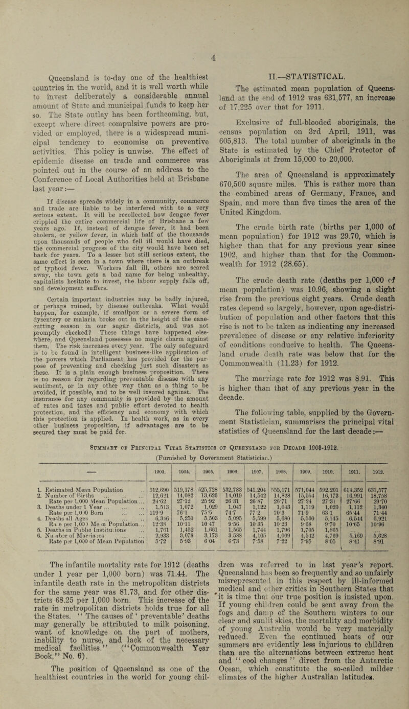 Queensland is to-day one of the healthiest countries in the world, and it is well worth while to invest deliberately a considerable annual amount of State and municipal funds to keep her so. The State outlay has been forthcoming, but, except where direct compulsive powers are pro¬ vided or employed, there is a widespread muni¬ cipal tendency to economise on preventive activities. This policy is unwise. The effect of epidemic disease on trade and commerce was pointed out in the course of an address to the Conference of Local Authorities held at Brisbane last year:— If disease spreads widely in a community, commerce and trade are liable to be interfered with to a very serious extent. It will be recollected how dengue fever crippled the entire commercial life of Brisbane a few years ago. If, instead of dengue fever, it had been cholera, or yellow fever, in which half of the thousands upon thousands of people who fell ill would have died, the commercial progress of the city would have been set back for years. To a lesser but still serious extent, the same effect is seen in a town where there is an outbreak of typhoid fever. Workers fall ill, others are scared away, the town gets a bad name for being unhealthy, capitalists hesitate to invest, the labour supply falls off, and development suffers. Certain important industries may be badly injured, or perhaps ruined, by disease outbreaks. What would happen, for example, if smallpox or a severe form of dysentery or malaria broke out in the height of the cane- cutting season in our sugar districts, and was not promptly cheeked? These things have happened else¬ where, and Queensland possesses no magic charm against them. The risk increases every year. The only safeguard is to be found in intelligent business-like application of the powers which Parliament has provided for the pur¬ pose of preventing and checking just such disasters as these. It is a plain enough business proposition. There is no reason for regarding preventable disease with any sentiment, or in any other way than as a thing to be avoided, if possible, and to be well insured against. The insurance for any community is provided by the amount of rates and taxes and public effort devoted to health protection, and the efficiency and economy with which this protection is applied. In health work, as in every other business proposition, if advantages are to be secured they must be paid for. II.—STATISTICAL. The estimated mean population of Queens¬ land at the end of 1912 was 631,577, an increase of 17,225 over that for 1911. Exclusive of full-blooded aboriginals, the census population on 3rd April, 1911, was 605,813. The total number of aboriginals in the State is estimated by the Chief Protector of Aboriginals at from 15,000 to 20,000. The area of Queensland is approximately 670,500 square miles. This is rather more than the combined areas of Germany, France, and Spain, and more than five times the area of the United Kingdom. The crude birth rate (births per 1,000 of mean population) for 1912 was 29.70, which is higher than that for any previous year since 1902, and higher than that for the Common¬ wealth for 1912 (28.65). The crude death rate (deaths per 1,000 of mean population) was 10.96, showing a slight rise from the previous eight years. Crude death rates depend so largely, however, upon age-distri¬ bution of population and other factors that this rise is not to be taken as indicating any increased prevalence of disease or any relative inferiority of conditions conducive to health. The Queens¬ land crude death rate was below that for the Commonwealth (11.23) for 1912. % The marriage rate for 1912 was 8.91. This is higher than that of any previous year in the decade. The following table, supplied by the Govern¬ ment Statistician, summarises the principal vital statistics of Queensland for the last decade:— Summary cf Principal Yital Statistics of Queensland for Decade 1203-1912. (Furnished by Government Statistician.) -— 1903. 1904. 1905. 1906. 1907. 1908. 1909. 1910. 1911. 1912. 1. Estimated Mean Population 512,690 519,178 525,728 532,783 541.204 555,171 571,044 592,201 614,352 631,577 2. Number cf Births 12,621 14,082 13,626 14,019 14,542 14,828 15,554 16,173 16,991 18,758 Rate per 1,000 Mean Population ... 24-62 27-12 25-92 26 31 26 87 26-71 27 24 27-31 27-66 29 70 3. Deaths under l Year. 1,513 1,072 1,029 1,047 1,122 1,043 1,119 1,020 1,112 1,340 Rate per 1,0)0 Born . 119-9 76-1 75-5 74 7 77'2 70-3 71-9 63 1 65-44 71-44 4. Deaths all Ages . 6,346 5,250 5.503 5,095 5,599 5,680 5,530 5,145 6,544 6,921 Ri e per 1,00) Mem Population... 12-38 10-11 10 47 9-56 10 35 10-23 9-68 970 10-65 10-96 5. Deaths in Public Institutions 1,761 1,452 1.661 1,566 1,744 1,796 1,705 1,865 6. Nil fiber of Man ia res . 2,933 3,078 3,173 3 588 4,105 4,009 4,512 4,769 5,169 5,628 Rate per 1,000 of Mean Population 5-72 5'93 6 04 6-73 7-58 7-22 7-95 8 05 8 41 8-91 The infantile mortality rate for 1912 (deaths under 1 year per 1,000 born) was 71.44. The infantile death rate in the metropolitan districts for the same year was 81.73, and for other dis¬ tricts 68.25 per 1,000 born. This increase of the rate in metropolitan districts holds true for all the States. “ The causes of ‘ preventable’ deaths may generally be attributed to milk poisoning, want of knowledge on the part of mothers, inability to nurse, and lack of the necessary medical facilities.” (“Commonwealth Year Book,” No. 6). The position of Queensland as one of the healthiest countries in the world for young chil¬ dren was referred to in last year’s report. Queensland has been so frequently and so unfairly misrepresente 1 in this respect by ill-informed medical and other critics in Southern States that it is time tha. our true position is insisted upon. If young children could be sent away from the fogs and damp of the Southern winters to our clear and sunlit skies, the mortality and morbidity of young Australia would be very materially reduced. Even the continued heats of our summers are evidently less injurious to children than are the alternations between extreme heat and “ cool changes ” direct from the Antarctic Ocean, which constitute the so-called milder climates of the higher Australian latitudes.