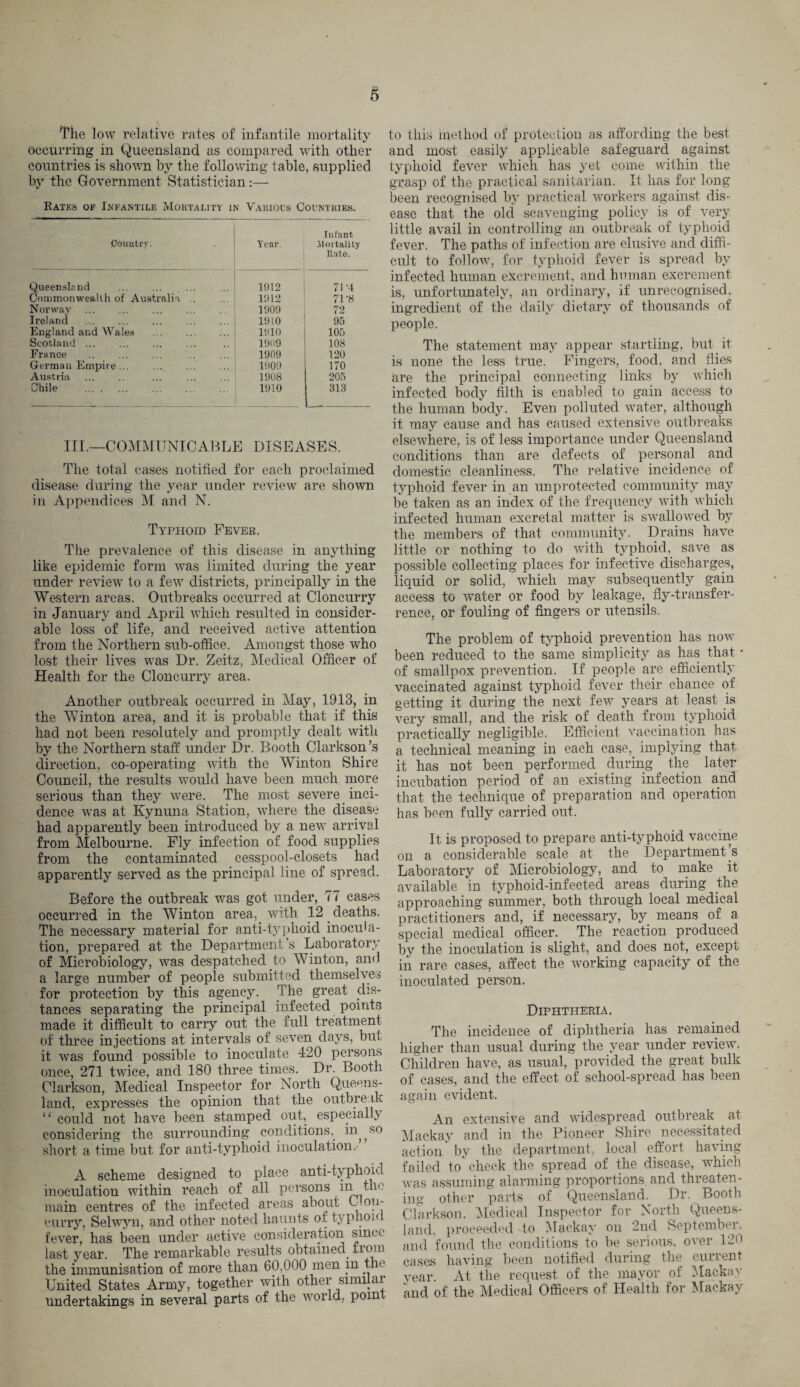 The low relative rates of infantile mortality occurring in Queensland as compared with other countries is shown by the following table, supplied by the Government Statistician:— Rates of Infantile Mortality in Various Countries. Infant Country. Year. 51 or tality Rate. Queensland . 1012 71 -t Commonwealth of Australia. 1912 71'8 Norway . 1909 72 Ireland 1910 95 England and Wales 1910 105 Scotland ... 1909 108 France . 1909 120 German Empire ... 1909 170 Austria . ... . 1908 205 Chile . 1910 313 III.—COMMUNICABLE DISEASES. The total cases notified for each proclaimed disease during the year under review are shown in Appendices M and N. Typhoid Fever. The prevalence of this disease in anything like epidemic form was limited during the year under review to a few districts, principally in the Western areas. Outbreaks occurred at Cloncurry in January and April which resulted in consider¬ able loss of life, and received active attention from the Northern sub-office. Amongst those who lost their lives was Dr. Zeitz, Medical Officer of Health for the Cloncurry area. Another outbreak occurred in May, 1913, in the Winton area, and it is probable that if this had not been resolutely and promptly dealt with by the Northern staff under Dr. Booth Clarkson’s direction, co-operating with the Winton Shire Council, the results would have been much more serious than they were. The most severe inci¬ dence was at Kynuna Station, where the disease had apparently been introduced by a new arrival from Melbourne. Fly infection of food supplies from the contaminated cesspool-closets had apparently served as the principal line of spread. Before the outbreak was got under, 77 cases occurred in the Winton area, with 12 deaths. The necessary material for anti-typhoid inocula¬ tion, prepared at the Department’s Laboratory of Microbiology, was despatched to Winton, and a large number of people submitted themselves for protection by this agency. The great dis¬ tances separating the principal infected points made it difficult to carry out the full treatment of three injections at intervals of seven days, but it was found possible to inoculate 420 persons once, 271 twice, and 180 three times. Dr. Booth Clarkson, Medical Inspector for North Queens¬ land, expresses the opinion that the outbreak “ could not have been stamped out, especially considering the surrounding conditions, in^s0 short a time but for anti-typhoid inoculation. A scheme designed to place anti-typhoid inoculation within reach of all persons in the main centres of the infected areas about C ou- curry, Selwyn, and other noted haunts of typhoid fever, has been under active consideration sim c last year. The remarkable results obtained from the immunisation of more than 60,000 men m the United States Army, together with other similar Undertakings in several parts of the world, point to this method of protection as affording the best and most easily applicable safeguard against typhoid fever which has yet come within the grasp of the practical sanitarian. It has for long been recognised by practical workers against dis¬ ease that the old scavenging policy is of very little avail in controlling an outbreak of typhoid fever. The paths of infection are elusive and diffi¬ cult to follow, for typhoid fever is spread by infected human excrement, and human excrement is, unfortunately, an ordinary, if unrecognised, ingredient of the daily dietary of thousands of people. The statement may appear startling, but it is none the less true. Fingers, food, and flies are the principal connecting links by which infected body filth is enabled to gain access to the human body. Even polluted water, although it may cause and has caused extensive outbreaks elsewhere, is of less importance under Queensland conditions than are defects of personal and domestic cleanliness. The relative incidence of typhoid fever in an unprotected community may be taken as an index of the frequency with which infected human excretal matter is swallowed by the members of that community. Drains have little or nothing to do with typhoid, save as possible collecting places for infective discharges, liquid or solid, which may subsequently gain access to water or food by leakage, fly-transfer- rence, or fouling of fingers or utensils. The problem of typhoid prevention has now been reduced to the same simplicity as has that * of smallpox prevention. If people are efficiently vaccinated against typhoid fever their chance of getting it during the next few years at least is very small, and the risk of death from typhoid practically negligible. Efficient vaccination has a technical meaning in each case,, implying that it has not been performed during ^ the later incubation period of an existing infection and that the technique of preparation and operation has been fully carried out. It is proposed to prepare anti-typhoid vaccine on a considerable scale at the Departments Laboratory of Microbiology, and to make it available in typhoid-infected areas during the approaching summer, both through local medical practitioners and, if necessary, by means of a special medical officer. The reaction produced by the inoculation is slight, and does not, except in rare cases, affect the working capacity of the inoculated person. Diphtheria. The incidence of diphtheria has remained higher than usual during the year under review. Children have, as usual, provided the great bulk of cases, and the effect of school-spread has been again evident. An extensive and widespread outbreak at Mackay and in the Pioneer Shire necessitated action' by the department, local effort having failed to’ check the spread of the disease, which was assuming alarming proportions and threaten¬ ing other parts of Queensland. Dr. Booth Clarkson. Medical Inspector for North Queens¬ land. proceeded to Mackay on 2nd September, and found the conditions to be serious, over 12<> cases having been notified during the current year. At the request of the mayor of Mackay and of the Medical Officers of Health for Mackay