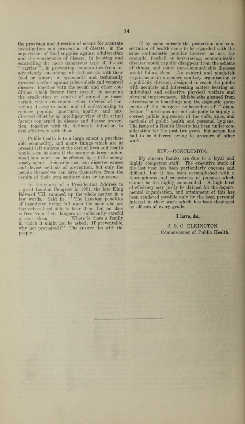 the provision and direction of means for accurate investigation and prevention of disease; in the supervision of food supplies against adulteration and the conveyance of disease; in locating and controlling the more dangerous type of disease ‘ ‘ carrier ”; in preventing communities from in¬ advertently consuming infected excreta with their food or water; in systematic and technically directed warfare against tuberculosis and venereal diseases, together with the social and other con¬ ditions which favour their spread; in securing the eradication or control of animal or insect vermin which are capable when infected of con¬ veying disease to man; and of endeavouring to replace popular ignorance, apathy, and mis¬ directed effort by an intelligent view of the actual factors concerned in disease and disease preven¬ tion, together with the deliberate intention to deal effectively with them. Public health is to a large extent a purchas¬ able commodity, and many things which are at present left undone at the cost of lives and health would soon be done if the people at large under¬ stood how much can be effected by a little money wisely spent. Scientific men can discover causes and devise methods of prevention, but only the people themselves can save themselves from the results of their own sanitary sins or ignorance. In the course of a Presidential Address to a great London Congress in 1901, the late King Edward VII. summed up the whole matter in a few words. Said he: “ The heaviest penalties of insanitary living fall upon the poor who are themselves least able to bear them, but no class is free from their dangers or sufficiently careful to avert them. . . . Where is there a family in which it might not be asked: If preventable, why not prevented?’’ The answer lies with the people. If by some miracle the protection and con¬ servation of health came to be regarded with the same enthusiastic popular interest as are, for example, football or horseracing, communicable diseases would rapidly disappear from the scheme of things, and many non-communicable diseases would follow them. An evident and much-felt requirement in a modern sanitary organisation is a publicity division, designed to reach the public with accurate and interesting matter bearing on individual and collective physical welfare and physical improvement. Shibboleths gleaned from advertisement hoardings and the dogmatic state¬ ments of the energetic ambassadors of “ disin¬ fectant ” nostrums are not adequate to supply a correct public impression of the ends, aims, and methods of public health and personal hygiene. The issue of a Health Gazette has been under con¬ sideration for the past two years, but action has had to be deferred owing to pressure of other work. XIV.—CONCLUSION. My sincere thanks are due to a loyal and highly competent staff. The executive work of the last year has been particularly onerous and difficult, but it has been accomplished with a thoroughness and earnestness of purpose which cannot be too highly commended. A high level of efficiency may justly be claimed for the depart¬ mental organisation, and attainment of this has been rendered possible only by the keen personal interest in their work which has been displayed by officers of every grade. I have, &c., J. S. C. ELKINGTON, Commissioner of Public Health.