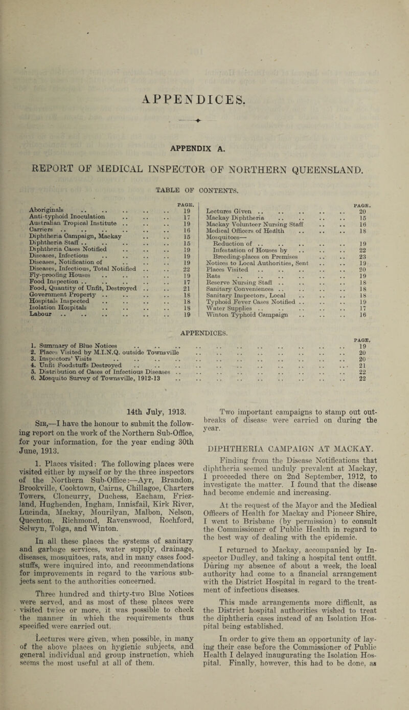 APPENDICES APPENDIX A. REPORT OF MEDICAL INSPECTOR OF NORTHERN QUEENSLAND. TABLE OF CONTENTS. PAGE. PAGE. Aboriginals 19 Lectures Given .. 20 Anti-typhoid Inoculation 17 Mackay Diphtheria 15 Australian Tropical Institute .. 19 Mackay Volunteer Nursing Staff 16 Carriers 16 Medical Officers of Health 18 Diphtheria Campaign, Mackay 16 Mosquitoes— Diphtheria Staff .. 16 Reduction of .. 19 Diphtheria Cases Notified 19 Infestation of Houses by 22 Diseases, Infectious 19 Breeding-places on Premises 23 Diseases, Notification of 19 Notices to Local Authorities, Sent 19 Diseases, Infectious, Total Notified 22 Places Visited 20 Fly-proofing Houses 19 Rats 19 Food Inspection .. 17 Reserve Nursing Staff .. 18 Food, Quantity of Unfit, Destroyed 21 Sanitary Conveniences 18 Government Property .. 18 Sanitary Inspectors, Local 18 Hospitals Inspected 18 Typhoid Fever Cases Notified . . 19 Isolation Hospitals 18 Water Supplies .. 17 Labour 19 Winton Typhoid Campaign 16 APPENDICES. PAGE. 1. Summary of Blue Notices • • • • • • •• •• . 19 2. Places Visited by M.I.N.Q. outside Townsville • •• •• •• • • •• 20 3. Inspectors’ Visits • • • • • • •• •• •• •• •• 20 4. Unfit Foodstuffs Destroyed • • • • • • •• •• •• •• •• . . , 21 5. Distribution of Cases of Infectious Diseases . . 22 6. Mosquito Survey of Townsville, 1912-13 22 14th July, 1913. Sir,—I have the honour to submit the follow¬ ing report on the work of the Northern Sub-Office, for your information, for the year ending 30th June, 1913. 1. Places visited: The following places were visited either by myself or by the three inspectors of the Northern Sub-Office:—Ayr, Brandon, Brookville, Cooktown, Cairns, Chillagoe, Charters Towers, Cloncurry, Duchess, Eacham, Friez- land, Ilughenden, Ingham, Innisfail, Kirk River, Lucinda, Mackay, Mourilyan, Malbon, Nelson, Queenton, Richmond, Ravenswood, Rochford, Selwyn, Tolga, and Winton. In all these places the systems of sanitary and garbage services, water supply, drainage, diseases, mosquitoes, rats, and in many cases food¬ stuffs, were inquired into, and recommendations for improvements in regard to the various sub¬ jects sent to the authorities concerned. Three hundred and thirty-two Blue Notices were served, and as most of these places were • visited twice or more, it was possible to check the manner in which the requirements thus specified were carried out. Lectures were given, when possible, in many of the above places on hygienic subjects, and general individual and group instruction, which seems the most useful at all of them. Two important campaigns to stamp out out¬ breaks of disease were carried on during the year. DIPHTHERIA CAMPAIGN AT MACKAY. Finding from the Disease Notifications that diphtheria seemed unduly prevalent at Mackay, I proceeded there on 2nd September, 1912, to investigate the matter. I found that the disease had become endemic and increasing. At the request of the Mayor and the Medical Officers of Health for Mackay and Pioneer Shire, I went to Brisbane (by permission) to consult the Commissioner of Public Health in regard to the best way of dealing with the epidemic. I returned to Mackay, accompanied by In¬ spector Dudley, and taking a hospital tent outfit. During my absence of about a week, the local authority had come to a financial arrangement with the District Hospital in regard to the treat¬ ment of infectious diseases. This made arrangements more difficult, as the District hospital authorities wished to treat the diphtheria cases instead of an Isolation Hos¬ pital being established. In order to give them an opportunity of lay¬ ing their case before the Commissioner of Public Health I delayed inaugurating the Isolation Hos¬ pital. Finally, however, this had to be done, as