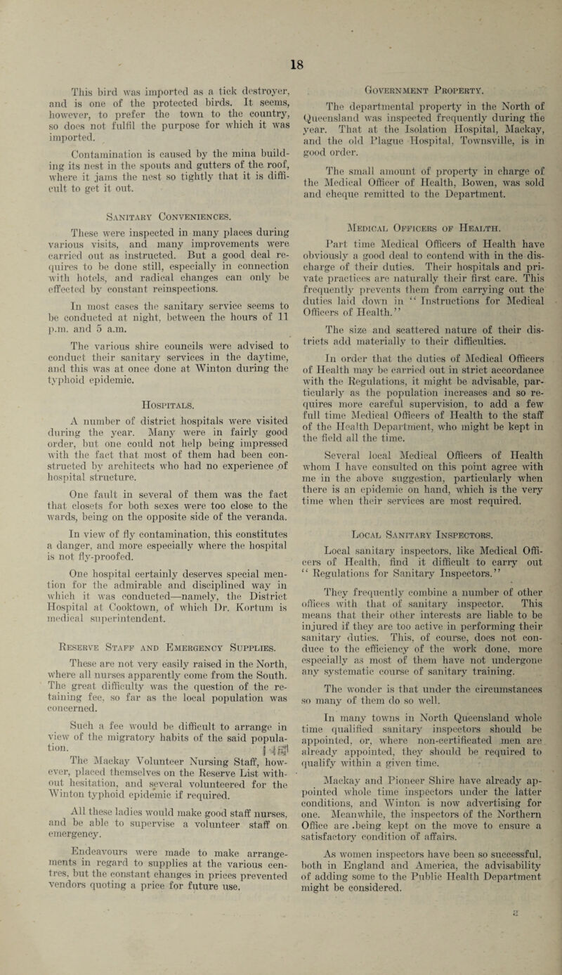 This bird was imported as a tick destroyer, and is one of the protected birds. It seems, however, to prefer the town to the country, so does not fulfil the purpose for which it was imported. Contamination is caused by the mina build¬ ing its nest in the spouts and gutters of the roof, where it jams the nest so tightly that it is diffi¬ cult to get it out. Sanitary Conveniences. These were inspected in many places during various visits, and many improvements were carried out as instructed. But a good deal re¬ quires to be done still, especially in connection with hotels, and radical changes can only be effected by constant reinspections. In most cases the sanitary service seems to be conducted at night, between the hours of 11 p.m. and 5 a.m. The various shire councils were advised to conduct their sanitary services in the daytime, and this was at once done at Winton during the typhoid epidemic. Hospitals. A number of district hospitals were visited during the year. Many wrere in fairly good order, but one could not help being impressed with the fact that most of them had been con¬ structed by architects who had no experience of hospital structure. One fault in several of them was the fact that closets for both sexes were too close to the wards, being on the opposite side of the veranda. In view of fly contamination, this constitutes a danger, and more especially where the hospital is not fly-proofed. One hospital certainly deserves special men¬ tion for the admirable and disciplined way in which it was conducted—namely, the District Hospital at Cooktown, of which Dr. Kortum is medical superintendent. Reserve Staff and Emergency Supplies. These are not very easily raised in the North, where all nurses apparently come from the South. The great difficulty was the question of the re¬ taining fee, so far as the local population was concerned. Such a fee would be difficult to arrange in view of the migratory habits of the said popula¬ te011- _ HIS* The Mackay Volunteer Nursing Staff, how¬ ever, placed themselves on the Reserve List with¬ out hesitation, and several volunteered for the Winton typhoid epidemic if required. All these ladies would make good staff nurses, and be able to supervise a volunteer staff on emergency. Endeavours were made to make arrange¬ ments in regard to supplies at the various cen¬ tres, but the constant changes in prices prevented vendors quoting a price for future use. Government Property. The departmental property in the North of Queensland Avas inspected frequently during the year. That at the Isolation Hospital, Mackay, and the old Plague Hospital, ToAvnsville, is in good order. The small amount of property in charge of the Medical Officer of Health, Bowen, was sold and cheque remitted to the Department. Medical Officers of Health. Part time Medical Officers of Health have obviously a good deal to contend wTith in the dis¬ charge of their duties. Their hospitals and pri¬ vate practices are naturally their first care. This frequently prevents them from carrying out the duties laid doAA'n in “ Instructions for Medical Officers of Health.” The size and scattered nature of their dis¬ tricts add materially to their difficulties. In order that the duties of Medical Officers of Health may be carried out in strict accordance with the Regulations, it might be advisable, par¬ ticularly as the population increases and so re¬ quires more careful supervision, to add a few full time Medical Officers of Health to the staff of the Health Department, who might be kept in the field all the time. SeAreral local Medical Officers of Health whom I have consulted on this point agree Avith me in the above suggestion, particularly when there is an epidemic on hand, which is the very time when their services are most required. Local Sanitary Inspectors. Local sanitary inspectors, like Medical Offi¬ cers of Health, find it difficult to carry out “ Regulations for Sanitary Inspectors.” They frequently combine a number of other offices Avith that of sanitary inspector. This means that their other interests are liable to be injured if they are too active in performing their sanitary duties. This, of course, does not con¬ duce to the efficiency of the work done, more especially as most of them have not undergone any systematic course of sanitary training. The wonder is that under the circumstances so many of them do so well. In many toAvns in North Queensland whole time qualified sanitary inspectors should be appointed, or, where non-certificated men are already appointed, they should be required to qualify within a given time. Mackay and Pioneer Shire have already ap¬ pointed Avhole time inspectors under the latter conditions, and Winton is now advertising for one. Meanwhile, the inspectors of the Northern Office are .being kept on the move to ensure a satisfactory condition of affairs. As Avomen inspectors have been so successful, both in England and America, the advisability of adding some to the Public Health Department might be considered.