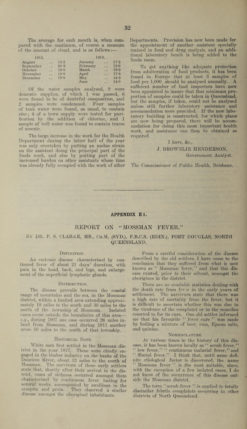The average for each month is, when com¬ pared with the maximum, of course a measure of the amount of cloud, and is as follows:— 1912. 1913. August .. 18-2 January 17-3 September . 20-9 February 15-0 October .. 18-6 March 193 November .. 18-9 April 17-6 December .. 19-8 May 14-5 June 14-0 Of the water samples analysed, 9 were domestic supplies, of which 1 was passed, 6 were found to be of doubtful composition, and 2 samples were condemned. Four samples of tank water were found, as usual, to contain zinc; 4 of a town supply were tested for puri¬ fication by the addition of chlorine, and 1 sample of well water was found to contain traces of arsenic. The large increase in the work for the Health Department during the latter half of the year was only overtaken by putting an undue strain on the assistant doing the principal part of the foods work, and also by putting part of the increased burden on other assistants whose time was already fully occupied with the work of other Departments. Provision has now been made for the appointment of another assistant specially trained in food and drug analysis, and an addi¬ tional laboratory bench is being added to the foods room. To get anything like adequate protection from adulteration of food products, it has been found in Europe that at least 3 samples of food per 1,000 should be analysed annually. A sufficient number of food inspectors have now been appointed to insure that that minimum pro¬ portion of samples could be taken in Queensland, but the samples, if taken, could not be analysed unless still further laboratory assistance and accommodation were provided. If the new labo¬ ratory building is constructed, for which plans are now being prepared, there will be accom¬ modation for doing this most important health work, and assistance can then be obtained as required. I have, &c., J. BROWNLIE HENDERSON, Government Analyst. The Commissioner of Public Health, Brisbane. APPENDIX El. REPORT ON “ MOSSMAN FEVER.” BY DR, P. S. CLARKE, MB., Ch.M. (SYD.), F.R.C.S. (EDIN.), PORT DOUGLAS, NORTH QUEENSLAND. Definition. An endemic disease characterised by con¬ tinued fever of about 21 days’ duration, with pain in the head, back, and legs, and enlarge¬ ment of the superficial lymphatic glands. Distribution. The disease prevails between the coastal range of mountains and the sea, in the Mossman district, within a limited area extending approxi¬ mately 18 miles to the south and 30 miles to the north of the township of Mossman. Isolated cases occur outside the boundaries of this area—- e.g., during 1907 one case occurred 26 miles in¬ land from Mossman, and during 1911 another arose 60 miles to the north of that township. Historical Note. A\ liite men first settled in the Mossman dis¬ trict in the year 1877. These were chiefly en¬ gaged in the timber industry on the banks of the Damtree River, about 12 miles to the north of Mossman. The survivors of these early settlers state that, shortly after their arrival in the dis¬ trict, cases of sickness occurred amongst them characterised by continuous fever lasting for several weeks, accompanied by swellings in the armpits and groin. They observed a similar disease amongst the aboriginal inhabitants. From a careful consideration of the disease described by the old settlers, I have come to the conclusion that they suffered from what is now known as “ Mossman fever, ” and that this dis¬ ease existed, prior to their advent, amongst the aborigines in the district. There are no available statistics dealing with the death rate from fever in the early years of settlement. The survivors state that there was a high rate of mortality from the fever, but it is difficult to ascertain whether this was due to the virulence of the complaint or to the remedies resorted to for its cure. One old settler informed me that his favourite “ fever cure ” was made by boiling a mixture of beer, rum, Epsom salts, and quinine. Nomenclature. At various times in the history of this dis¬ ease, it has been known locally as “ scrub fever,” “ low fever,” “ continuous malarial fever,’’and “ filarial fever.” I think that, until some defi¬ nite etiological factor is discovered, the name “ Mossman fever ” is the most suitable, since, with the exception of a few isolated cases, I do not know of the occurrence of this disease out¬ side the Mossman district. The term “scrub fever ” is applied to totally dissimilar febrile complaints occurring in other districts of North Queensland.