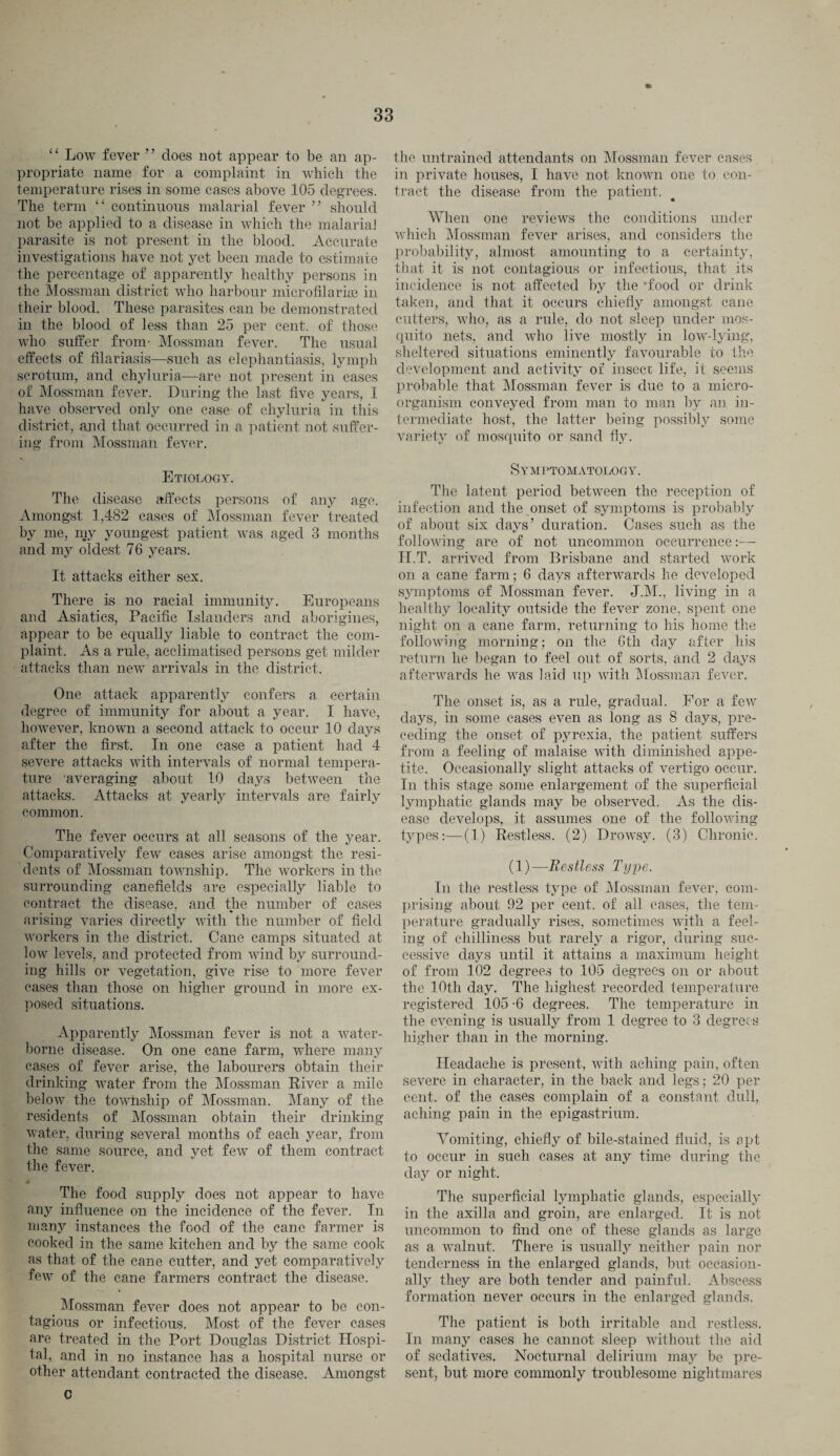 “ Low fever ” does not appear to be an ap¬ propriate name for a complaint in which the temperature rises in some cases above 105 degrees. The term “ continuous malarial fever ” should not be applied to a disease in which the malarial parasite is not present in the blood. Accurate investigations have not yet been made to estimate the percentage of apparently healthy persons in the Mossman district who harbour microfilaria} in their blood. These parasites can be demonstrated in the blood of less than 25 per cent, of those who suffer from- Mossman fever. The usual effects of filariasis—such as elephantiasis, lymph scrotum, and chyluria—are not present in cases of Mossman fever. During the last five years, 1 have observed only one case of chyluria in this district, and that occurred in a patient not suffer¬ ing from Mossman fever. Etiology. The disease affects persons of any age. Amongst 1,482 cases of Mossman fever treated by me, my youngest patient was aged 3 months and my oldest 76 years. It attacks either sex. There is no racial immunity. Europeans and Asiatics, Pacific Islanders and aborigines, appear to be equally liable to contract the com¬ plaint. As a rule, acclimatised persons get milder attacks than new arrivals in the district. One attack apparently confers a certain degree of immunity for about a year. I have, however, known a second attack to occur 10 days after the first. In one case a patient had 4 severe attacks with intervals of normal tempera¬ ture averaging about 10 days between the attacks. Attacks at yearly intervals are fairly common. The fever occurs at all seasons of the year. Comparatively few cases arise amongst the resi¬ dents of Mossman township. The workers in the surrounding canefields are especially liable to contract the disease, and the number of cases arising varies directly with the number of field workers in the district. Cane camps situated at low levels, and protected from wind by surround¬ ing hills or vegetation, give rise to more fever cases than those on higher ground in more ex¬ posed situations. Apparently Mossman fever is not a water¬ borne disease. On one cane farm, where many cases of fever arise, the labourers obtain their drinking water from the Mossman River a mile below the towhsliip of Mossman. Many of the residents of Mossman obtain their drinking water, during several months of each year, from the same source, and yet few of them contract the fever. The food supply does not appear to have any influence on the incidence of the fever. In many instances the food of the cane farmer is cooked in the same kitchen and by the same cook as that of the cane cutter, and yet comparatively few of the cane farmers contract the disease. Mossman fever does not appear to be con¬ tagious or infectious. Most of the fever cases are treated in the Port Douglas District Hospi¬ tal, and in no instance has a hospital nurse or other attendant contracted the disease. Amongst c the untrained attendants on Mossman fever cases in private houses, I have not known one to con¬ tract the disease from the patient. When one reviews the conditions under which Mossman fever arises, and considers the probability, almost amounting to a certainty, that it is not contagious or infectious, that its incidence is not affected by the food or drink taken, and that it occurs chiefly amongst cane cutters, who, as a rule, do not sleep under mos¬ quito nets, and who live mostly in low-lying, sheltered situations eminently favourable to the development and activity of insect life, it seems probable that Mossman fever is due to a micro¬ organism conveyed from man to man by an in¬ termediate host, the latter being possibly some variety of mosquito or sand fly. Symptomatology. The latent period between the reception of infection and the^onset of symptoms is probably of about six days’ duration. Cases such as the following are of not uncommon occurrence:— H.T. arrived from Brisbane and started work on a cane farm; 6 days afterwards he developed symptoms of Mossman fever. J.M., living in a healthy locality outside the fever zone, spent one night on a cane farm, returning to his home the following morning; on the 6th day after his return he began to feel out of sorts, and 2 days afterwards he was laid up with Mossman fever. The onset is, as a rule, gradual. For a few days, in some cases even as long as 8 days, pre¬ ceding the onset of pyrexia, the patient suffers from a feeling of malaise with diminished appe¬ tite. Occasionally slight attacks of vertigo occur. In this stage some enlargement of the superficial lymphatic glands may be observed. As the dis¬ ease develops, it assumes one of the following types:—(1) Restless. (2) Drowsy. (3) Chronic. (1)—Restless Type. In the restless type of Mossman fever, com¬ prising about 92 per cent, of all cases, the tem¬ perature gradually rises, sometimes with a feel¬ ing of chilliness but rarely a rigor, during suc¬ cessive days until it attains a maximum height of from 102 degrees to 105 degrees on or about the 10th day. The highest recorded temperature registered 105 -6 degrees. The temperature in the evening is usually from 1 degree to 3 degrees higher than in the morning. Headache is present, with aching pain, often severe in character, in the back and legs; 20 per cent, of the cases complain of a constant dull, aching pain in the epigastrium. Vomiting, chiefly of bile-stained fluid, is apt to occur in such cases at any time during the day or night. The superficial lymphatic glands, especially in the axilla and groin, are enlarged. It is not uncommon to find one of these glands as large as a walnut. There is usually neither pain nor tenderness in the enlarged glands, but occasion¬ ally they are both tender and painful. Abscess formation never occurs in the enlarged glands. The patient is both irritable and restless. In many cases he cannot sleep without the aid of sedatives. Nocturnal delirium may be pre¬ sent, but more commonly troublesome nightmares