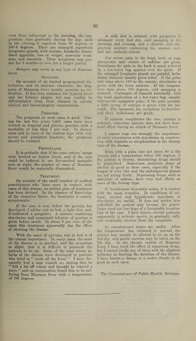 even from subnormal in the morning, the tem¬ perature rises gradually during the day, until in the evening it registers from 99 degrees to 100-6 degrees. There are enlarged superficial lymphatic glands, with malaise, headache, dimin¬ ished appetitie, loss of weight, muscular weak¬ ness, and insomnia. These symptoms may per¬ sist for 3 months or even for a longer period. Relapses may occur in any type ot' Mossman fever. Diagnosis. On account of its limited geographical dis¬ tribution and its endemic character, the diag¬ nosis of Mossman fever usually presents no dif¬ ficulties. It has been mistaken for typhoid fever and for bubonic plague, but may readily be differentiated from these diseases by careful clinical and bacteriological examinations. . • —'i Prognosis. The. prognosis in most cases is good. Dur¬ ing the last live years 1,482 cases have been treated in hospital and private practice with a mortality of less than 1 per cent. In drowsy cases and in cases of the restless type with very severe and persistent headache, the prognosis should be guarded. Prophylaxis. It is probable that if the cane cutters’ camps were located on higher levels, and if the men could be induced to use fine-meshed mosquito nets at night, the number of cases of Mossman fever would be materially diminished. Treatment. On account of the small number of medical practitioners who have come in contact with cases of this disease, no settled plan of treatment has been devised. In the absence of knowledge of the causative factor, the treatment is mainly symptomatic. If the case is seen before the pyrexia has developed, I advise rest in bed, a light diet, and, if indicated, a purgative. A mixture containing strychnine and compound infusion of gentian is given before meals. In about 8 per cent, of the cases this treatment apparently has the effect of aborting the disease. With the onset of pyrexia, rest in bed is of the utmost importance. In many cases, the onset of the disease is so gradual, and the symptoms so slight, that it is difficult to persuade the patients to lie up. Some of the most severe at¬ tacks of the disease have developed in patients who tried to “ work off the fever.” I have fre¬ quently had a man consult me stating that he “ felt a bit off colour and thought he wanted a tonic,” and on examination found him to be suf¬ fering from Mossman fever with a temperature of 101 degrees. A milk diet is ordered, with purgation it necessary every 2nd day, cold sponging in the morning and evening, and a diuretic and dia¬ phoretic mixture containing liq. ammon. acet. and spr. aetheris nitrosi. For severe pain in the head, back, or legs, phenacetin and citrate of caffeine are given. Sometimes the pain in the back is much relieved by a hot-water bag applied over the spine. If the enlarged lymphatic glands are painful, bella¬ donna liniment usually gives relief. If the pulse rate rises above 110 to the minute, strychnine is given with the fever mixture. If the tempera¬ ture rises above 103 degrees, cold sponging is ordered. Carbonate of bismuth internally, with the local application of a hot-water bag, usually relieves the epigastric pain; if the pain persists, a little syrup of codeina is given with the bis¬ muth. For insomnia, liq. morphinte hydrochlor. and tinct. belladonna are given. If malaria complicates the case, quinine is ordered; otherwise quinine does not have bene¬ ficial effect during an attack of Mossman fever. I cannot luge too strongly the importance of early stimulation with strychnine in combina¬ tion with digitalis or strophanthus in the drowsy type of the disease. Even with a pulse rate not above 80 to the minute and a temperature below 100 degrees, if the patient is drowsy, stimulating drugs should be prescribed. Sometimes moderate doses of alcohol do good in thase cases, especially if the tongue is very dry and the sudoriparous glands are not acting freely. Depressing drugs, such as salicylate of sodium, have very bad effects on cases of the drowsy type. If troublesome bronchitis arises, it is treated with the usual remedies. In conditions of col¬ lapse, alcohol and hypodermic injections of strychnine are useful. It does not matter how enfeebled the patient may become, the practi¬ tioner need not lose hope of a favourable termina¬ tion of the case. I have known several patients, apparently in articvlo mortis, to gradually rally and eventually recover from the complaint. In convalescence tonics are useful. After the temperature has returned to normal, the patient may usually be allowed to sit up on the 3rd day, and gentle exercise may be taken on the 7th day. In the chronic variety of Mossman fever, I have tried the effect of numerous drugs, but I cannot credit any of them with the slightest influence in limiting the duration of the disease. I have known a change to a cooler climate to do good in such cases. The Commissioner of Public Health, Brisbane.
