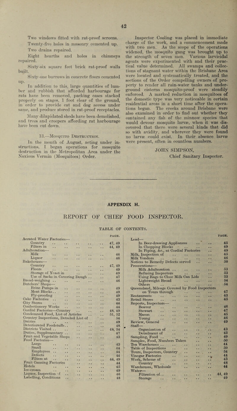 Two windows fitted with rat-proof screens. Twenty-five holes in masonry cemented np. Two drains repaired. Eight hearths and holes in chimneys repaired. Sixty-six square feet brick rat-proof walls built. Sixty-one burrows in concrete floors cemented up- In addition to this, large quantities of lum¬ ber and rubbish that afforded harbourage for rats have been removed, packing cases stacked properly on stages, 1 foot clear of the ground, in order to provide cat and dog access under same, and produce stored in rat-proof receptacles. Many dilapidated sheds have been demolished, and trees and creepers affording rat harbourage have been cut down. 13.—Mosquito Destruction. In the month of August, acting under in¬ structions, I began operations for mosquito destruction in the Metropolitan Area under the Noxious Vermin (Mosquitoes) Order. Inspector Cooling was placed in immediate charge of the work, and a commencement made with two men. As the scope of the operations widened, the mosquito gang was brought up to the strength of seven men. Various larvicidal agents were experimented with and their prac¬ tical value determined. All swamps and collec¬ tions of stagnant water within the Brisbane Area were located and systematically treated, and the sections of the Order compelling owners of pro¬ perty to render all rain-water tanks and under¬ ground cisterns mosquito-proof were steadily enforced. A marked reduction in mosquitoes of the domestic type was very noticeable in certain residential areas in a short time after the opera¬ tions began. The creeks around Brisbane were also examined in order to find out whether they contained any fish of the minnow species that would devour mosquito larvae, when it was dis¬ covered that there were several kinds that did so with avidity, and wherever they were found no larvae could exist. In their absence larvae were present, often in countless numbers. JOHN SIMPSON, Chief Sanitary Inspector. APPENDIX H. REPORT OF CHIEF FOOD INSPECTOR. TABLE OF CONTENTS. PAGE. Aerated Water Factories— Country 47, 49 Filters in 44. 49 Adulteration— Milk . 46 Liquor 46 Bakehouses— Country 47, 49 Floors 49 Storage of Yeast in 49 Use of Sacks in Covering Dough . . 47 Bread-weighing .. 46 Butchers’ Shops— Brine Pumps in 49 Meat Blocks.. 49 Fly-proofing 49 Cake Factories 43 City Stores 44 Confectionery Works 44 Cordial Factories—Country 48, 49 Condemned Food, List of Articles 51, 52 Country Inspections, Detailed List of * 54 Dairies 49 Deteriorated Foodstuffs 48 Districts Visited .. 48, 54 Duties, Supplementary 47 Fruit and Vegetable Shops 43 Food Factories— Large 43 Small 44 Employees .. 44 Defects 44 Filters at 44, 49 Fruit Canning Factories 44 Hotels 45 Ice-cream 49 Liquor, Inspection of 46 Labelling, Conditions 48 PAGE. Lead— In Beer-drawing Appliances 45 In Chopping Blocks 49 In Piping, &c., at Cordial Factories 49 Milk, Inspection of 45 Milk Vendors 46 Notices to Remedy Defects served 50 Prosecutions—- Milk Adulteration 53 Refusing Inspectors 53 Using Rags to Close Milk Can Lids 53 Lightweight Bread 54 Others 54 Queensland, Mileage Covered by Food Inspectors on Tours through 47 Restaurants 43 Retail Stores 45 Reports, Inspectors— Beaver 46 Stewart 47 Mason ... 45 Young 46 Review, General 49 Staff— Organization of 43 Detailment of 43 Sampling, Food 49 Samples, Food, Numbers Taken 50 Tea Warehouses .. 44 Table of Inspections 50 Tours, Inspectors, Country .. 54 Vinegar Factories .. 44 Work, Scheme of .. 43 Country 48 Warehouses, Wholesale .. 44 Water— Filtration of.. 44, 49 Storage 49