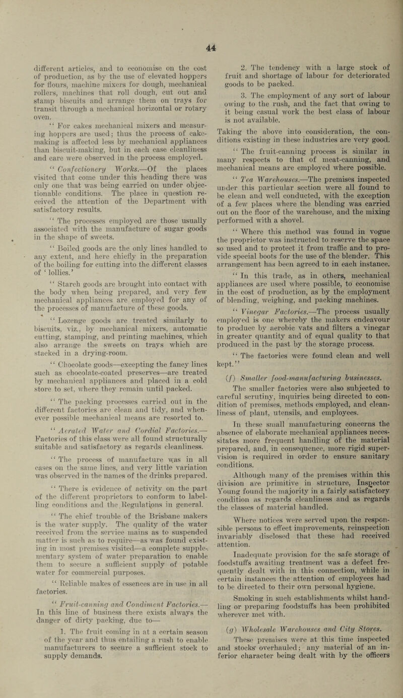 different articles, and to economise on tlie cost of production, as by the use of elevated hoppers for flours, machine mixers for dough, mechanical rollers, machines that roll dough, cut out and stamp biscuits and arrange them on trays for transit through a mechanical horizontal or rotary oven. “ For cakes mechanical mixers and measur¬ ing hoppers are used; thus the process of cake- making is affected less by mechanical appliances than biscuit-making, but in each case cleanliness and care were observed in the process employed. “ Confectionery Works.—Of the places visited that come under this heading there was only one that was being carried on under objec¬ tionable conditions. The place in question re¬ ceived the attention of the Department with satisfactory results. “ The processes employed are those usually associated with the manufacture of sugar goods in the shape of sweets. “ Boiled goods are the only lines handled to any extent, and here chiefly in the preparation of the boiling for cutting into the different classes of ‘ lollies. ’ “ Starch goods are brought into contact with the body when being prepared, and very few mechanical appliances are employed for any of the processes of manufacture of these goods. * “ Lozenge goods are treated similarly to biscuits, viz., by mechanical mixers, automatic cutting, stamping, and printing machines, which also arrange the sweets on trays which are stacked in a drying-room. ‘ ‘ Chocolate goods—excepting the fancy lines such as chocolate-coated preserves—are treated by mechanical appliances and placed in a cold store to set, where they remain until packed. “ The packing processes carried out in the different factories are clean and tidy, and when¬ ever possible mechanical means are resorted to. “ Aerated Water and Cordial Factories.— Factories of this class were all found structurally suitable and satisfactory as regards cleanliness. i£ The process of manufacture A-vas in all cases on the same lines, and very little variation was observed in the names of the drinks prepared. “ There is evidence of activity on the part of the different proprietors to conform to label¬ ling conditions and the Regulations in general. “ The chief trouble of the Brisbane makers is the water supply. The quality of the water received from the service mains as to suspended matter is such as to require—as was found exist¬ ing in most premises visited—a complete supple¬ mentary system of water preparation to enable them to secure a sufficient supply of potable water for commercial purposes. “ Reliable makes of essences are in use in all factories. “ Fruit-canning and Condiment Factories.— In this line of business there exists always the danger of dirty packing, due to— 1. The fruit coming in at a certain season of the year and thus entailing a rush to enable manufacturers to secure a sufficient stock to supply demands. 2. The tendency with a large stock of fruit and shortage of labour for deteriorated goods to be packed. 3. The employment of any sort of labour owing to the rush, and the fact that owing to it being casual work the best class of labour is not available. Taking the above into consideration, the con¬ ditions existing in these industries are very good. “ The fruit-canning process is similar in many respects to that of meat-canning, and mechanical means are employed where possible. “ Tea Warehouses.—The premises inspected under this particular section were all found to be clean and well conducted, with the exception of a few places where the blending was carried out on the floor of the warehouse, and the mixing performed with a shovel. “ Where this method was found in vogue the proprietor was instructed to reserve the space so used and to protect it from traffic and to pro¬ vide special boots for the use of the blender. This arrangement has been agreed to in each instance. “ In this trade, as in others, mechanical appliances are used where possible, to economise in the cost of production, as by the employment of blending, weighing, and packing machines. “ Vinegar Factories.—The process usually employed is one whereby the makers endeavour to produce by aerobic vats and filters a vinegar in greater quantity and of equal quality to that produced in the past by the storage process. “ The factories were found clean and well kept. ’ ’ (/) Smaller food-manufacturing businesses. The smaller factories were also subjected to careful scrutiny, inquiries being directed to con¬ dition of premises, methods employed, and clean¬ liness of plant, utensils, and employees. In these small manufacturing concerns the absence of elaborate mechanical appliances neces¬ sitates more frequent handling of the material prepared, and, in consequence, more rigid super¬ vision is required in order to ensure sanitary conditions. Although many of the premises within this division are primitive in structure, Inspector Young found the majority in a fairly satisfactory condition as regards cleanliness and as regards tlie classes of material handled. Where notices were served upon the respon¬ sible persons to effect improvements, reinspection invariably disclosed that these had received attention. Inadequate provision for the safe storage of foodstuffs awaiting treatment was a defect fre¬ quently dealt with in this connection, while in certain instances the attention of employees had to be directed to their own personal hygiene. Smoking in such establishments whilst hand¬ ling or preparing foodstuffs has been prohibited wherever met with. (g) Wholesale Warehouses and City Stores. These premises were at this time inspected and stocks' overhauled; any material of an in¬ ferior character being dealt with by the officers