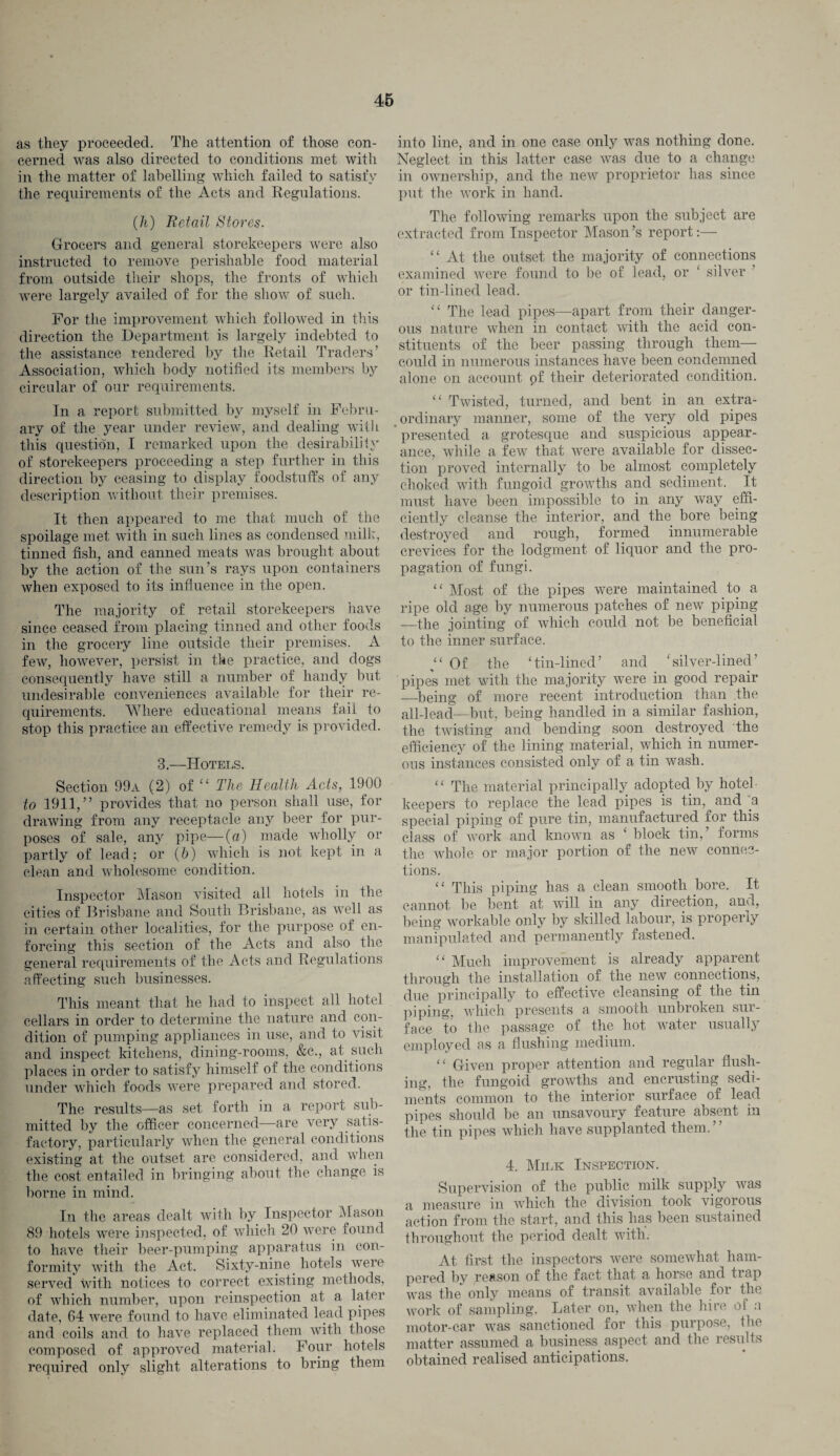 as they proceeded. The attention of those con¬ cerned was also directed to conditions met with in the matter of labelling which failed to satisfy the requirements of the Acts and Regulations. (h) Retail Stores. Grocers and general storekeepers were also instructed to remove perishable food material from outside their shops, the fronts of which were largely availed of for the show of such. For the improvement which followed in this direction the Department is largely indebted to the assistance rendered by the Retail Traders’ Association, which body notified its members by circular of our requirements. In a report submitted by myself in Febru¬ ary of the year under review, and dealing with this question, I remarked upon the desirability of storekeepers proceeding a step further in this direction by ceasing to display foodstuffs of any description without their premises. It then appeared to me that much of the spoilage met with in such lines as condensed milk, tinned fish, and canned meats was brought about by the action of the sun’s rays upon containers when exposed to its influence in the open. The majority of retail storekeepers have since ceased from placing tinned and other foods in the grocery line outside their premises. A few, however, persist in the practice, and dogs consequently have still a number of handy but undesirable conveniences available for their re¬ quirements. Where educational means fail to stop this practice an effective remedy is provided. 3.—Hotels. Section 99a (2) of “ The Health Acts, 1900 to 1911,” provides that no person shall use, for drawing from any receptacle any beer for pur¬ poses of sale, any pipe—(a) made wholly or partly of lead; or (5) which is not kept in a clean and wholesome condition. Inspector Mason visited all hotels in the cities of Brisbane and South Brisbane, as well as in certain other localities, for the purpose of en¬ forcing this section of the Acts and also the general requirements of the Acts and Regulations affecting such businesses. This meant that he had to inspect all hotel cellars in order to determine the nature and con¬ dition of pumping appliances in use, and to visit and inspect kitchens, dining-rooms, &c., at such places in order to satisfy himself of the conditions under which foods were prepared and stored. The results—as set forth in a report sub¬ mitted by the officer concerned—are very satis¬ factory, particularly when the general conditions existing at the outset are considered, and when the cost entailed in bringing about the change is borne in mind. In the areas dealt with by Inspector Mason 89 hotels were inspected, of which 20 were found to have their beer-pumping apparatus in con¬ formity with the Act. Sixty-nine hotels were served with notices to correct existing methods, of which number, upon reinspection at a later date, 64 were found to have eliminated lead pipes and coils and to have replaced them with those composed of approved material. Four hotels required only slight alterations to bring them into line, and in one case only was nothing done. Neglect in this latter case was due to a change in ownership, and the new proprietor has since put the work in hand. The following remarks upon the subject are extracted from Inspector Mason’s report:— “ At the outset the majority of connections examined were found to be of lead, or ‘ silver or tin-lined lead. “ The lead pipes—apart from their danger¬ ous nature when in contact with the acid con¬ stituents of the beer passing through them— could in numerous instances have been condemned alone on account of their deteriorated condition. “ Twisted, turned, and bent in an extra¬ ordinary manner, some of the very old pipes presented a grotesque and suspicious appear¬ ance, while a few that were available for dissec¬ tion proved internally to be almost completely choked with fungoid growths and sediment. It must have been impossible to in any way effi¬ ciently cleanse the interior, and the bore being destroyed and rough, formed innumerable crevices for the lodgment of liquor and the pro¬ pagation of fungi. “Most of the pipes were maintained to a ripe old age by numerous patches of new piping —the jointing of which could not be beneficial to the inner surface. “ Of the ‘tin-lined’ and ‘silver-lined’ pipes met with the majority were in good repair —being of more recent introduction than the all-lead—but, being handled in a similar fashion, the twisting and bending soon destroyed the efficiency of the lining material, which in numer¬ ous instances consisted only of a tin wash. “ The material principally adopted by hotel- keepers to replace the lead pipes is tin, and 'a special piping of pure tin, manufactured for this class of work and known as ‘ block tin,’ forms the whole or major portion of the new connec¬ tions. ‘ ‘ This piping has a clean smooth bore. It cannot be bent at will in any direction, and, being workable only by skilled labour, is properly manipulated and permanently fastened. “ Much improvement is already apparent through the installation of the new connections, due principally to effective cleansing of the tin piping, which presents a smooth unbroken sur¬ face to the passage of the hot water usually employed as a flushing medium. “ Given proper attention and regular flush¬ ing, the fungoid growths and encrusting sedi¬ ments common to the interior surface of lead pipes should be an unsavoury feature absent in the tin pipes which have supplanted them.” 4. Milk Inspection. Supervision of the public milk supply was a measure in which the division took vigorous action from the start, and this lias been sustained throughout the period dealt with. At first the inspectors were somewhat ham¬ pered by reason of the fact that a horse and trap was the only means of transit available for the work of sampling. Later on, when the hire of a motor-car was sanctioned for this purpose, the matter assumed a business aspect and the results obtained realised anticipations.