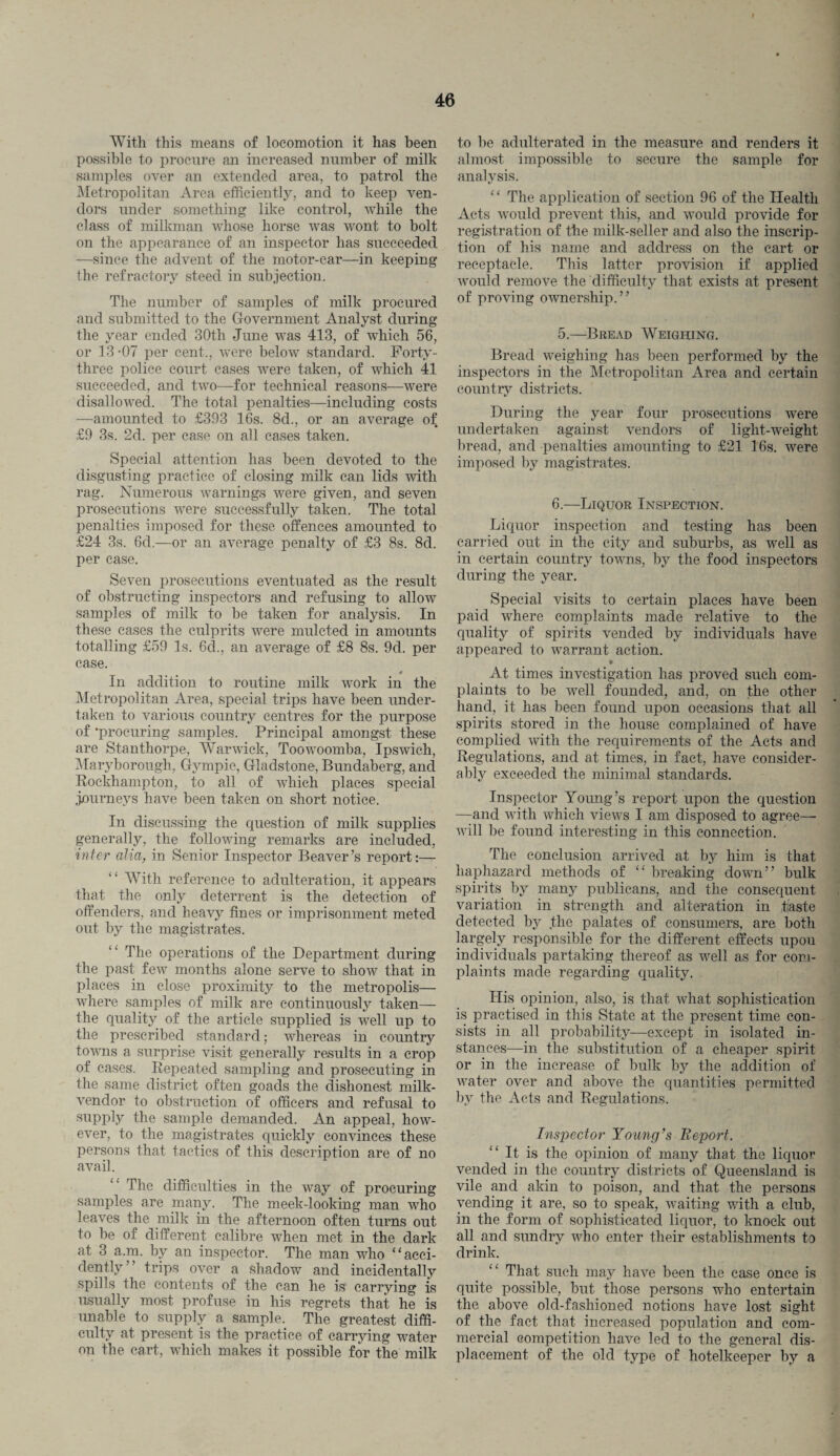With this means of locomotion it has been possible to procure an increased number of milk samples over an extended area, to patrol the Metropolitan Area, efficiently, and to keep ven¬ dors under something like control, while the class of milkman whose horse was wont to bolt on the appearance of an inspector has succeeded —since the advent of the motor-car—in keeping the refractory steed in subjection. The number of samples of milk procured and submitted to the Government Analyst during the year ended 30th June was 413, of which 56, or 13 -07 per cent., were below standard. Forty- three police court cases were taken, of which 41 succeeded, and two—for technical reasons—were disallowed. The total penalties—including costs —amounted to £393 16s. 8d., or an average of £9 3s. 2d. per case on all cases taken. Special attention has been devoted to the disgusting practice of closing milk can lids with rag. Numerous warnings were given, and seven prosecutions were successfully taken. The total penalties imposed for these offences amounted to £24 3s. 6d.—or an average penalty of £3 8s. 8d. per case. Seven prosecutions eventuated as the result of obstructing inspectors and refusing to allow samples of milk to be taken for analysis. In these cases the culprits were mulcted in amounts totalling £59 Is. 6d., an average of £8 8s. 9d. per case. * In addition to routine milk work in the Metropolitan Area, special trips have been under¬ taken to various country centres for the purpose of •procuring samples. Principal amongst these are Stanthorpe, Warwick, Toowoomba, Ipswich, Maryborough, Gympie, Gladstone, Bundaberg, and Rockhampton, to all of which places special jjourneys have been taken on short notice. In discussing the question of milk supplies generally, the following remarks are included, inter alia, in Senior Inspector Beaver’s report:— ‘ ‘ With reference to adulteration, it appears that the only deterrent is the detection of offenders, and heavy fines or imprisonment meted out by the magistrates. The operations of the Department during the past few months alone serve to show that in places in close proximity to the metropolis— where samples of milk are continuously taken— the quality of the article supplied is well up to the prescribed standard; whereas in country towns a surprise visit generally results in a crop of cases. Repeated sampling and prosecuting in the same district often goads the dishonest milk- vendor to obstruction of officers and refusal to supply the sample demanded. An appeal, how¬ ever, to the magistrates quickly convinces these persons that tactics of this description are of no avail. “ The difficulties in the way of procuring samples are many. The meek-looking man who leaves the milk in the afternoon often turns out to be of different calibre when met in the dark at 3 a.m. by an inspector. The man who “acci¬ dently” trips over a shadow and incidentally spills the contents of the can he is carrying is usually most profuse in his regrets that he is unable to supply a sample. The greatest diffi¬ culty at present is the practice of carrying water on the cart, which makes it possible for the milk to be adulterated in the measure and renders it almost impossible to secure the sample for analysis. ‘‘ The application of section 96 of the Health Acts would prevent this, and would provide for registration of the milk-seller and also the inscrip¬ tion of his name and address on the cart or receptacle. This latter provision if applied would remove the difficulty that exists at present of proving ownership.” 5.—Bread Weighing. Bread weighing has been performed by the inspectors in the Metropolitan Area and certain country districts. During the year four prosecutions were undertaken against vendors of light-weight bread, and penalties amounting to £21 16s. were imposed by magistrates. 6.—Liquor Inspection. Liquor inspection and testing has been carried out in the city and suburbs, as well as in certain country towns, by the food inspectors during the year. Special visits to certain places have been paid where complaints made relative to the quality of spirits vended by individuals have appeared to warrant action. » At times investigation has proved such com¬ plaints to be well founded, and, on the other hand, it has been found upon occasions that all spirits stored in the house complained of have complied with the requirements of the Acts and Regulations, and at times, in fact, have consider¬ ably exceeded the minimal standards. Inspector Young’s report upon the question —and with which views I am disposed to agree— will be found interesting in this connection. The conclusion arrived at by him is that haphazard methods of breaking down” bulk spirits by many publicans, and the consequent variation in strength and alteration in taste detected by the palates of consumers, are both largely responsible for the different effects upon individuals partaking thereof as well as for com¬ plaints made regarding quality. His opinion, also, is that what sophistication is practised in this State at the present time con¬ sists in all probability—except in isolated in¬ stances—in the substitution of a cheaper spirit or in the increase of bulk by the addition of water over and above the quantities permitted by the Acts and Regulations. Inspector Young’s Report. It is the opinion of many that the liquor vended in the country districts of Queensland is vile and akin to poison, and that the persons vending it are, so to speak, waiting with a club, in the form of sophisticated liquor, to knock out all and sundry who enter their establishments to drink. “ That such may have been the case once is quite possible, but those persons who entertain the above old-fashioned notions have lost sight of the fact that increased population and com¬ mercial competition have led to the general dis¬ placement of the old type of hotelkeeper by a
