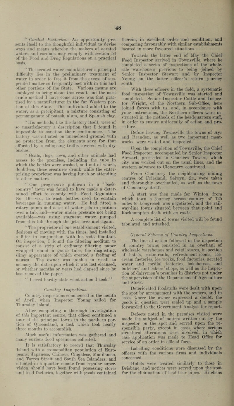 “ Cordial Factories.—An opportunity pre¬ sents itself to the thoughtful individual to devise ways and means whereby the makers of aerated waters and cordials may comply with section 54 of the Food and Drug Regulations on a practical basis. “The aerated water manufacturer’s principal difficulty lies in the preliminary treatment of water in order to free it from the excess of sus¬ pended matter so frequently met with in this and other portions of the State. Various means are employed to bring about this result, but the most crude method I have come across was that prac¬ tised by a manufacturer in the far Western por¬ tion of this State. This individual added to the water, as a precipitant, a mixture consisting of permanganate of potash, alum, and Spanish clay. “His methods, like the factory itself, were of so unsatisfactory a description that I found it impossible to .sanction their continuance. The factory was situated on unenclosed ground with no protection from the elements save for that afforded by a collapsing trellis covered with dry bushes. “ Goats, dogs, cows, and other animals had access to the premises, including the tubs in which the bottles were washed, and out of which, doubtless, these creatures drank while the enter¬ prising proprietor was having lunch or attending to other matters. “ One progressive publican in a ‘ back- country’ town was found to have made a deter¬ mined effort to comply with Food Regulation No. 16—viz., to wash bottles used to contain beverages in running water. He had fitted a rotary pump and a set of water jets in position over a tub, and—water under pressure not being available—was using stagnant water pumped from this tub through the jets, over and again. “The proprietor of one establishment visited, desirous of moving with the times, had installed a filter in conjunction with his soda fountain. On inspection, I found the filtering medium to consist of a strip of ordinary filtering paper wrapped round a gauze tube, the disgusting, slimy appearance of which created a feeling of nausea. The owner was unable to recall to memory the date upon which it was last cleansed, or whether months or years had elapsed since he last removed the paper. ‘ ‘ I need hardly state what action I took. ’ ’ Country Inspections. Country inspections commenced in the month of April, when Inspector Young sailed for Thursday Island. After completing a thorough investigation of this important centre, that officer continued a tour of the principal towns in the northern por¬ tion of Queensland, a task which took nearly three months to accomplish. Much useful information was gathered and many curious food specimens collected. It is satisfactory to record that Thursday Island with a cosmopolitan population of Euro¬ peans. Japanese, Chinese, Cingalese, Manilamen, and Torres Strait and South Sea Islanders, and situated in a quarter remote from regular super¬ vision, should have been found possessing stores and food factories, together with goods contained therein, in excellent order and condition, and comparing favourably with similar establishments located in more favoured situations. Towards the latter end of May the Chief Food Inspector arrived in Townsville, where he completed a series of inspections of the whole¬ sale warehouses previous to being joined by Senior Inspector Stewart and by Inspector Young on the latter officer’s return journey south. With these officers in the field, a systematic food inspection of Townsville was started and completed. Senior Inspector Cottle and Inspec¬ tor Wright, of the Northern Sub-Office, here joined forces with us, and, in accordance with your instructions, the Northern officers were in¬ structed in the methods of the headquarters staff, in order to ensure uniformity of action and pro¬ cedure. Before leaving Townsville the towns of Ayr and Brandon, as well as two important meat- works, were visited and inspected. Upon the completion of Townsville, the Chief Food Inspector, accompanied by Senior Inspector Stewart, proceeded to Charters Towers, which city was worked out on the usual lines, and the western advance to Cloncurry continued. From Cloncurry the neighbouring mining centres of Friezland, Selwyn, &c., were taken and thoroughly overhauled, as well as the town of Cloncurry itself. A start was then made for Winton, from which town a journey across country of 125 miles to Longreach was negotiated, and the rail¬ way-line towns situated between that point and Rockhampton dealt with en route. A complete list of towns visited will be found tabulated and attached. General Scheme of Country Inspections. The line of action followed in the inspection of country towns consisted in an overhaul of wholesale warehouses and retail stores,_ inspection of hotels, restaurants, refreshment-rooms, ice¬ cream factories, ice works, food factories, aerated water and cordial factories, bakehouses, and butchers’ and bakers’ shops, as well as the inspec¬ tion of dairymen’s premises in districts not under the supervision of the Department of Agriculture and Stock. Deteriorated foodstuffs were dealt with upon the spot by arrangement with the owners, and in cases where the owner expressed a doubt, the goods in question were sealed up and a sample forwarded to the Government Analyst for report. Defects noted in the premises visited were made the subject of notices written out by the inspector on the spot and served upon the re¬ sponsible party, except in cases where serious structural alterations were involved, in which case application was made to Head Office for service of an order in official form. Labelling conditions were discussed by the officers with the various firms and individuals concerned. Hotels were treated similarly to those in Brisbane, and notices were served upon the spot for the eliiliination of lead beer pipes. Kitchens