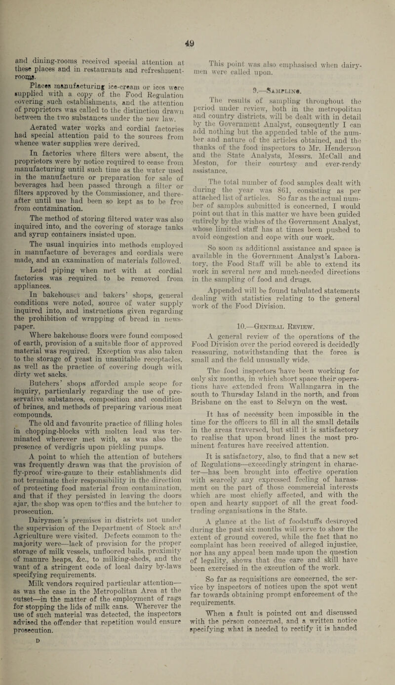 and dining-rooms received special attention at these places and in restaurants and refreshment- rooms. Places manufacturing ice-cream or ices were supplied with a copy of the Food Regulation covering such establishments, and the attention of proprietors was called to the distinction drawn between the two substances under the new law. Aerated water works and cordial factories had special attention paid to the sources from whence wrater supplies were derived. In factories where filters were absent, the proprietors were by notice required to cease from manufacturing until such time as the water used in the manufacture or preparation for sale of beverages had been passed through a filter or filters approved by the Commissioner, and there¬ after until use had been so kept as to be free from contamination. The method of storing filtered water was also inquired into, and the covering of storage tanks and syrup containers insisted upon. The usual inquiries into methods employed in manufacture of beverages and cordials were made, and an examination of materials followed. Lead piping when met with at cordial factories was required to be removed from appliances. In bakehouses and bakers’ shops, general conditions were noted, source of water supply inquired into, and instructions given regarding the prohibition of wrapping of bread in news¬ paper. Where bakehouse floors were found composed of earth, provision of a suitable floor of approved material was required. Exception was also taken to the storage of yeast in unsuitable receptacles, as well as the practice of covering dough with dirty wet sacks. Butchers’ shops afforded ample scope for inquiry, particularly regarding the use of pre¬ servative substances, composition and condition of brines, and methods of preparing various meat compounds. The old and favourite practice of filling holes in chopping-blocks with molten lead was ter¬ minated wherever met with, as was also the presence of verdigris upon pickling pumps. A point to which the attention of butchers was frequently drawn was that the provision of fly-proof wire-gauze to their establishments did not terminate their responsibility in the direction of protecting food material from contamination, and that if they persisted in leaving the doors ajar, the shop was open to'fiies and the butcher to prosecution. Dairymen’s premises in districts not under the supervision of the Department of Stock and Agriculture were visited. Defects common to the majority were—lack of provision for the proper storage of milk vessels, unfloored bails, proximity of manure heaps, &c., to milking-sheds, and the want of a stringent code of local dairy by-laws specifying requirements. Milk vendors required particular attention— as was the case in the Metropolitan Area at the outset—in the matter of the employment of rags for stopping the lids of milk cans. Wherever the use of such material was detected, the inspectors advised the offender that repetition would ensure prosecution. This point was also emphasised when dairy¬ men were called upon. 9.—SaMPLINS. The results of sampling throughout the period under review, both in the metropolitan and country districts, will be dealt with in detail by the Government Analyst, consequently I can add nothing but the appended table of the num¬ ber and nature of the articles obtained, and the thanks of the food inspectors to Mr. Henderson and the State Analysts, Messrs. McCall and Meston, for their courtesy and ever-ready assistance. The total number of food samples dealt with during the year was 861, consisting as per attached list of articles. So far as the actual num¬ ber of samples submitted is concerned, I would point out that in this matter we have been guided entirely by the wishes of the Government Analyst, whose limited staff has at times been pushed to avoid congestion and cope with our work. So soon as additional assistance and space is available in the Government Analyst’s Labora¬ tory, the Food Staff will be able to extend its work in several new and much-needed directions in the sampling of food and drugs. Appended will be found tabulated statements dealing with statistics relating to the general work of the Food Division. 10.—General Review. A general review of the operations of the Food Division over the period covered is decidedly reassuring, notwithstanding that the force is small and the field unusually wide. The food inspectors have been working for only six months, in which short space their opera¬ tions have extended from Wallangarra in the south to Thursday Island in the north, and from Brisbane on the east to Selwyn on the west. It has of necessity been impossible in the time for the officers to fill in all the small details in the areas traversed, but still it is satisfactory to realise that upon broad lines the most pro¬ minent features have received attention. It is satisfactory, also, to find that a new set of Regulations—exceedingly stringent in charac¬ ter—has been brought into effective operation with scarcely any expressed, feeling of harass¬ ment on the part of those commercial interests which are most chiefly affected, and with the open and hearty support of all the great food¬ trading organisations in the State. A glance at the list of foodstuffs destroyed during the past six months will serve to show the extent of ground covered, while the fact that no complaint has been received of alleged injustice, nor has any appeal been made upon the question of legality, shows that due care and skill have been exercised in the execution of the work. So far as requisitions are concerned, the ser¬ vice by inspectors of notices upon the spot went far towards obtaining prompt enforcement of the requirements. When a fault is pointed out and discussed with the person concerned, and a written notice specifying what is needed to rectify it is handed D