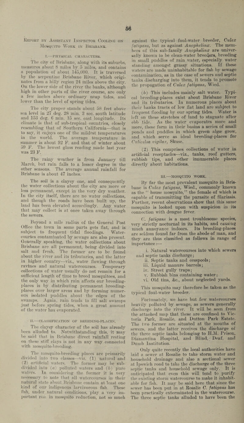 Report by Assistant Inspector Cooling on Mosquito AYork in Brisbane. I.—PHYSICAL CHARACTERS. The city of Brisbane, along with its suburbs, measures about 8 miles by 5 miles, and contains a population of about 145,000. It is traversed by the serpentine Brisbane River, which origi¬ nates from a hilly region 24 miles above the city. On the lower side of the river the banks, although high in other parts of the river course, are only a few inches above ordinary neap tides, and lower than the level of spring tides. The city proper stands about 58 feet above sea level in 27 deg. 28 min. 3 see. south latitude and 153 deg. 6 min. 15 sec. east longitude. Its climate is that of sub-tropical countries, closely resembling that of Southern California—that is to say, it enjoys one of the mildest temperatures in the world. The average temperature in summer is about 92 F. and that of winter about 59 F. The lowest glass reading made last year was 23 F. The rainy weather is from January till March, but rain falls to a lesser degree in the other seasons. The average annual rainfall for Brisbane is about 47 inches. The soil is a clayey one, and consequently the water collections about the city are more or less permanent, except in the very dry weather. In the city itself, there are no water collections, and though the roads have been built up, the land has been elevated accordingly. Any water that may collect is at once taken away through the sewers. Beyond a mile radius of the General Post Office the town in some parts gets flat, and is subject to frequent tidal floodings. Water¬ courses contaminated by sewage are also present. Generally speaking, the water collections about Brisbane are all permanent, being divided into salt and fresh. The former are to be found about the river and its tributaries, and the latter in higher country—viz., water flowing through ravines and natural watercourses. Temporary collections of water usually do not remain for a sufficient length of time to breed mosquitoes, and the only way in which rain affects our breeding- places is by distributing permanent breeding- places over larger areas and by forming numer¬ ous isolated puddles about the edges of the swamps. Again, rain tends to fill salt swamps just before .spring tides, when a great amount of the water has evaporated. II.—CLASSIFICATION OF BREEDING-PLACES. The clayey character of the soil has already been alluded to. Notwithstanding this, it may be said that in Brisbane direct rainfall resting on these stiff clays is not in any way connected with inosqu ito-breeding. The mosquito-breeding places are primarily divided into two classes—viz. (1) natural and (2) artificial waters. The former may be sub¬ divided into (a) polluted waters and (6) pure waters. In considering the former it is very necessary to note that all watercourses in their natural state about Brisbane contain at least one kind of our indigenous larvivorous fish. These fish, under natural conditions, play a very im¬ portant roll in mosquito reduction, not so much against the typical foul-water breeder, Culex fatigans, but as against Anophelina. The mem¬ bers of this sub-family Anophelince are univer¬ sally known to be clean-water breeder, breeding in small puddles of rain water, especially water standing amongst grassy situations. If these waters are made uninhabitable for fish by sewage contamination, as in the case of sewers and septic tanks discharging into them, it tends to promote the propagation of Culex fatigans, Wied. (/;) This includes mainly salt water. Typi¬ cal breeding-places exist about Brisbane River and its tributaries. In numerous places about their banks tracts of low fiat land are subject to frequent flooding by our spring tides. Water is left on these stretches of land to stagnate after ebb tide. As the water evaporates more and more, these form in their basins a series of small ponds and puddles in which green algae grow, and which serve as ideal breeding-places for Cnlicelsa vigilax, Skuse. (2) This comprises collections of water in artificial receptacles—viz., tanks, roof gutters, rubbish tips, and other innumerable places directly about habitations. III.—MOSQUITO WORK. By far the most prevalent mosquito in Bris¬ bane is Culex fatigans, Wied., commonly known as the house mosquito,” the female of which is capable of transmitting the parasite of filariasis. Further, recent observations show that this same mosquito is looked upon with suspicion in its connection with dengue fever. C. fatiga7is is a most troublesome species, very strictly nocturnal in its habits, and causing much annoyance indoors. Its breeding-places are seldom found far from the abode of man, and they are thus classified as follows in range of importance:— i. Natural watercourses into which sewers and septic tanks discharge; ii. Septic tanks and cesspools; iii. Liquid manure barrels; iv. Street gully traps; v. Rubbish bins containing water; vi. Old tins, &c., about neglected yards. This mosquito may therefore be taken as the typical foul-water breeder, Fortunately, we have but few watercourses heavily polluted by sewage, as sewers generally discharge into the river. It will be seen from the attached map that these are confined to Vic¬ toria Park, Rosalie, and Dutton Park Estate. The two former are situated at the mouths of sewers, and the latter receives the discharge of the three septic tanks belonging to H.M. Prison, Diamantina Hospital, and Blind, Deaf, and Dumb Institution. Only quite recently the local authorities have laid a sewer at Rosalie to take storm water and household drainage and also a sectional sewer at Ipswich road to take the discharge of the three septic tanks and household sewage only. It is anticipated that even this will tend to purify the existing storm watercourse to make it inhabit¬ able for fish. It may be said here that since the sewer has been put in at Rosalie C. fatigans has been practically exterminated in the watercourse. The three septic tanks alluded to have been the