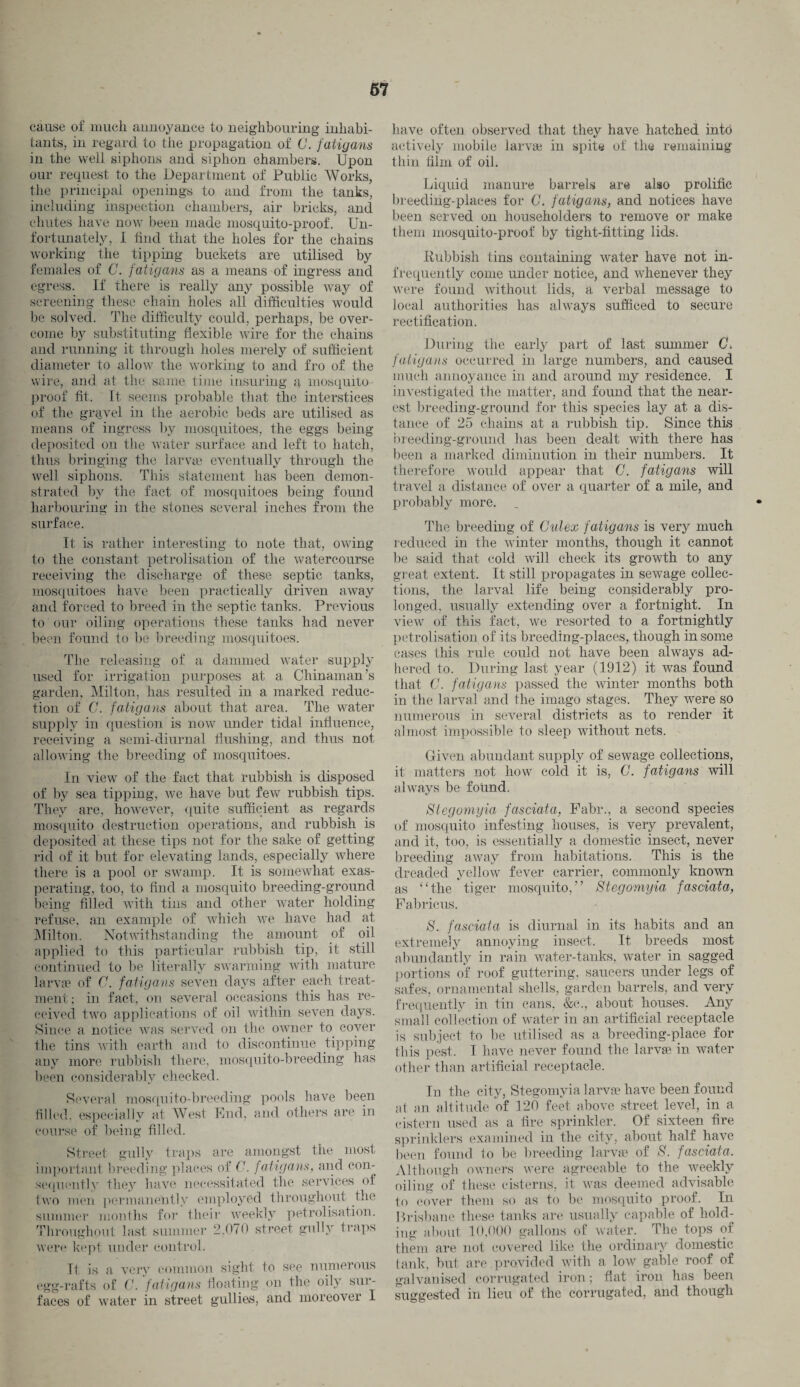 67 cause of much annoyance to neighbouring inhabi¬ tants, in regard to the propagation of G. fatigans in the well siphons and siphon chambers. Upon our request to the Department of Public Works, the principal openings to and from the tanks, including inspection chambers, air bricks, anil chutes have now been made mosquito-proof. Un¬ fortunately, 1 find that the holes for the chains working the tipping buckets are utilised by females of G. fatigans as a means of ingress and egress. If there is really any possible way of screening these chain holes all difficulties would be solved. The difficulty could, perhaps, be over¬ come by substituting flexible wire for the chains and running it through holes merely of sufficient diameter to allow the working to and fro of the wire, and at the same time insuring a mosquito proof fit. It seems probable that the interstices of the gravel in the aerobic beds are utilised as means of ingress by mosquitoes, the eggs being deposited on the water surface and left to hatch, thus bringing the larvae eventually through the well siphons. This statement has been demon¬ strated by the fact of mosquitoes being found harbouring in the stones several inches from the surface. It is rather interesting to note that, owing to the constant petrolisation of the watercourse receiving the discharge of these septic tanks, mosquitoes have been practically driven away and forced to breed in the septic tanks. Previous to our oiling operations these tanks had never been found to be breeding mosquitoes. The releasing of a dammed water supply used for irrigation purposes at a Chinaman’s garden, Milton, has resulted in a marked reduc¬ tion of C. fatigans about that area. The water supply in question is now under tidal influence, receiving a semi-diurnal flushing, and thus not allowing the breeding of mosquitoes. In view of the fact that rubbish is disposed of by sea tipping, we have but few rubbish tips. They are, however, quite sufficient as regards mosquito destruction operations, and rubbish is deposited at these tips not for the sake of getting rid of it but for elevating lands, especially where there is a pool or swamp. It is somewhat exas¬ perating, too, to find a mosquito breeding-ground being filled with tins and other water holding refuse, an example of which we have had at Milton. Notwithstanding the amount of oil applied to this particular rubbish tip, it still continued to be literally swarming with mature larva1 of G. fatigans seven days after each treat¬ ment ; in fact, on several occasions this has re¬ ceived two applications of oil within seven days. Since a notice was served on the owner to coyer the tins with earth and to discontinue tipping any more rubbish there, mosquito-breeding has been considerably checked. Several mosquito-breeding pools have been filled, especially at West End, and others are in course of being filled. Street gully traps are amongst the most important breeding places of G. fatigans, and con¬ sequently they have necessitated the services of two men permanently employed throughout the summer months for their weekly petrolisation. Throughout last summer 2,070 street gully traps were kept under control. It is a very common sight to see numerous egg-rafts of G. fatigans floating on the oily sur¬ faces of water in street gullies, and moreover I have often observed that they have hatched into actively mobile larvge in spite of the remaining thin film of oil. Liquid manure barrels are also prolific breeding-places for G. fatigans, and notices have been served on householders to remove or make them mosquito-proof by tight-fitting lids. Rubbish tins containing water have not in¬ frequently come under notice, and whenever they were found without lids, a verbal message to local authorities has always sufficed to secure rectification. During the early part of last summer G. fatigans occurred in large numbers, and caused much annoyance in and around my residence. I investigated the matter, and found that the near¬ est breeding-ground for this species lay at a dis¬ tance of 25 chains at a rubbish tip. Since this breeding-ground has been dealt with there has been a marked diminution in their numbers. It therefore would appear that G. fatigans will travel a distance of over a quarter of a mile, and probably more. The breeding of Culex fatigans is very much reduced in the winter months, though it cannot be said that cold will check its growth to any great extent. It still propagates in sewage collec¬ tions, the larval life being considerably pro¬ longed. usually extending over a fortnight. In view of this fact, we resorted to a fortnightly petrolisation of its breeding-places, though in some cases this rule could not have been always ad¬ hered to. During last year (1912) it was found that C. fatigans passed the winter months both in the larval and the imago stages. They wrere so numerous in several districts as to render it almost impossible to sleep without nets. Given abundant supply of sewage collections, it matters not how cold it is, G. fatigans will always be found. Stegomyia fasciata, Fabr., a second species of mosquito infesting houses, is very prevalent, and it, too, is essentially a domestic insect, never breeding away from habitations. This is the dreaded yellow fever carrier, commonly known as “the tiger mosquito,” Stegomyia fasciata, Fabricus. S. fasciata is diurnal in its habits and an extremely annoying insect. It breeds most abundantly in rain water-tanks, water in sagged portions of roof guttering, saucers under legs of safes, ornamental shells, garden barrels, and very frequently in tin cans, &c., about houses. Any small collection of water in an artificial receptacle is subject to be utilised as a breeding-place for this pest. I have never found the larvae in water other than artificial receptacle. In the city, Stegomyia larvge have been found at an altitude of 120 feet above street level, in a cistern used as a fire sprinkler. Of sixteen fire sprinklers examined in the city, about half have been found to be breeding larvge of £. fasciata. Although owners were agreeable to the weekly oiling of these cisterns, it was deemed advisable to cover them so as to be mosquito proof. In Brisbane these tanks are usually capable of hold¬ ing about 10.000 gallons of water. The tops of them are not covered like the ordinary domestic lank, but are provided with a low. gable roof of galvanised corrugated iron; flat iron has been suggested in lieu of the corrugated, and though