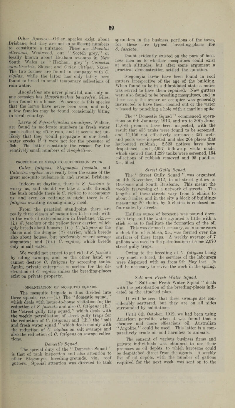 Other Species.—Other species exist about Brisbane, but they are not in sufficient numbers to constitute a nuisance. These are Mucidus alter nans, Westwood, our “ Scotch grey,” or locally known about Hexham swamps in New South Wales as “ Hexham grey”; Culicelsa annul irostris, Skuse; and Culex vittiger, Skuse. The two former are found in company with C. vigilax, while the latter has only lately been found to breed in small temporary collections of rain water. Anophelincc are never plentiful, and only on one occasion has Myzorhynchus bancroftii, Giles, been found in a house. So scarce is this species that the larvae have never been seen, and only a few females may be found occasionally biting in scrub country. Larva; of Nyssorhynchus aunuUpes, Walker, are found in moderate numbers in fresh water pools collecting after rain, and it seems not un¬ likely that they would propagate in our fresh- »water creeks if it were not for the presence of fish. The latter constitute the reason for the relatively small numbers of Anophelince. PROCEDURE IN MOSQUITO SUPPRESSION WORK. Culex fatigans, Stegomyia fascial a, and Culicelsa vigilax have really been the cause of the great mosquito nuisance in and around Brisbane. Indoors at daytime, there is S. fasciata to worry us, and should we take a walk through the bush outside there is C. vigilax to accompany us, and even on retiring at night there is C. fatigans awaiting its sanguinary meal. From the practical standpoint there are really three classes of mosquitoes to be dealt with in the work of extermination in Brisbane, viz.:— (i.) S. fasciata or the yellow fever carrier, which only breeds about houses; (ii.) C. fatigans or the filaria and the dengue (?) carrier, which breeds also about houses, but preferably where sewage stagnates; and (iii.) C. vigilax, which breeds only in salt water. We would not expect to get rid of S. fasciata by oiling swamps, and on the other hand we cannot destroy C. fatigans by screening tanks. Again, private enterprise is useless for the de¬ struction of C. vigilax unless the breeding-places exist on private property. ORGANISATION OF MOSQUITO SQUADS. The mosquito brigade is thus divided into three squads, viz.:—(i.) The “domestic squad,’ which deals with house-to-house visitation for the reduction of S. fasciata and also C. fatigans; (ii.) the “street gully trap squad,” which deals with the weekly petrolisation of street gully traps for the reduction of C. fatigans; and (iii.) the “salt and fresh water squad, ’ ’ which deals mainly with the reduction of C. vigilax on salt swamps and also the reduction of C. fatigans on sewage collec¬ tions. Domestic Squad. The special duty of the “ Domestic Squad is that of tank inspection and also attention to other Stegomyia breeding-grounds, viz., roof gutters. Special attention was directed to tank sprinklers in the business portions of the town, for these are typical breeding-places for S. fasciata. Doubt evidently existed on the part of busi¬ ness men as to whether mosquitoes could exist at such altitudes, but after some argument a practical demonstration settled the question. Stegomyia larva: have been found in roof gutters irrespective of the age of the building. When found to be in a dilapidated state a notice was served to have them repaired. New gutters were also found to be breeding mosquitoes, and in these cases the owner or occupier was generally instructed to have them cleaned out or the water released by punching a hole with a marline spike. The “ Domestic Squad ” commenced opera¬ tions on 6th January, 1913, and up to 30th June, 11,684 premises have been inspected, with the result that 455 tanks were found to be screened, and 11,156 not effectively screened; 357 wells and pools were inspected, and also 204 places that harboured rubbish; 2,523 notices have been despatched, and ^2,997 follow-up visits made, which showed that 1,299 tanks were screened, 154 collections of rubbish removed and 95 puddles, &c., filled. Street Cully Squad. The “ Street Gully Squad ” was organised on 4th November, 1912, to oil street gullies in Brisbane and South Brisbane. This meant the weekly traversing of a network of streets. The lengths of these streets vary from 5 chains to about 3 miles, and in the city a block of buildings measuring 20 chains by 5 chains is enclosed on four sides by streets. Half an ounce of kerosene was poured down each trap and the water agitated a little with a stick so as to facilitate the formation of the oil film. This was deemed necessary, as in some cases a thick film of rubbish, &c., was formed over the surfaces of these traps. A weekly average of 7 gallons was used in the petrolisation of some 2,070 street gully traps. Owing to the breeding of C. fatigans being very much reduced, the services of the labourers were dispensed with as from 9th May last. It will be necessary to revive the work in the spring. Salt and Fresh Water Squad. The “ Salt and Fresh Water Squad ” deals with the petrolisation of the breeding-places indi¬ cated on the attached plan. It will be seen that these swamps are con¬ siderably scattered, but they are on all sides surrounded by habitations. Until 6th October, 1912, we had been using American petrolite, when it was found that a cheaper and more efficacious oil, Australian “Argolite, ” could be used. This latter is a com¬ paratively crude oil and harmless to animals. The consent of various business firms and private individuals was obtained to use their premises as oil depots, to which kerosene could be despatched direct from the agents. A weekly list of oil depots, with the number of gallons required for the next week, was sent on to the