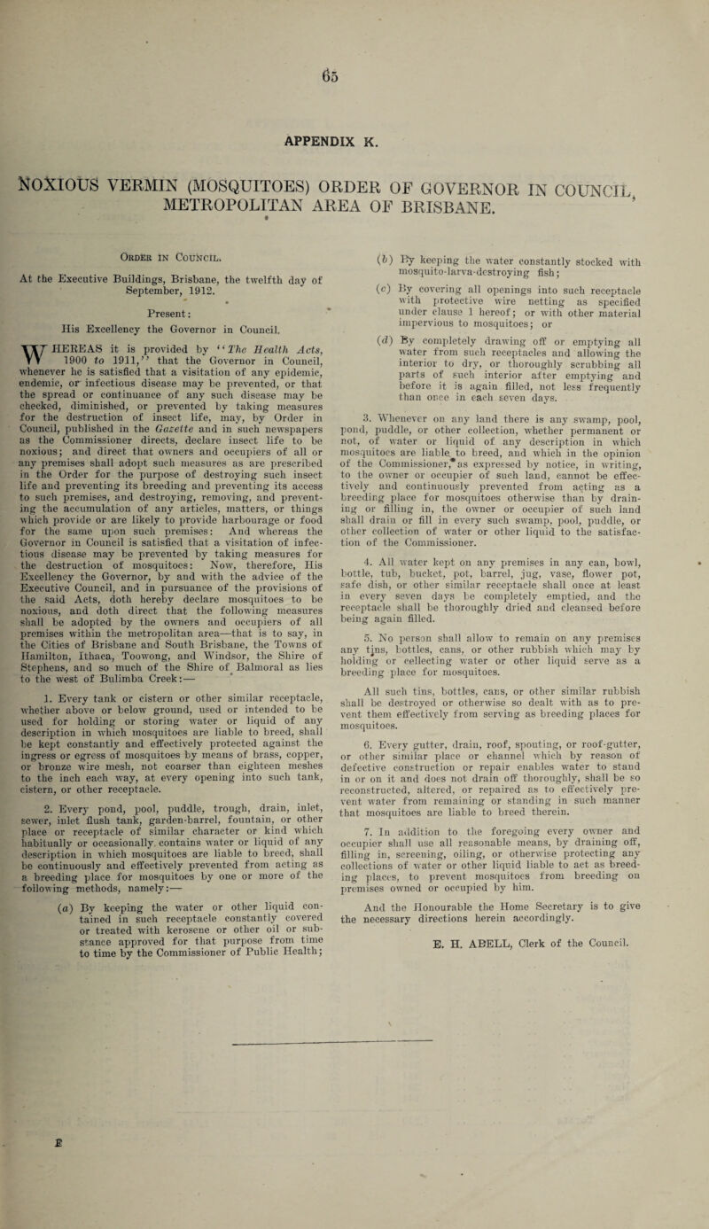APPENDIX K. Noxious vermin (mosquitoes) order of governor in council METROPOLITAN AREA OF BRISBANE. t Order in Council^ At the Executive Buildings, Brisbane, the twelfth day of September, 1912. Present: His Excellency the Governor in Council. WHEREAS it is provided by “The Health Acts, 1900 to 1911,” that the Governor in Council, whenever lie is satisfied that a visitation of any epidemic, endemic, or infectious disease may be prevented, or that the spread or continuance of any such disease may be checked, diminished, or prevented by taking measures for the destruction of insect life, may, by Order in Council, published in the Gazette and in such newspapers as the Commissioner directs, declare insect life to be noxious; and direct that owners and occupiers of all or any premises shall adopt such measures as are prescribed in the Order for the purpose of destroying such insect life and preventing its breeding and preventing its access to such premises, and destroying, removing, and prevent¬ ing the accumulation of any articles, matters, or things which provide or are likely to provide harbourage or food for the same upon such premises: And whereas the Governor in Council is satisfied that a visitation of infec¬ tious disease may be prevented by taking measures for the destruction of mosquitoes: Nowt, therefore, His Excellency the Governor, by and with the advice of the Executive Council, and in pursuance of the provisions of the said Acts, doth hereby declare mosquitoes to be noxious, and doth direct that the following measures shall be adopted by the owners and occupiers of all premises within the metropolitan area—that is to say, in the Cities of Brisbane and South Brisbane, the Towns of Hamilton, Ithaca, Toowong, and Windsor, the Shire of Stephens, and so much of the Shire of Balmoral as lies to the west of Bulimba Creek:— I. Every tank or cistern or other similar receptacle, whether above or below ground, used or intended to be used for holding or storing water or liquid of any description in which mosquitoes are liable to breed, shall be kept constantly and effectively protected against the ingress or egress of mosquitoes by means of brass, copper, or bronze wire mesh, not coarser than eighteen meshes to the inch each way, at every opening into such tank, cistern, or other receptacle. 2. Every pond, pool, puddle, trough, drain, inlet, sewer, inlet flush tank, garden-barrel, fountain, or other place or receptacle of similar character or kind which habitually or occasionally, contains water or liquid of any description in which mosquitoes are liable to breed, shall be continuously and effectively prevented from acting as a breeding place for mosquitoes by one or more of the following methods, namely:— (a) By keeping the water or other liquid con¬ tained in such receptacle constantly covered or treated with kerosene or other oil or sub¬ stance approved for that purpose from time to time by the Commissioner of Public Health; (h) By keeping the water constantly stocked with mosquito-larva-dcstroying fish; (c) By covering all openings into such receptacle with protective wire netting as specified under clause 1 hereof; or with other material impervious to mosquitoes; or (d) By completely drawing off or emptying all water from such receptacles and allowing the interior to dry, or thoroughly scrubbing all parts of such interior after emptying and before it is again filled, not less frequently than once in each seven days. 3. Whenever on any land there is any swamp, pool, pond, puddle, or other collection, whether permanent or not, of water or liquid of any description in which mosquitoes are liable, to breed, and which in the opinion of the Commissioner*as expressed by notice, in writing, to the owner or occupier of such land, cannot be effec¬ tively and continuously prevented from acting as a breeding place for mosquitoes otherwise than by drain¬ ing or filling in, the owner or occupier of such land shall drain or fill in every such swamp, pool, puddle, or other collection of water or other liquid to the satisfac¬ tion of the Commissioner. 4. All water kept on any premises in any can, bowl, bottle, tub, bucket, pot, barrel, jug, vase, flower pot, safe dish, or other similar receptacle shall once at least in every seven days be completely emptied, and the receptacle shall be thoroughly dried and cleansed before being again filled. 5. No person shall allow to remain on any premises any tjns, bottles, cans, or other rubbish which may by holding or collecting water or other liquid serve as a breeding place for mosquitoes. All such tins, bottles, cans, or other similar rubbish shall be destroyed or otherwise so dealt with as to pre¬ vent them effectively from serving as breeding places for mosquitoes. 6. Every gutter, drain, roof, spouting, or roof-gutter, or other similar place or channel whieh by reason of defective construction or repair enables water to stand in or on it and does not drain off thoroughly, shall be so reconstructed, altered, or repaired as to effectively pre¬ vent water from remaining or standing in such manner that mosquitoes are liable to breed therein. 7. In addition to the foregoing every owner and occupier shall use all reasonable means, by draining off, filling in, screening, oiling, or otherwise protecting any collections of water or other liquid liable to act as breed¬ ing places, to prevent mosquitoes from breeding on premises owned or occupied by him. And the Honourable the Home Secretary is to give the necessary directions herein accordingly. E. H. ABELL, Clerk of the Council. £
