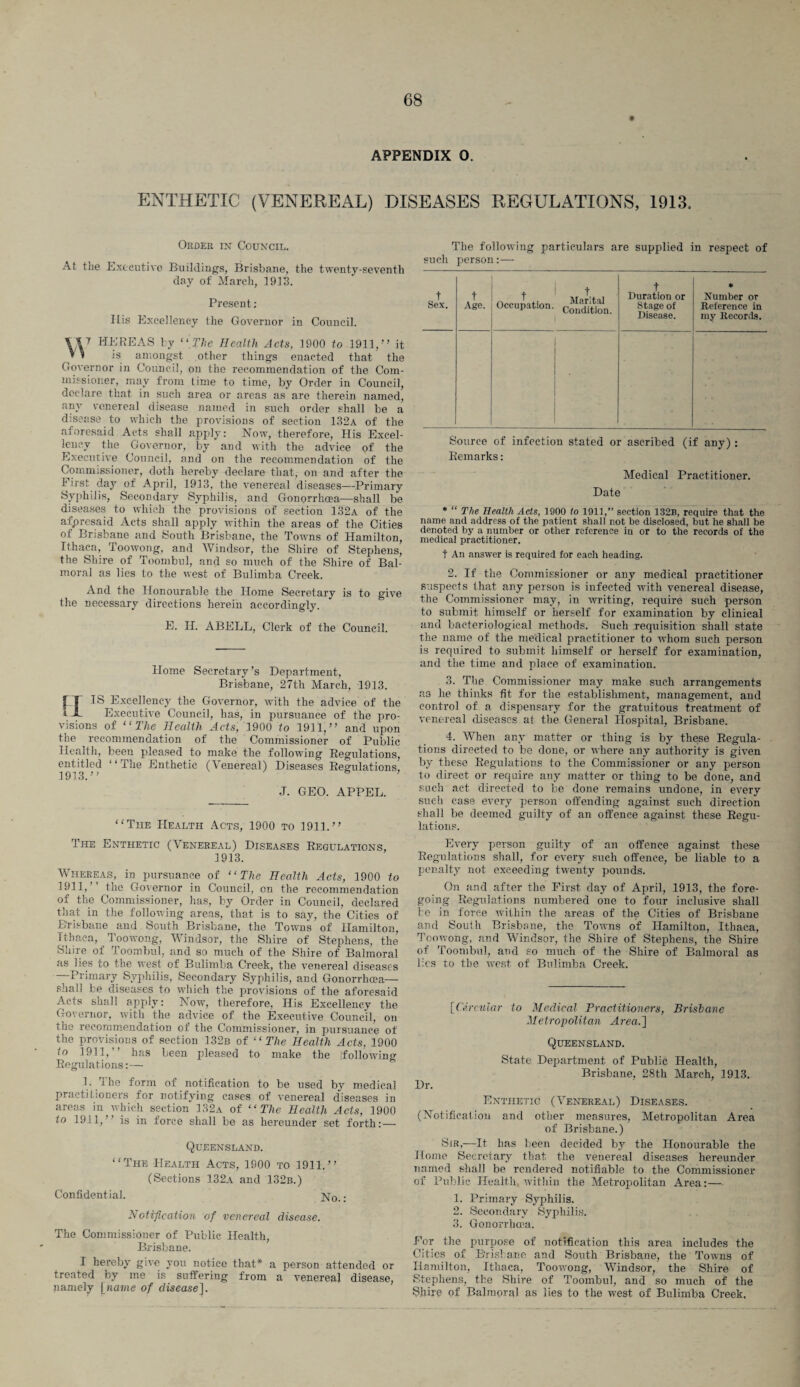 APPENDIX O. ENTHETIC (VENEREAL) DISEASES REGULATIONS, 1913. Order in Council. At tne Executive Buildings, Brisbane, the twenty-seventh day of March, 1913. Present; His Excellency the Governor in Council. W HEREAS lT “The Health Acts, 1900 to 1911,” it V i is amongst other things enacted that the Governor in Council, on the recommendation of the Com¬ missioner, may from time to time, by Order in Council, declare that in such area or areas as are therein named, any venereal disease named in such order shall be a disease to which the provisions of section 132a of the aforesaid Acts shall apply: Now, therefore, His Excel¬ lency the Governor, by and with the advice of the Executive Council, and on the recommendation of the Commissioner, doth hereby declare that, on and after the First da}7 of April, 1913, the venereal diseases—Primary Syphilis, Secondary Syphilis, and Gonorrhoea—shall be diseases to which the provisions of section 132a of the afpresaid Acts shall apply within the areas of the Cities of Brisbane and South Brisbane, the Towns of Hamilton, Ithaca, Toowong, and Windsor, the Shire of Stephens, the Shire of Toombul, and so much of the Shire of Bal¬ moral as lies to the west of Bulimba Creek. And the Honourable the Home Secretary is to give the necessary directions herein accordingly. E. H. ABELL, Clerk of the Council. Home Secretary’s Department, Brisbane, 27th March, 1913. IS Excellency the Governor, with the advice of the Executive Council, has, in pursuance of the pro¬ visions of “The Health Acts, 1900 to 1911,” and upon the recommendation of the Commissioner of Public Health, been pleased to make the following Regulations, entitled ‘‘The Enthetic (\enereal) Diseases Regulations, 1913.” s ’ J. GEO. APPEL. “The Health Acts, 1900 to 1911.” The Enthetic (Venereal) Diseases Regulations, 1913. Whereas, in pursuance of “The Health Acts, 1900 to 1911, the Governor in Council, on the recommendation of the Commissioner, has, by Order in Council, declared that in the following areas, that is to say, the Cities of Brisbane and South Brisbane, the Towns of Hamilton, Ithaca, Toowong, Windsor, the Shire of Stephens, the Shire of Toombul, and so much of the Shire of Balmoral as lies to the west of Bulimba Creek, the venereal diseases —Primary Syphilis, Secondary Syphilis, and Gonorrhoea— shall be diseases to which the provisions of the aforesaid Acts shall apply: Now, therefore, His Excellency the Governor, with the advice of the Executive Council, on the recommendation of the Commissioner, in pursuance of the provisions of section 132b of “The Health Acts, 1900 to 1911,” has been pleased to make the {following Regulations:— 1. i he form of notification to be used by medical practitioners for notifying cases of venereal diseases in areas in which section 132a of “ The Health Acts, 1900 to 1911,’ is in force shall be as hereunder set forth:— Queensland. “The Health Acts, 1900 to 1911.” (Sections 132a and 132b.) Confidential. No.: Notification of venereal disease. The Commissioner of Public Health, Brisbane. I hereby give you notice that* a person attended or treated by me is suffering from a venereal disease, namely [name of disease]. The following particulars are supplied in respect of such person :— t Sex. t Age. t Occupation. t Marital Condition. t Duration or Stage of Disease. * Number or Reference in my Records. Source of infection stated or ascribed (if any) : Remarks: Medical Practitioner. Date * “ The Health Acts, 1900 to 1911,” section 132b, require that the name and address of the patient shall not be disclosed, but he shall be denoted by a number or other reference in or to the records of the medical practitioner. t An answer is required for each heading. 2. If the Commissioner or any medical practitioner suspects that any pierson is infected with venereal disease, the Commissioner may, in writing, require such person to submit himself or herself for examination by clinical and bacteriological methods. Such requisition shall state the name of the medical practitioner to whom such person is required to submit himself or herself for examination, and the time and place of examination. 3. The Commissioner may make such arrangements as he thinks fit for the establishment, management, and control of a dispensary for the gratuitous treatment of venereal diseases at the General Hospital, Brisbane. 4. When any matter or thing is by these Regula¬ tions directed to be done, or where any authority is given by these Regulations to the Commissioner or any person to direct or require any matter or thing to be done, and such act directed to be done remains undone, in every such case every person offending against such direction shall be deemed guilty of an offence against these Regu¬ lations. Every person guilty of an offence against these Regulations shall, for every such offence, be liable to a penalty not exceeding twenty pounds. On and after the First day of April, 1913, the fore¬ going Regulations numbered one to four inclusive shall be in force within the areas of the Cities of Brisbane and South Brisbane, the Towns of Hamilton, Ithaca, Toowong, and Windsor, the Shire of Stephens, the Shire of Toombul, and so much of the Shire of Balmoral as lies to the west of Bulimba Creek. [Circular to Medical Practitioners, Brishane Metropolitan Area.] Queensland. State Department of Public Health, Brisbane, 28th March, 1913. Dr. Enthetic (Venereal) Diseases. (Notification and other measures, Metropolitan Area of Brisbane.) Sir.—It has been decided by the Honourable the Home Secretary that the venereal diseases hereunder named shall be rendered notifiable to the Commissioner of Public Health within the Metropolitan Area:—• 1. Primary Syphilis. 2. Secondary Syphilis. 3. Gonorrhoea. For the purpose of notification this area includes the Cities of Brisbane and South Brisbane, the Towns of Hamilton, Ithaca, Toowong, Windsor, the Shire of Stephens, the Shire of Toombul, and so much of the Shire of Balmoral as lies to the west of Bulimba Creek,