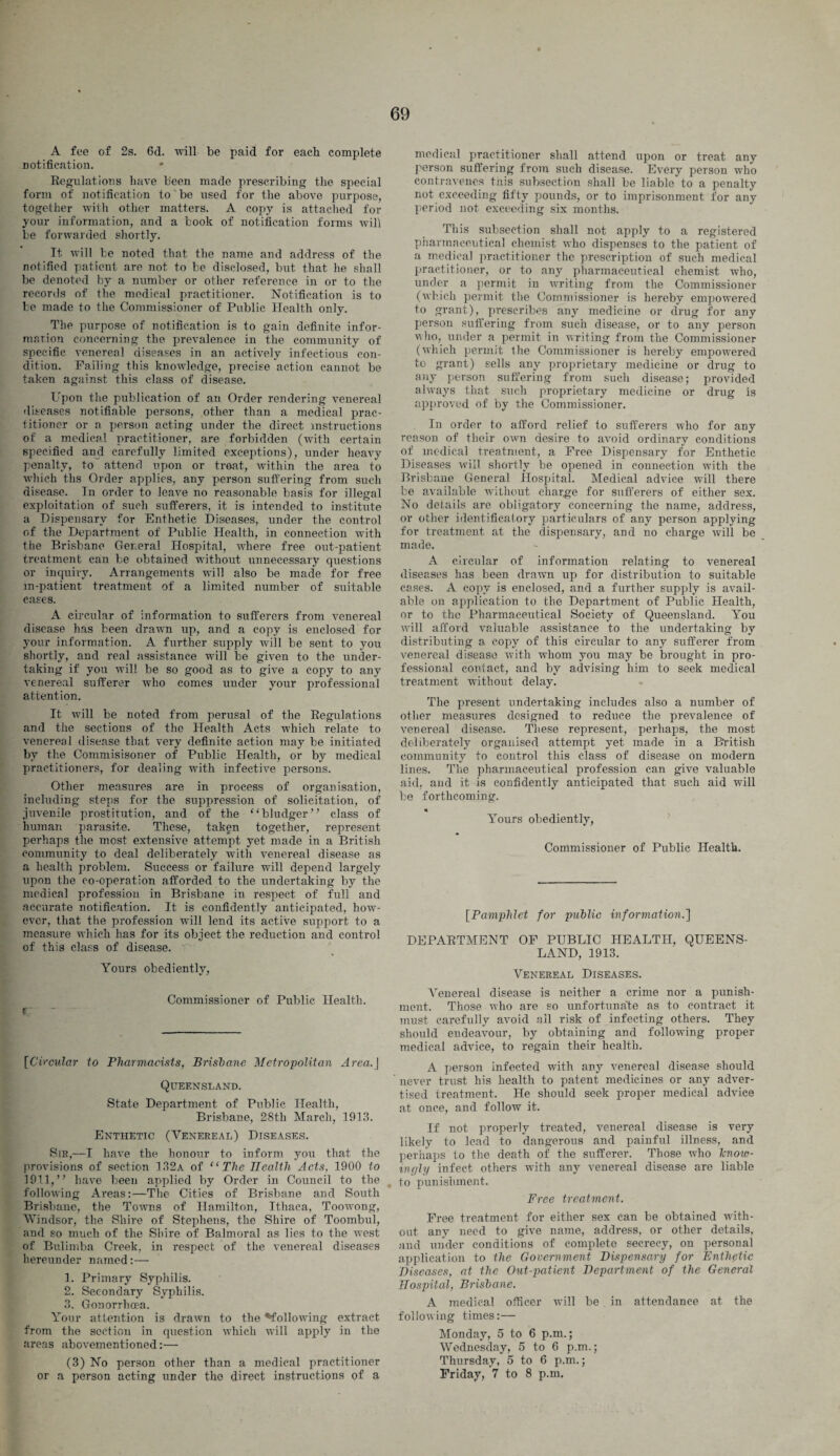 A fee of 2a. fid. will be paid for each complete notification. Regulations have been made prescribing the special form of notification to be used for the above purpose, together with other matters. A copy is attached for your information, and a book of notification forms will be forwarded shortly. It will be noted that the name and address of the notified patient are not to be disclosed, but that he shall be denoted by a number or other reference in or to the records of the medical practitioner. Notification is to be made to the Commissioner of Public Health only. The purpose of notification is to gain definite infor¬ mation concerning the prevalence in the community of specific venereal diseases in an actively infectious con¬ dition. Failing this knowledge, precise action cannot be taken against this class of disease. Upon the publication of an Order rendering venereal diseases notifiable persons, other than a medical prac- litioner or a person acting under the direct instructions of a medical practitioner, are forbidden (with certain specified and carefully limited exceptions), under heavy penalty, to attend upon or treat, within the area to which ths Order applies, any person suffering from such disease. In order to leave no reasonable basis for illegal exploitation of such sufferers, it is intended to institute a Dispensary for Enthetic Diseases, under the control of the Department, of Public Health, in connection with the Brisbane General Hospital, where free out-patient treatment can be obtained without unnecessary questions or inquiry. Arrangements will also be made for free in-patient treatment of a limited number of suitable cases. A circular of information to sufferers from venereal disease has been drawn up, and a copy is enclosed for your information. A further supply will be sent to you shortly, and real assistance will be given to the under¬ taking if you will be so good as to give a copy to any venereal sufferer who comes under your professional attention. It will be noted from perusal of the Regulations and the sections of the Health Acts which relate to venereal disease that very definite action may be initiated by the Commisisoner of Public Health, or by medical practitioners, for dealing with infective persons. Other measures are in process of organisation, including steps for the suppression of solicitation, of juvenile prostitution, and of the “bludger” class of human parasite. These, taken together, represent perhaps the most extensive attempt yet made in a British community to deal deliberately with venereal disease as a health problem. Success or failure will depend largely upon the co-operation afforded to the undertaking by the medical profession in Brisbane in respect of full and accurate notification. It is confidently anticipated, how¬ ever, that the profession will lend its active support to a measure which has for its object the reduction and control of this class of disease. Yours obediently, Commissioner of Public Health. f [Circular to Pharmacists, Brisbane Metropolitan Area.J Queensland. State Department of Public Health, Brisbane, 28th March, 1913. Enthetic (Venereal) Diseases. Sir,—I have the honour to inform you that the provisions of section 132a of “The Health Acts, 1900 to 1911,” have been applied by Order in Council to the following Areas:—The Cities of Brisbane and South Brisbane, the Towns of Hamilton, Ithaca, Toowong, Windsor, the Shire of Stephens, the Shire of Toombul, and so much of the Shire of Balmoral as lies to the west of Bulimba Creek, in respect of the venereal diseases hereunder named:— 1. Primary Syphilis. 2. Secondary Syphilis. 3. Gonorrhcea. Your attention is drawn to the ^following extract from the section in question which will apply in the areas abovementioned:— (3) No person other than a medical practitioner or a person acting under the direct instructions of a medical practitioner shall attend upon or treat any person suffering from such disease. Every person who contravenes this subsection shall be liable to a penalty not exceeding fifty pounds, or to imprisonment for any period not exceeding six months. This subsection shall not apply to a registered pharmaceutical chemist who dispenses to the patient of a medical practitioner the prescription of such medical practitioner, or to any pharmaceutical chemist who, under a permit in writing from the Commissioner (which permit the Commissioner is hereby empowered to grant), prescribes any medicine or drug for any person suffering from such disease, or to any person who, under a permit in writing from the Commissioner (which permit the Commissioner is hereby empowered to grant) sells any proprietary medicine or drug to any person suffering from such disease; provided always that such proprietary medicine or drug is approved of by the Commissioner. In order to afford relief to sufferers who for any reason of their own desire to avoid ordinary conditions of medical treatment, a Free Dispensary for Enthetic Diseases will shortly be opened in connection with the Brisbane General Hospital. Medical advice will there be available without charge for sufferers of either sex. No details are obligatory concerning the name, address, or other identificafory particulars of any person applying for treatment at the dispensary, and no charge will be made. A circular of information relating to venereal diseases has been drawn up for distribution to suitable cases. A copy is enclosed, and a further supply is avail¬ able on application to the Department of Public Health, or to the Pharmaceutical Society of Queensland. You will afford valuable assistance to the undertaking by distributing a copy of this circular to any sufferer from venereal disease with whom you may be brought in pro¬ fessional contact, and by advising him to seek medical treatment without delay. The present undertaking includes also a number of other measures designed to reduce the prevalence of venereal disease. These represent, perhaps, the most deliberately organised attempt yet made in a British community to control this class of disease on modern lines. The pharmaceutical profession can give valuable aid, and it is confidently anticipated that such aid will be forthcoming. * Yours obediently, Commissioner of Public Health. [Pamphlet for public information.'] DEPARTMENT OF PUBLIC HEALTH, QUEENS¬ LAND, 1913. Venereal Diseases. Venereal disease is neither a crime nor a punish¬ ment. Those who are so unfortuna'te as to contract it must carefully avoid ail risk of infecting others. They should eudeavour, by obtaining and following proper medical advice, to regain their health. A person infected with any venereal disease should never trust his health to patent medicines or any adver¬ tised treatment. He should seek proper medical advice at once, and follow it. If not properly treated, venereal disease is very likely to lead to dangerous and painful illness, and perhaps to the death of the sufferer. Those who Tcnow- ingly infect others with any venereal disease are liable to punishment. Free treatment. Free treatment for either sex ean be obtained with¬ out any need to give name, address, or other details, and under conditions of complete secrecy, on personal application to the Government Dispensary for Enthetic Diseases, at the Out-patient Department of the General Hospital, Brisbane. A medical officer will be in attendance at the following times:— Monday, 5 to 6 p.m.; Wednesday, 5 to 6 p.m.; Thursday, 5 to 6 p.m.; Friday, 7 to 8 p.m.